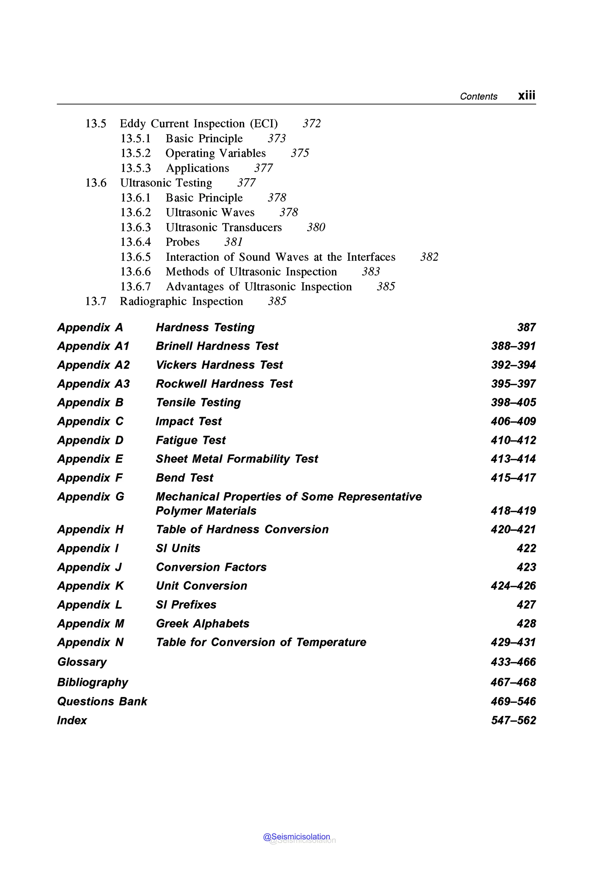 Contents xiii
13.5 Eddy Current Inspection (ECI) 372
13.5.1 Basic Principle 373
13.5.2 Operating Variables 375
13.5.3 Applications 377
13.6 Ultrasonic Testing 377
13.6.1 Basic Principle 378
13.6.2 Ultrasonic Waves 378
13.6.3 Ultrasonic Transducers 380
13.6.4 Probes 381
13.6.5 Interaction of Sound Waves at the Interfaces 382
13.6.6 Methods of Ultrasonic Inspection 383
13.6.7 Advantages of Ultrasonic Inspection 385
13.7 Radiographic Inspection 385
Appendix A Hardness Testing 387
Appendix A1 Brine/I Hardness Test 388-391
Appendix A2 Vickers Hardness Test 392-394
Appendix A3 Rockwell Hardness Test 395-397
Appendix B Tensile Testing 398-405
Appendix C Impact Test 406-409
Appendix D Fatigue Test 410-412
Appendix E Sheet Metal Formability Test 413-414
Appendix F Bend Test 415-417
Appendix G Mechanical Properties of Some Representative
Polymer Materials 418-419
Appendix H Table of Hardness Conversion 420-421
Appendix I SI Units 422
Appendix J Conversion Factors 423
Appendix K Unit Conversion 424-426
Appendix L SI Prefixes 427
Appendix M Greek Alphabets 428
Appendix N Table for Conversion of Temperature 429-431
Glossary 433-466
Bibliography 467-468
Questions Bank 469-546
Index 547-562
@Seismicisolation
@Seismicisolation
 