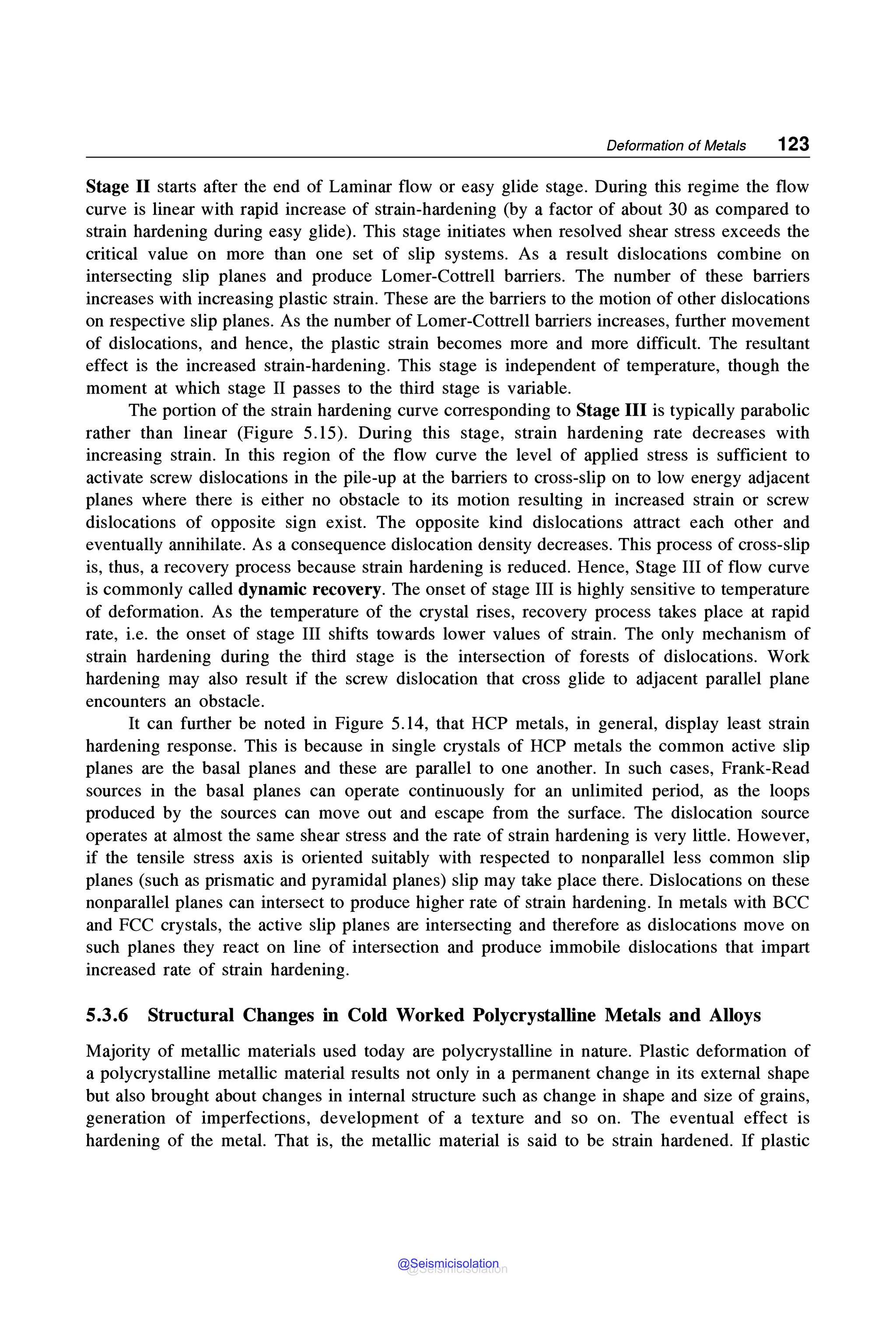 Deformation of Metals 123
Stage II starts after the end of Laminar flow or easy glide stage. During this regime the flow
curve is linear with rapid increase of strain-hardening (by a factor of about 30 as compared to
strain hardening during easy glide). This stage initiates when resolved shear stress exceeds the
critical value on more than one set of slip systems. As a result dislocations combine on
intersecting slip planes and produce Lamer-Cottrell barriers. The number of these barriers
increases with increasing plastic strain. These are the barriers to the motion of other dislocations
on respective slip planes. As the number of Lamer-Cottrell barriers increases, further movement
of dislocations, and hence, the plastic strain becomes more and more difficult. The resultant
effect is the increased strain-hardening. This stage is independent of temperature, though the
moment at which stage II passes to the third stage is variable.
The portion of the strain hardening curve corresponding to Stage III is typically parabolic
rather than linear (Figure 5.15). During this stage, strain hardening rate decreases with
increasing strain. In this region of the flow curve the level of applied stress is sufficient to
activate screw dislocations in the pile-up at the barriers to cross-slip on to low energy adjacent
planes where there is either no obstacle to its motion resulting in increased strain or screw
dislocations of opposite sign exist. The opposite kind dislocations attract each other and
eventually annihilate. As a consequence dislocation density decreases. This process of cross-slip
is, thus, a recovery process because strain hardening is reduced. Hence, Stage III of flow curve
is commonly called dynamic recovery. The onset of stage III is highly sensitive to temperature
of deformation. As the temperature of the crystal rises, recovery process takes place at rapid
rate, i.e. the onset of stage III shifts towards lower values of strain. The only mechanism of
strain hardening during the third stage is the intersection of forests of dislocations. Work
hardening may also result if the screw dislocation that cross glide to adjacent parallel plane
encounters an obstacle.
It can further be noted in Figure 5.14, that HCP metals, in general, display least strain
hardening response. This is because in single crystals of HCP metals the common active slip
planes are the basal planes and these are parallel to one another. In such cases, Frank-Read
sources in the basal planes can operate continuously for an unlimited period, as the loops
produced by the sources can move out and escape from the surface. The dislocation source
operates at almost the same shear stress and the rate of strain hardening is very little. However,
if the tensile stress axis is oriented suitably with respected to nonparallel less common slip
planes (such as prismatic and pyramidal planes) slip may take place there. Dislocations on these
nonparallel planes can intersect to produce higher rate of strain hardening. In metals with BCC
and FCC crystals, the active slip planes are intersecting and therefore as dislocations move on
such planes they react on line of intersection and produce immobile dislocations that impart
increased rate of strain hardening.
5.3.6 Structural Changes in Cold Worked Polycrystalline Metals and Alloys
Majority of metallic materials used today are polycrystalline in nature. Plastic deformation of
a polycrystalline metallic material results not only in a permanent change in its external shape
but also brought about changes in internal structure such as change in shape and size of grains,
generation of imperfections, development of a texture and so on. The eventual effect is
hardening of the metal. That is, the metallic material is said to be strain hardened. If plastic
@Seismicisolation
@Seismicisolation
 