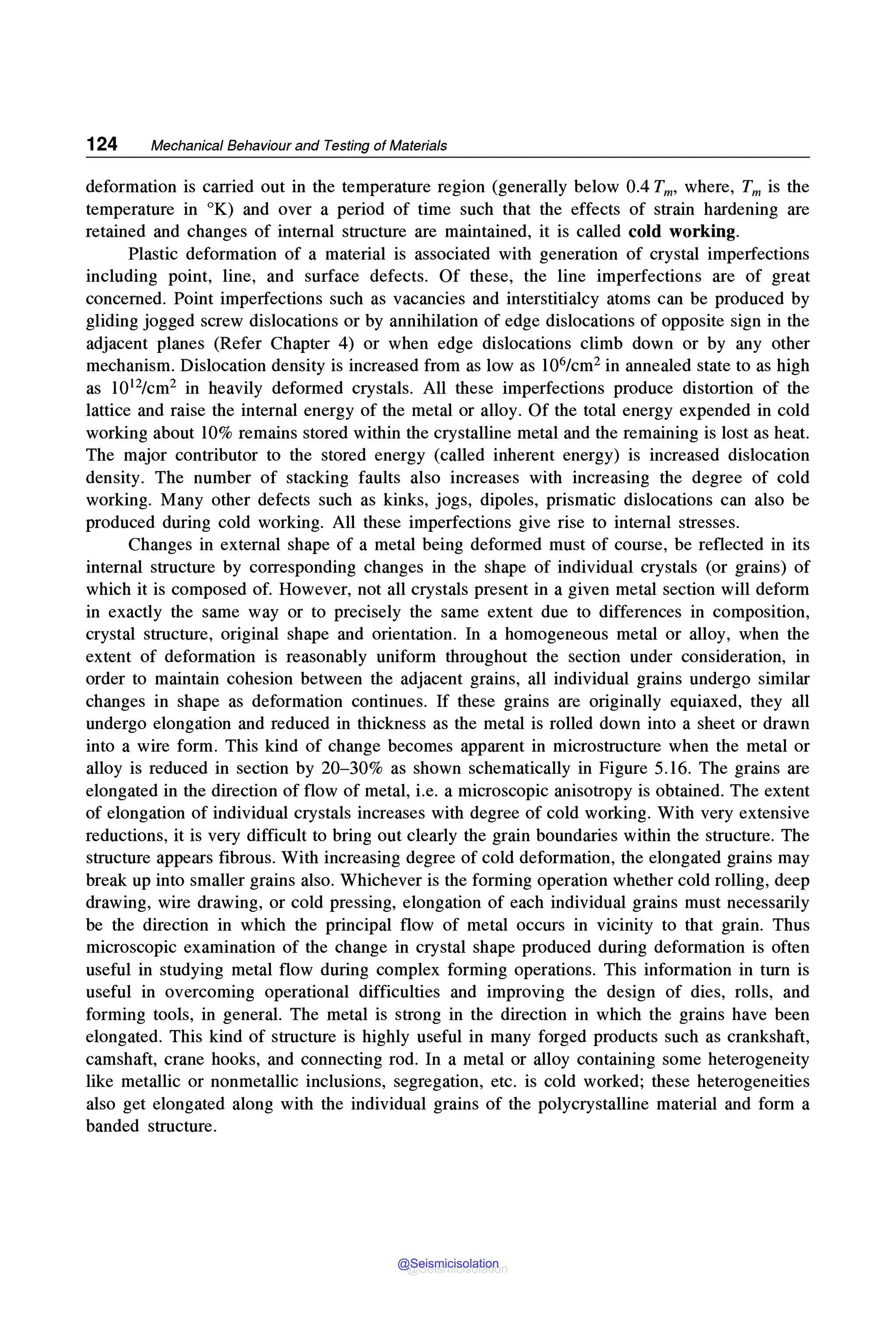 124 Mechanical Behaviour and Testing of Materials
deformation is carried out in the temperature region (generally below 0.4 Tm, where, Tm is the
temperature in °K) and over a period of time such that the effects of strain hardening are
retained and changes of internal structure are maintained, it is called cold working.
Plastic deformation of a material is associated with generation of crystal imperfections
including point, line, and surface defects. Of these, the line imperfections are of great
concerned. Point imperfections such as vacancies and interstitialcy atoms can be produced by
gliding jogged screw dislocations or by annihilation of edge dislocations of opposite sign in the
adjacent planes (Refer Chapter 4) or when edge dislocations climb down or by any other
mechanism. Dislocation density is increased from as low as 106/cm2 in annealed state to as high
as 1012/cm2 in heavily deformed crystals. All these imperfections produce distortion of the
lattice and raise the internal energy of the metal or alloy. Of the total energy expended in cold
working about 10% remains stored within the crystalline metal and the remaining is lost as heat.
The major contributor to the stored energy (called inherent energy) is increased dislocation
density. The number of stacking faults also increases with increasing the degree of cold
working. Many other defects such as kinks, jogs, dipoles, prismatic dislocations can also be
produced during cold working. All these imperfections give rise to internal stresses.
Changes in external shape of a metal being deformed must of course, be reflected in its
internal structure by corresponding changes in the shape of individual crystals (or grains) of
which it is composed of. However, not all crystals present in a given metal section will deform
in exactly the same way or to precisely the same extent due to differences in composition,
crystal structure, original shape and orientation. In a homogeneous metal or alloy, when the
extent of deformation is reasonably uniform throughout the section under consideration, in
order to maintain cohesion between the adjacent grains, all individual grains undergo similar
changes in shape as deformation continues. If these grains are originally equiaxed, they all
undergo elongation and reduced in thickness as the metal is rolled down into a sheet or drawn
into a wire form. This kind of change becomes apparent in microstructure when the metal or
alloy is reduced in section by 20-30% as shown schematically in Figure 5.16. The grains are
elongated in the direction of flow of metal, i.e. a microscopic anisotropy is obtained. The extent
of elongation of individual crystals increases with degree of cold working. With very extensive
reductions, it is very difficult to bring out clearly the grain boundaries within the structure. The
structure appears fibrous. With increasing degree of cold deformation, the elongated grains may
break up into smaller grains also. Whichever is the forming operation whether cold rolling, deep
drawing, wire drawing, or cold pressing, elongation of each individual grains must necessarily
be the direction in which the principal flow of metal occurs in vicinity to that grain. Thus
microscopic examination of the change in crystal shape produced during deformation is often
useful in studying metal flow during complex forming operations. This information in turn is
useful in overcoming operational difficulties and improving the design of dies, rolls, and
forming tools, in general. The metal is strong in the direction in which the grains have been
elongated. This kind of structure is highly useful in many forged products such as crankshaft,
camshaft, crane hooks, and connecting rod. In a metal or alloy containing some heterogeneity
like metallic or nonmetallic inclusions, segregation, etc. is cold worked; these heterogeneities
also get elongated along with the individual grains of the polycrystalline material and form a
banded structure.
@Seismicisolation
@Seismicisolation
 