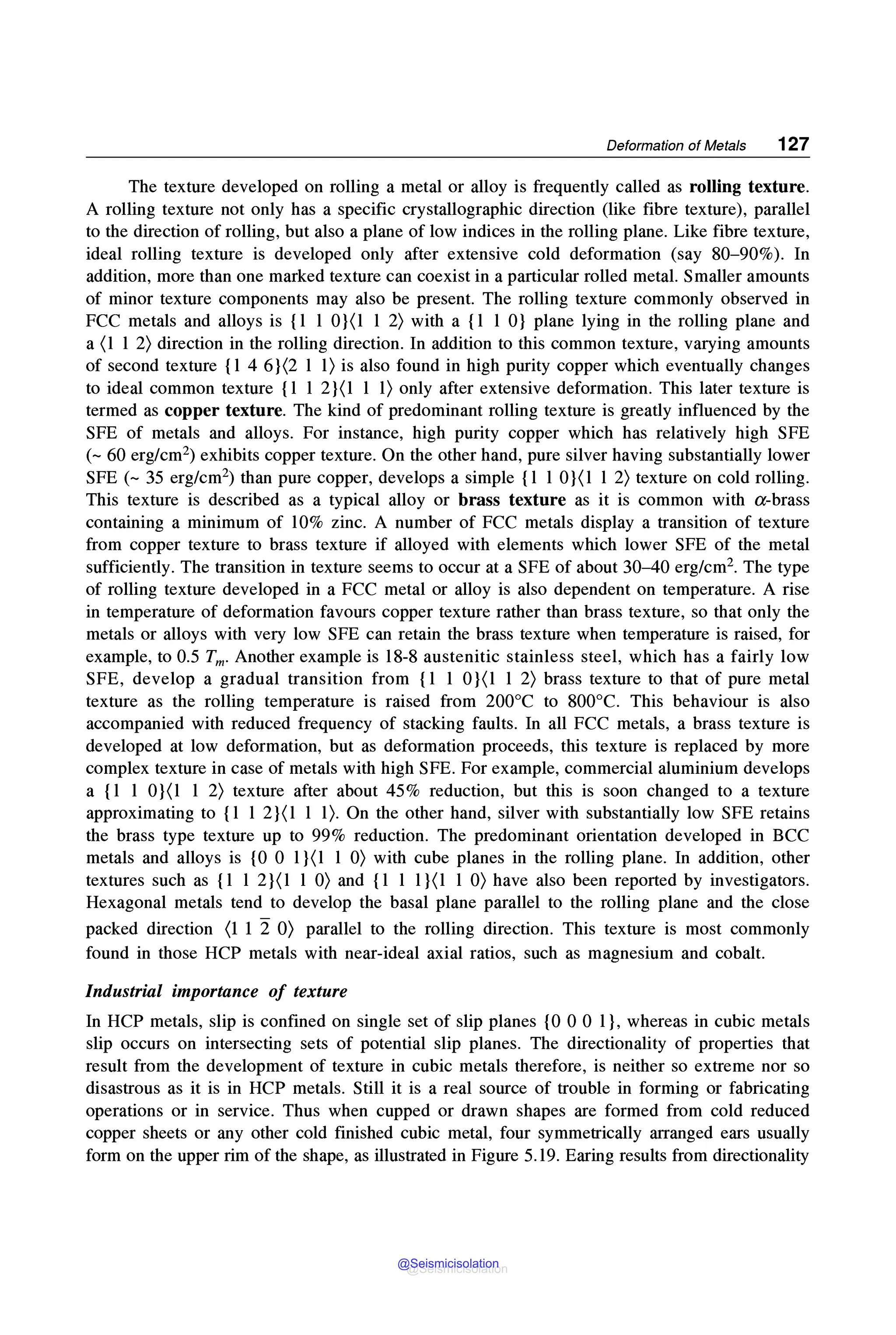 Deformation of Metals 127
The texture developed on rolling a metal or alloy is frequently called as rolling texture.
A rolling texture not only has a specific crystallographic direction (like fibre texture), parallel
to the direction of rolling, but also a plane of low indices in the rolling plane. Like fibre texture,
ideal rolling texture is developed only after extensive cold deformation (say 80-90%). In
addition, more than one marked texture can coexist in a particular rolled metal. Smaller amounts
of minor texture components may also be present. The rolling texture commonly observed in
FCC metals and alloys is {1 1 0}(1 1 2) with a {1 1 0} plane lying in the rolling plane and
a (1 1 2) direction in the rolling direction. In addition to this common texture, varying amounts
of second texture {1 4 6}(2 1 1) is also found in high purity copper which eventually changes
to ideal common texture {1 1 2}(1 1 1) only after extensive deformation. This later texture is
termed as copper texture. The kind of predominant rolling texture is greatly influenced by the
SFE of metals and alloys. For instance, high purity copper which has relatively high SFE
(~ 60 erg/cm2) exhibits copper texture. On the other hand, pure silver having substantially lower
SFE (~ 35 erg/cm2) than pure copper, develops a simple {l 1 0}(l 1 2) texture on cold rolling.
This texture is described as a typical alloy or brass texture as it is common with a-brass
containing a minimum of 10% zinc. A number of FCC metals display a transition of texture
from copper texture to brass texture if alloyed with elements which lower SFE of the metal
sufficiently. The transition in texture seems to occur at a SFE of about 30-40 erg/cm2• The type
of rolling texture developed in a FCC metal or alloy is also dependent on temperature. A rise
in temperature of deformation favours copper texture rather than brass texture, so that only the
metals or alloys with very low SFE can retain the brass texture when temperature is raised, for
example, to 0.5 Tm. Another example is 18-8 austenitic stainless steel, which has a fairly low
SFE, develop a gradual transition from {1 1 0}(l 1 2) brass texture to that of pure metal
texture as the rolling temperature is raised from 200°C to 800°C. This behaviour is also
accompanied with reduced frequency of stacking faults. In all FCC metals, a brass texture is
developed at low deformation, but as deformation proceeds, this texture is replaced by more
complex texture in case of metals with high SFE. For example, commercial aluminium develops
a {1 1 0}(l 1 2) texture after about 45% reduction, but this is soon changed to a texture
approximating to {1 1 2}(1 1 1). On the other hand, silver with substantially low SFE retains
the brass type texture up to 99% reduction. The predominant orientation developed in BCC
metals and alloys is {0 0 1}(l 1 0) with cube planes in the rolling plane. In addition, other
textures such as {1 1 2}(1 1 0) and {1 1 1}(l 1 0) have also been reported by investigators.
Hexagonal metals tend to develop the basal plane parallel to the rolling plane and the close
packed direction (1 1 2 0) parallel to the rolling direction. This texture is most commonly
found in those HCP metals with near-ideal axial ratios, such as magnesium and cobalt.
Industrial importance of texture
In HCP metals, slip is confined on single set of slip planes {0 0 0 1}, whereas in cubic metals
slip occurs on intersecting sets of potential slip planes. The directionality of properties that
result from the development of texture in cubic metals therefore, is neither so extreme nor so
disastrous as it is in HCP metals. Still it is a real source of trouble in forming or fabricating
operations or in service. Thus when cupped or drawn shapes are formed from cold reduced
copper sheets or any other cold finished cubic metal, four symmetrically arranged ears usually
form on the upper rim of the shape, as illustrated in Figure 5.19. Earing results from directionality
@Seismicisolation
@Seismicisolation
 