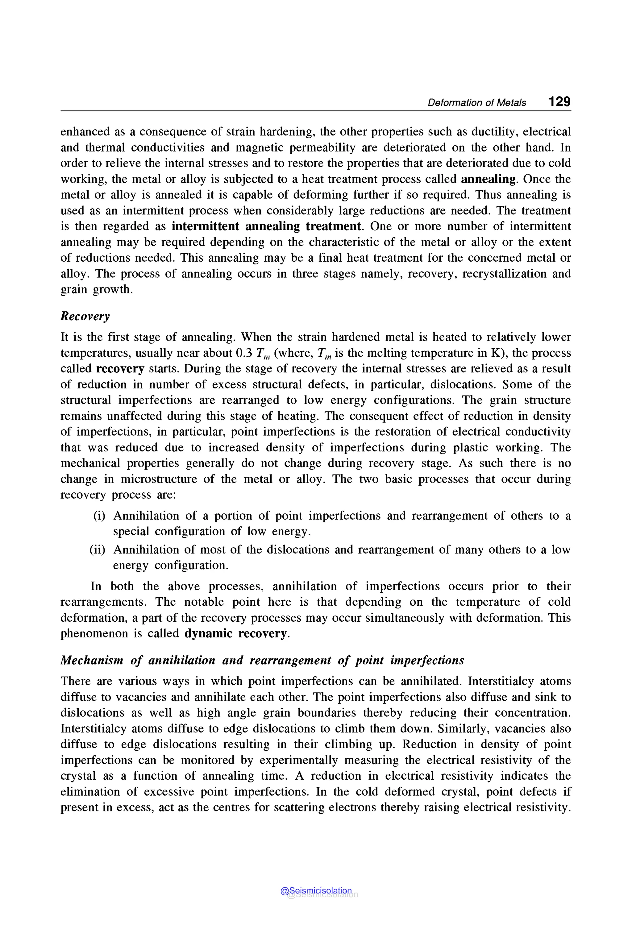 Deformation of Metals 129
enhanced as a consequence of strain hardening, the other properties such as ductility, electrical
and thermal conductivities and magnetic permeability are deteriorated on the other hand. In
order to relieve the internal stresses and to restore the properties that are deteriorated due to cold
working, the metal or alloy is subjected to a heat treatment process called annealing. Once the
metal or alloy is annealed it is capable of deforming further if so required. Thus annealing is
used as an intermittent process when considerably large reductions are needed. The treatment
is then regarded as intermittent annealing treatment. One or more number of intermittent
annealing may be required depending on the characteristic of the metal or alloy or the extent
of reductions needed. This annealing may be a final heat treatment for the concerned metal or
alloy. The process of annealing occurs in three stages namely, recovery, recrystallization and
grain growth.
Recovery
It is the first stage of annealing. When the strain hardened metal is heated to relatively lower
temperatures, usually near about 0.3 Tm (where, Tm is the melting temperature in K), the process
called recovery starts. During the stage of recovery the internal stresses are relieved as a result
of reduction in number of excess structural defects, in particular, dislocations. Some of the
structural imperfections are rearranged to low energy configurations. The grain structure
remains unaffected during this stage of heating. The consequent effect of reduction in density
of imperfections, in particular, point imperfections is the restoration of electrical conductivity
that was reduced due to increased density of imperfections during plastic working. The
mechanical properties generally do not change during recovery stage. As such there is no
change in microstructure of the metal or alloy. The two basic processes that occur during
recovery process are:
(i) Annihilation of a portion of point imperfections and rearrangement of others to a
special configuration of low energy.
(ii) Annihilation of most of the dislocations and rearrangement of many others to a low
energy configuration.
In both the above processes, annihilation of imperfections occurs prior to their
rearrangements. The notable point here is that depending on the temperature of cold
deformation, a part of the recovery processes may occur simultaneously with deformation. This
phenomenon is called dynamic recovery.
Mechanism of annihilation and rearrangement of point imperfections
There are various ways in which point imperfections can be annihilated. Interstitialcy atoms
diffuse to vacancies and annihilate each other. The point imperfections also diffuse and sink to
dislocations as well as high angle grain boundaries thereby reducing their concentration.
Interstitialcy atoms diffuse to edge dislocations to climb them down. Similarly, vacancies also
diffuse to edge dislocations resulting in their climbing up. Reduction in density of point
imperfections can be monitored by experimentally measuring the electrical resistivity of the
crystal as a function of annealing time. A reduction in electrical resistivity indicates the
elimination of excessive point imperfections. In the cold deformed crystal, point defects if
present in excess, act as the centres for scattering electrons thereby raising electrical resistivity.
@Seismicisolation
@Seismicisolation
 