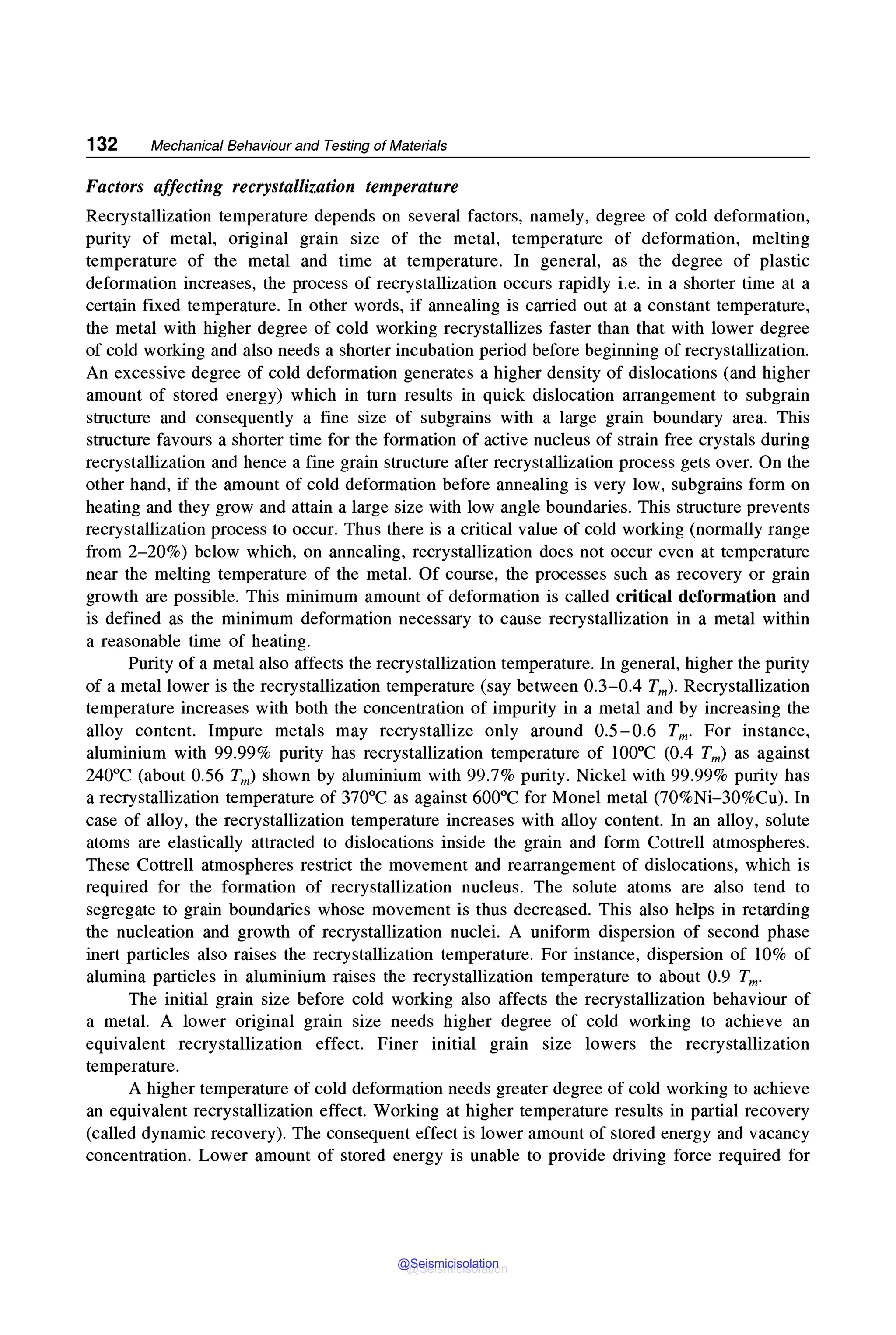132 Mechanical Behaviour and Testing of Materials
Factors affecting recrystallization temperature
Recrystallization temperature depends on several factors, namely, degree of cold deformation,
purity of metal, original grain size of the metal, temperature of deformation, melting
temperature of the metal and time at temperature. In general, as the degree of plastic
deformation increases, the process of recrystallization occurs rapidly i.e. in a shorter time at a
certain fixed temperature. In other words, if annealing is carried out at a constant temperature,
the metal with higher degree of cold working recrystallizes faster than that with lower degree
of cold working and also needs a shorter incubation period before beginning of recrystallization.
An excessive degree of cold deformation generates a higher density of dislocations (and higher
amount of stored energy) which in turn results in quick dislocation arrangement to subgrain
structure and consequently a fine size of subgrains with a large grain boundary area. This
structure favours a shorter time for the formation of active nucleus of strain free crystals during
recrystallization and hence a fine grain structure after recrystallization process gets over. On the
other hand, if the amount of cold deformation before annealing is very low, subgrains form on
heating and they grow and attain a large size with low angle boundaries. This structure prevents
recrystallization process to occur. Thus there is a critical value of cold working (normally range
from 2-20%) below which, on annealing, recrystallization does not occur even at temperature
near the melting temperature of the metal. Of course, the processes such as recovery or grain
growth are possible. This minimum amount of deformation is called critical deformation and
is defined as the minimum deformation necessary to cause recrystallization in a metal within
a reasonable time of heating.
Purity of a metal also affects the recrystallization temperature. In general, higher the purity
of a metal lower is the recrystallization temperature (say between 0.3-0.4 Tm)- Recrystallization
temperature increases with both the concentration of impurity in a metal and by increasing the
alloy content. Impure metals may recrystallize only around 0.5-0.6 Tm. For instance,
aluminium with 99.99% purity has recrystallization temperature of 100°C (0.4 Tm) as against
240°C (about 0.56 Tm) shown by aluminium with 99.7% purity. Nickel with 99.99% purity has
a recrystallization temperature of 370°C as against 600°C for Monel metal (70%Ni-30%Cu). In
case of alloy, the recrystallization temperature increases with alloy content. In an alloy, solute
atoms are elastically attracted to dislocations inside the grain and form Cottrell atmospheres.
These Cottrell atmospheres restrict the movement and rearrangement of dislocations, which is
required for the formation of recrystallization nucleus. The solute atoms are also tend to
segregate to grain boundaries whose movement is thus decreased. This also helps in retarding
the nucleation and growth of recrystallization nuclei. A uniform dispersion of second phase
inert particles also raises the recrystallization temperature. For instance, dispersion of 10% of
alumina particles in aluminium raises the recrystallization temperature to about 0.9 Tm.
The initial grain size before cold working also affects the recrystallization behaviour of
a metal. A lower original grain size needs higher degree of cold working to achieve an
equivalent recrystallization effect. Finer initial grain size lowers the recrystallization
temperature.
A higher temperature of cold deformation needs greater degree of cold working to achieve
an equivalent recrystallization effect. Working at higher temperature results in partial recovery
(called dynamic recovery). The consequent effect is lower amount of stored energy and vacancy
concentration. Lower amount of stored energy is unable to provide driving force required for
@Seismicisolation
@Seismicisolation
 