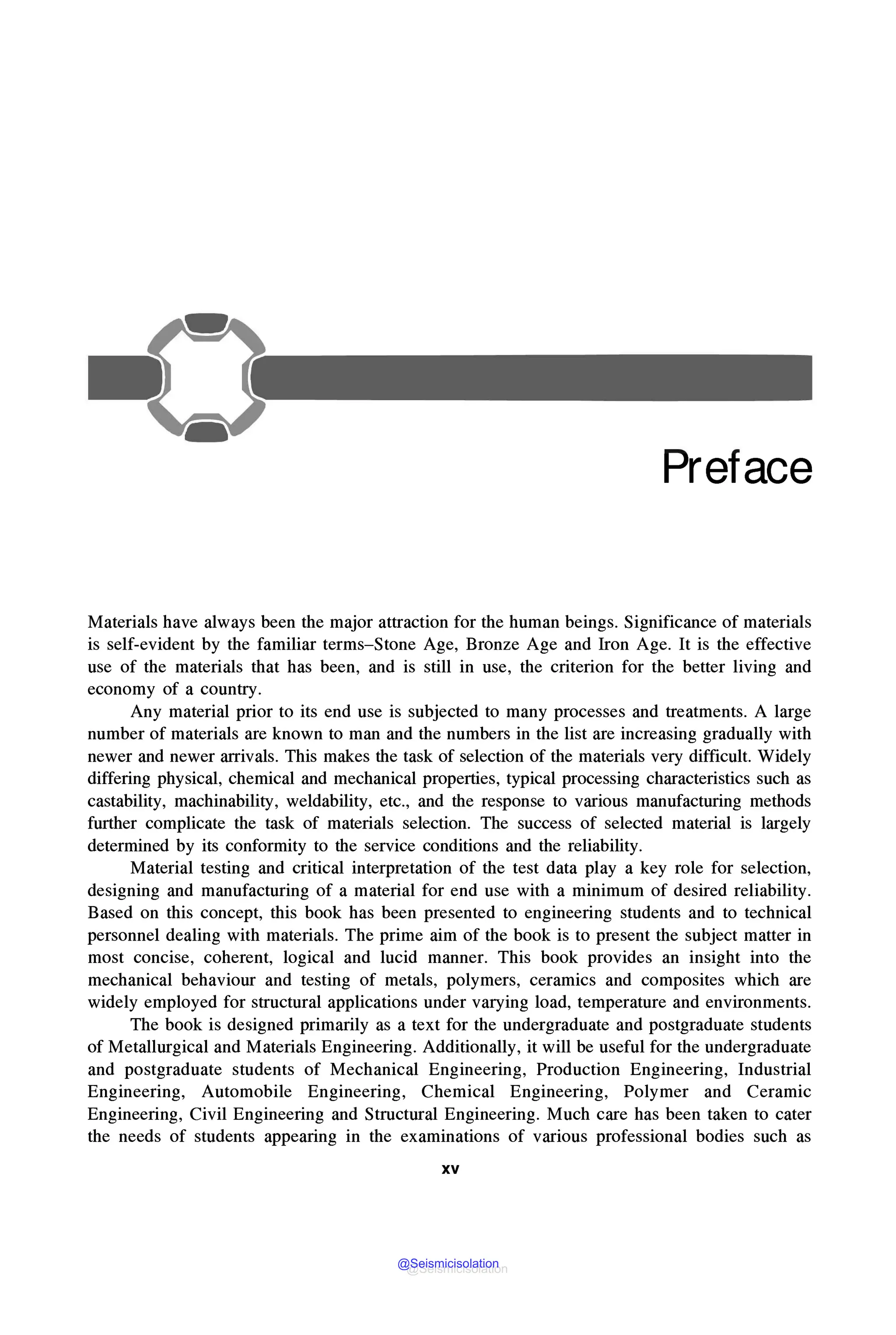 Preface
Materials have always been the major attraction for the human beings. Significance of materials
is self-evident by the familiar terms-Stone Age, Bronze Age and Iron Age. It is the effective
use of the materials that has been, and is still in use, the criterion for the better living and
economy of a country.
Any material prior to its end use is subjected to many processes and treatments. A large
number of materials are known to man and the numbers in the list are increasing gradually with
newer and newer arrivals. This makes the task of selection of the materials very difficult. Widely
differing physical, chemical and mechanical properties, typical processing characteristics such as
castability, machinability, weldability, etc., and the response to various manufacturing methods
further complicate the task of materials selection. The success of selected material is largely
determined by its conformity to the service conditions and the reliability.
Material testing and critical interpretation of the test data play a key role for selection,
designing and manufacturing of a material for end use with a minimum of desired reliability.
Based on this concept, this book has been presented to engineering students and to technical
personnel dealing with materials. The prime aim of the book is to present the subject matter in
most concise, coherent, logical and lucid manner. This book provides an insight into the
mechanical behaviour and testing of metals, polymers, ceramics and composites which are
widely employed for structural applications under varying load, temperature and environments.
The book is designed primarily as a text for the undergraduate and postgraduate students
of Metallurgical and Materials Engineering. Additionally, it will be useful for the undergraduate
and postgraduate students of Mechanical Engineering, Production Engineering, Industrial
Engineering, Automobile Engineering, Chemical Engineering, Polymer and Ceramic
Engineering, Civil Engineering and Structural Engineering. Much care has been taken to cater
the needs of students appearing in the examinations of various professional bodies such as
xv
@Seismicisolation
@Seismicisolation
 