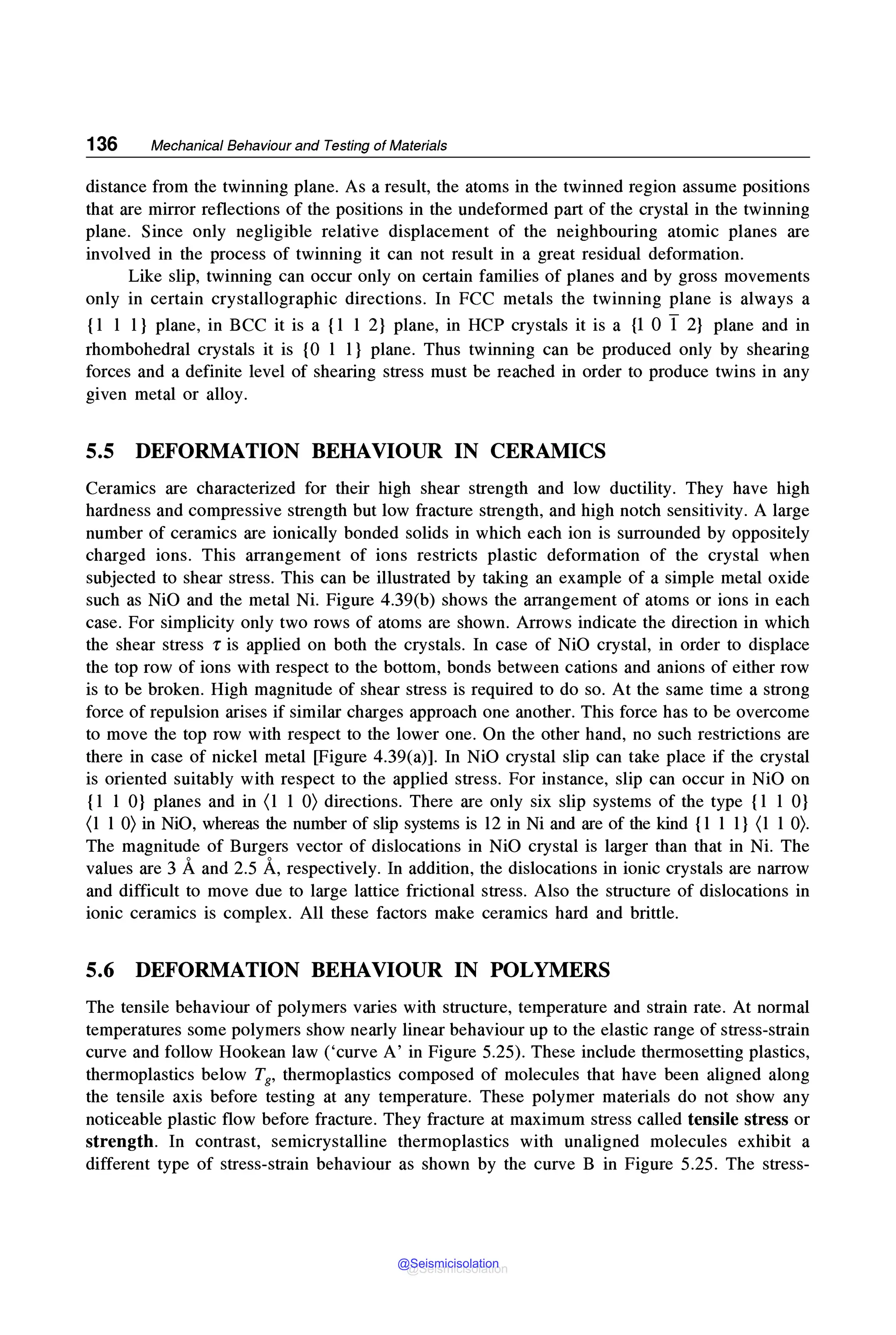 136 Mechanical Behaviour and Testing of Materials
distance from the twinning plane. As a result, the atoms in the twinned region assume positions
that are mirror reflections of the positions in the undeformed part of the crystal in the twinning
plane. Since only negligible relative displacement of the neighbouring atomic planes are
involved in the process of twinning it can not result in a great residual deformation.
Like slip, twinning can occur only on certain families of planes and by gross movements
only in certain crystallographic directions. In FCC metals the twinning plane is always a
{1 1 1} plane, in BCC it is a {1 1 2} plane, in HCP crystals it is a {l O I 2} plane and in
rhombohedral crystals it is {0 1 1} plane. Thus twinning can be produced only by shearing
forces and a definite level of shearing stress must be reached in order to produce twins in any
given metal or alloy.
5.5 DEFORMATION BEHAVIOUR IN CERAMICS
Ceramics are characterized for their high shear strength and low ductility. They have high
hardness and compressive strength but low fracture strength, and high notch sensitivity. A large
number of ceramics are ionically bonded solids in which each ion is surrounded by oppositely
charged ions. This arrangement of ions restricts plastic deformation of the crystal when
subjected to shear stress. This can be illustrated by taking an example of a simple metal oxide
such as NiO and the metal Ni. Figure 4.39(b) shows the arrangement of atoms or ions in each
case. For simplicity only two rows of atoms are shown. Arrows indicate the direction in which
the shear stress r is applied on both the crystals. In case of NiO crystal, in order to displace
the top row of ions with respect to the bottom, bonds between cations and anions of either row
is to be broken. High magnitude of shear stress is required to do so. At the same time a strong
force of repulsion arises if similar charges approach one another. This force has to be overcome
to move the top row with respect to the lower one. On the other hand, no such restrictions are
there in case of nickel metal [Figure 4.39(a)]. In NiO crystal slip can take place if the crystal
is oriented suitably with respect to the applied stress. For instance, slip can occur in NiO on
{1 1 O} planes and in (1 1 O) directions. There are only six slip systems of the type {1 1 O}
(1 1 O) in NiO, whereas the number of slip systems is 12 in Ni and are of the kind {l 1 1} (1 1 O).
The magnitude of Burgers vector of dislocations in NiO crystal is larger than that in Ni. The
values are 3 Aand 2.5 A, respectively. In addition, the dislocations in ionic crystals are narrow
and difficult to move due to large lattice frictional stress. Also the structure of dislocations in
ionic ceramics is complex. All these factors make ceramics hard and brittle.
5.6 DEFORMATION BEHAVIOUR IN POLYMERS
The tensile behaviour of polymers varies with structure, temperature and strain rate. At normal
temperatures some polymers show nearly linear behaviour up to the elastic range of stress-strain
curve and follow Hookean law ('curve A' in Figure 5.25). These include thermosetting plastics,
thermoplastics below T8, thermoplastics composed of molecules that have been aligned along
the tensile axis before testing at any temperature. These polymer materials do not show any
noticeable plastic flow before fracture. They fracture at maximum stress called tensile stress or
strength. In contrast, semicrystalline thermoplastics with unaligned molecules exhibit a
different type of stress-strain behaviour as shown by the curve B in Figure 5.25. The stress-
@Seismicisolation
@Seismicisolation
 