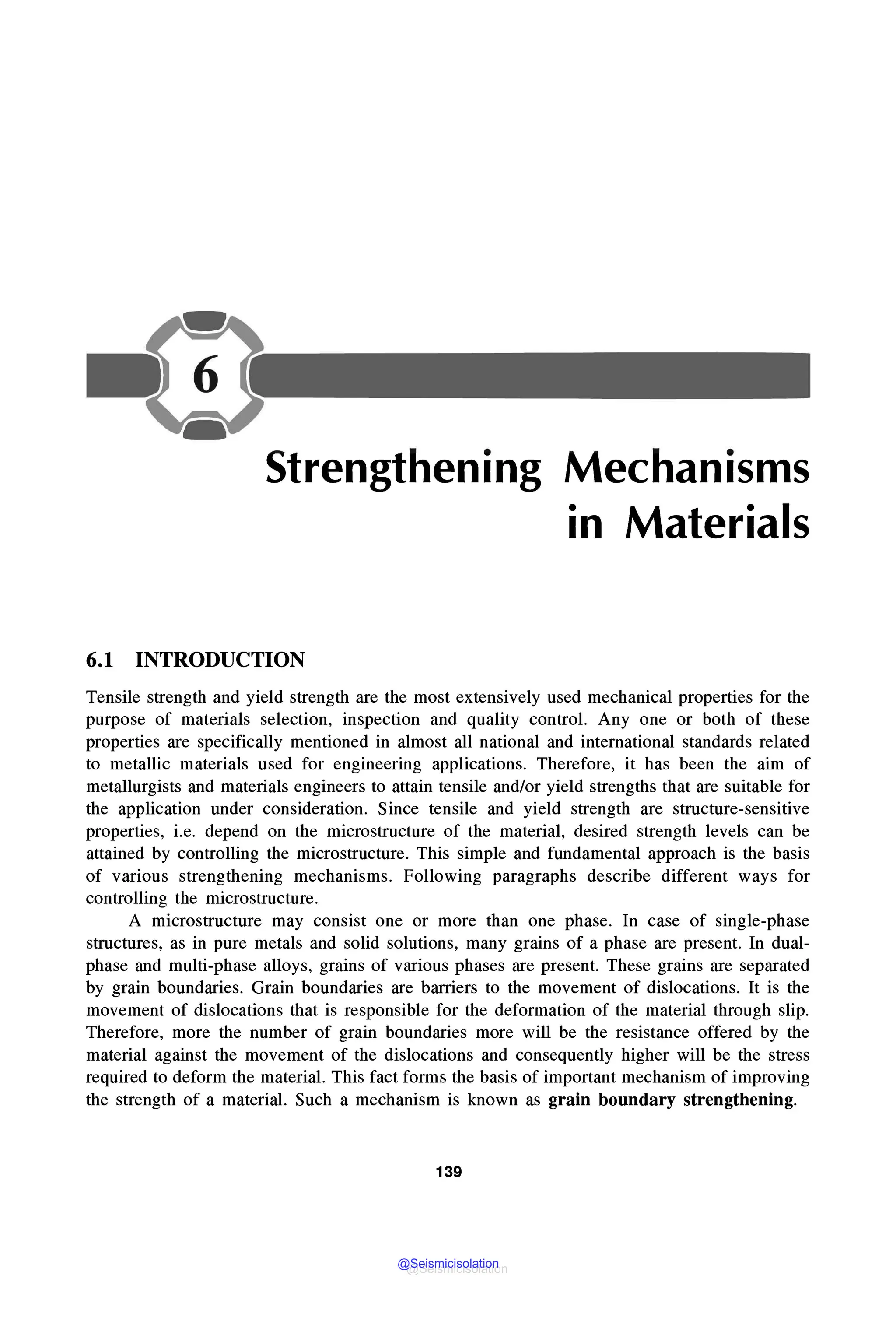 Strengthening Mechanisms
in Materials
6.1 INTRODUCTION
Tensile strength and yield strength are the most extensively used mechanical properties for the
purpose of materials selection, inspection and quality control. Any one or both of these
properties are specifically mentioned in almost all national and international standards related
to metallic materials used for engineering applications. Therefore, it has been the aim of
metallurgists and materials engineers to attain tensile and/or yield strengths that are suitable for
the application under consideration. Since tensile and yield strength are structure-sensitive
properties, i.e. depend on the microstructure of the material, desired strength levels can be
attained by controlling the microstructure. This simple and fundamental approach is the basis
of various strengthening mechanisms. Following paragraphs describe different ways for
controlling the microstructure.
A microstructure may consist one or more than one phase. In case of single-phase
structures, as in pure metals and solid solutions, many grains of a phase are present. In dual-
phase and multi-phase alloys, grains of various phases are present. These grains are separated
by grain boundaries. Grain boundaries are barriers to the movement of dislocations. It is the
movement of dislocations that is responsible for the deformation of the material through slip.
Therefore, more the number of grain boundaries more will be the resistance offered by the
material against the movement of the dislocations and consequently higher will be the stress
required to deform the material. This fact forms the basis of important mechanism of improving
the strength of a material. Such a mechanism is known as grain boundary strengthening.
139
@Seismicisolation
@Seismicisolation
 