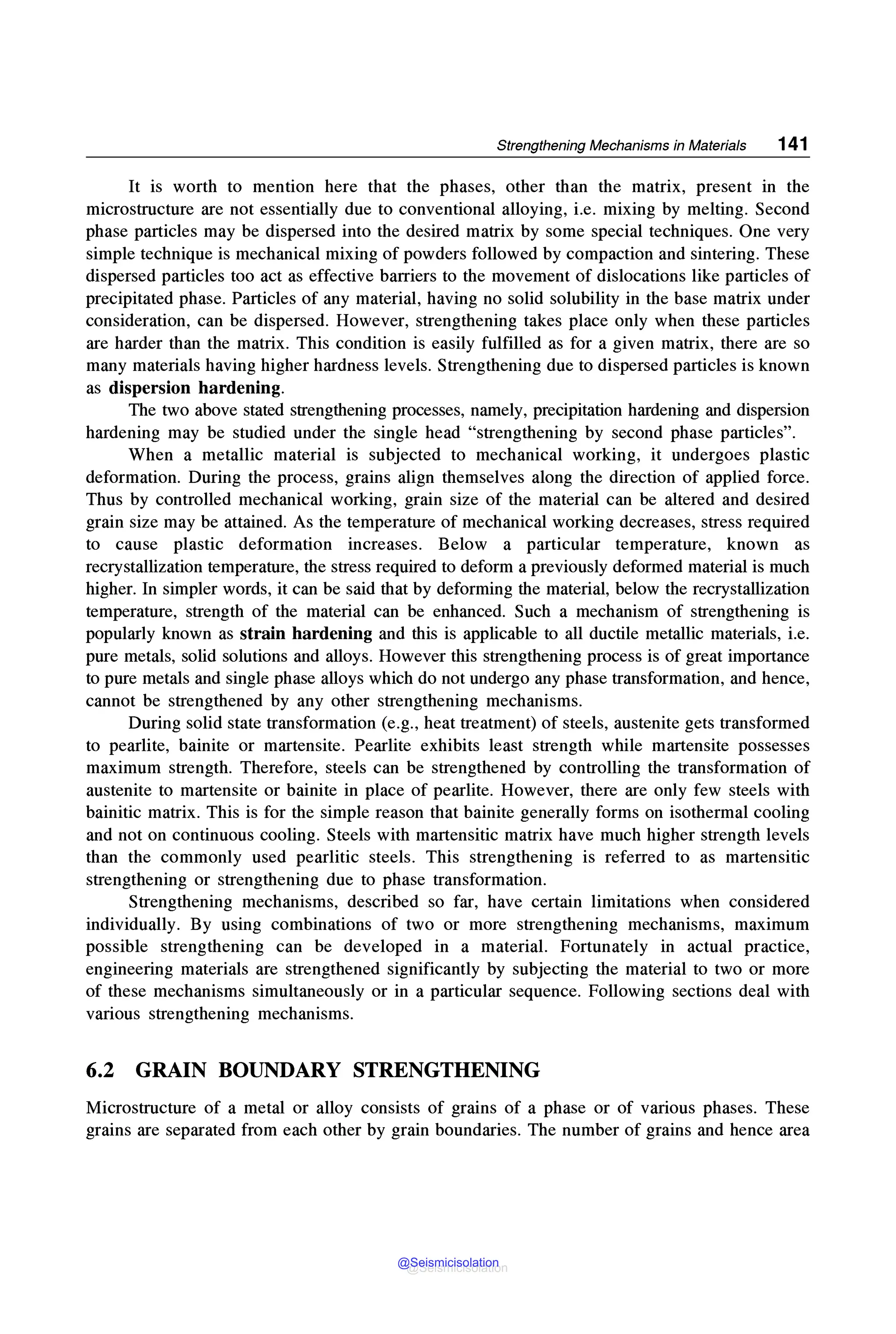 Strengthening Mechanisms in Materials 141
It is worth to mention here that the phases, other than the matrix, present in the
microstructure are not essentially due to conventional alloying, i.e. mixing by melting. Second
phase particles may be dispersed into the desired matrix by some special techniques. One very
simple technique is mechanical mixing of powders followed by compaction and sintering. These
dispersed particles too act as effective barriers to the movement of dislocations like particles of
precipitated phase. Particles of any material, having no solid solubility in the base matrix under
consideration, can be dispersed. However, strengthening takes place only when these particles
are harder than the matrix. This condition is easily fulfilled as for a given matrix, there are so
many materials having higher hardness levels. Strengthening due to dispersed particles is known
as dispersion hardening.
The two above stated strengthening processes, namely, precipitation hardening and dispersion
hardening may be studied under the single head "strengthening by second phase particles".
When a metallic material is subjected to mechanical working, it undergoes plastic
deformation. During the process, grains align themselves along the direction of applied force.
Thus by controlled mechanical working, grain size of the material can be altered and desired
grain size may be attained. As the temperature of mechanical working decreases, stress required
to cause plastic deformation increases. Below a particular temperature, known as
recrystallization temperature, the stress required to deform a previously deformed material is much
higher. In simpler words, it can be said that by deforming the material, below the recrystallization
temperature, strength of the material can be enhanced. Such a mechanism of strengthening is
popularly known as strain hardening and this is applicable to all ductile metallic materials, i.e.
pure metals, solid solutions and alloys. However this strengthening process is of great importance
to pure metals and single phase alloys which do not undergo any phase transformation, and hence,
cannot be strengthened by any other strengthening mechanisms.
During solid state transformation (e.g., heat treatment) of steels, austenite gets transformed
to pearlite, bainite or martensite. Pearlite exhibits least strength while martensite possesses
maximum strength. Therefore, steels can be strengthened by controlling the transformation of
austenite to martensite or bainite in place of pearlite. However, there are only few steels with
bainitic matrix. This is for the simple reason that bainite generally forms on isothermal cooling
and not on continuous cooling. Steels with martensitic matrix have much higher strength levels
than the commonly used pearlitic steels. This strengthening is referred to as martensitic
strengthening or strengthening due to phase transformation.
Strengthening mechanisms, described so far, have certain limitations when considered
individually. By using combinations of two or more strengthening mechanisms, maximum
possible strengthening can be developed in a material. Fortunately in actual practice,
engineering materials are strengthened significantly by subjecting the material to two or more
of these mechanisms simultaneously or in a particular sequence. Following sections deal with
various strengthening mechanisms.
6.2 GRAIN BOUNDARY STRENGTHENING
Microstructure of a metal or alloy consists of grains of a phase or of various phases. These
grains are separated from each other by grain boundaries. The number of grains and hence area
@Seismicisolation
@Seismicisolation
 
