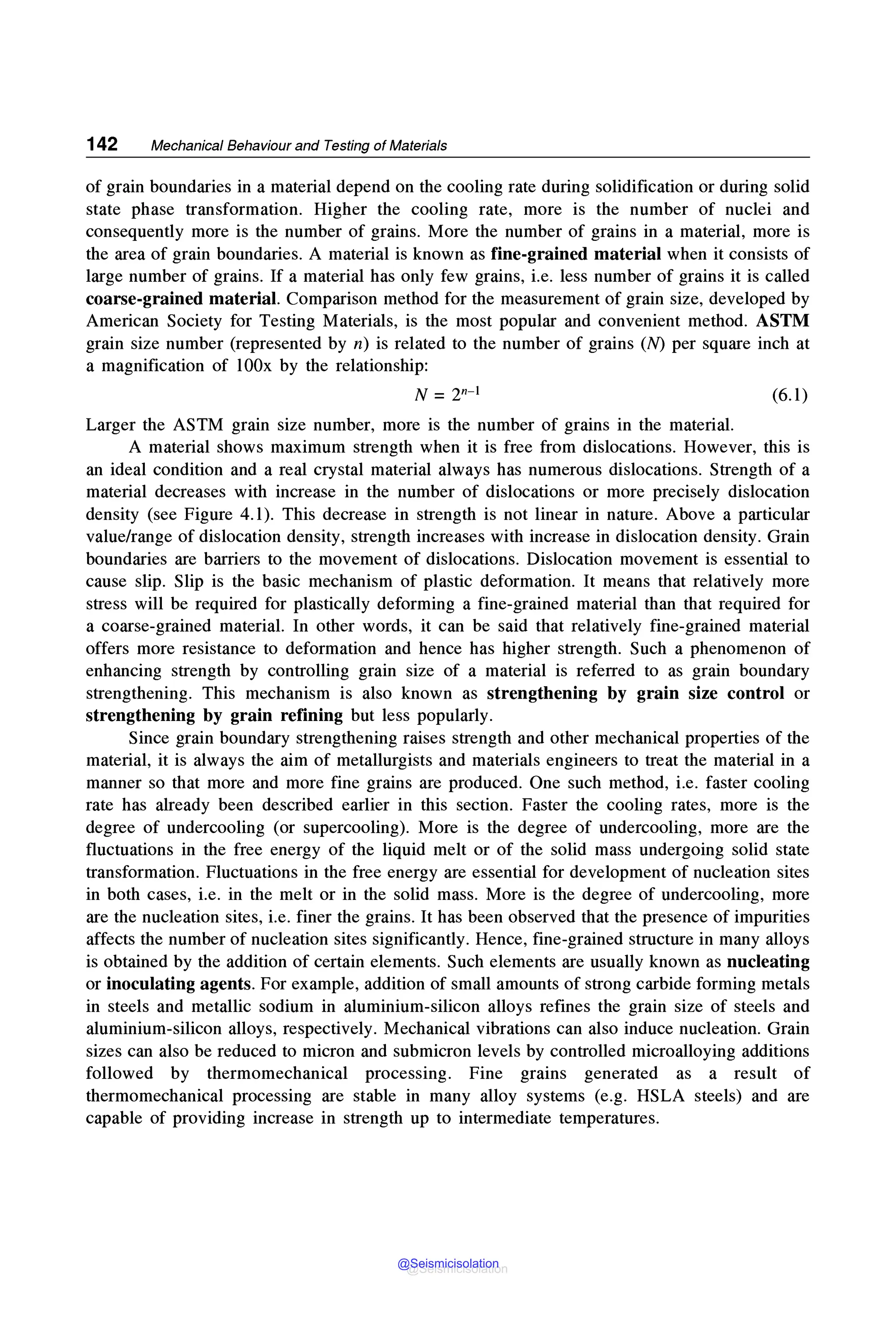 142 Mechanical Behaviour and Testing of Materials
of grain boundaries in a material depend on the cooling rate during solidification or during solid
state phase transformation. Higher the cooling rate, more is the number of nuclei and
consequently more is the number of grains. More the number of grains in a material, more is
the area of grain boundaries. A material is known as fine-grained material when it consists of
large number of grains. If a material has only few grains, i.e. less number of grains it is called
coarse-grained material. Comparison method for the measurement of grain size, developed by
American Society for Testing Materials, is the most popular and convenient method. ASTM
grain size number (represented by n) is related to the number of grains (N) per square inch at
a magnification of 100x by the relationship:
(6.1)
Larger the ASTM grain size number, more is the number of grains in the material.
A material shows maximum strength when it is free from dislocations. However, this is
an ideal condition and a real crystal material always has numerous dislocations. Strength of a
material decreases with increase in the number of dislocations or more precisely dislocation
density (see Figure 4.1). This decrease in strength is not linear in nature. Above a particular
value/range of dislocation density, strength increases with increase in dislocation density. Grain
boundaries are barriers to the movement of dislocations. Dislocation movement is essential to
cause slip. Slip is the basic mechanism of plastic deformation. It means that relatively more
stress will be required for plastically deforming a fine-grained material than that required for
a coarse-grained material. In other words, it can be said that relatively fine-grained material
offers more resistance to deformation and hence has higher strength. Such a phenomenon of
enhancing strength by controlling grain size of a material is referred to as grain boundary
strengthening. This mechanism is also known as strengthening by grain size control or
strengthening by grain refining but less popularly.
Since grain boundary strengthening raises strength and other mechanical properties of the
material, it is always the aim of metallurgists and materials engineers to treat the material in a
manner so that more and more fine grains are produced. One such method, i.e. faster cooling
rate has already been described earlier in this section. Faster the cooling rates, more is the
degree of undercooling (or supercooling). More is the degree of undercooling, more are the
fluctuations in the free energy of the liquid melt or of the solid mass undergoing solid state
transformation. Fluctuations in the free energy are essential for development of nucleation sites
in both cases, i.e. in the melt or in the solid mass. More is the degree of undercooling, more
are the nucleation sites, i.e. finer the grains. It has been observed that the presence of impurities
affects the number of nucleation sites significantly. Hence, fine-grained structure in many alloys
is obtained by the addition of certain elements. Such elements are usually known as nucleating
or inoculating agents. For example, addition of small amounts of strong carbide forming metals
in steels and metallic sodium in aluminium-silicon alloys refines the grain size of steels and
aluminium-silicon alloys, respectively. Mechanical vibrations can also induce nucleation. Grain
sizes can also be reduced to micron and submicron levels by controlled microalloying additions
followed by thermomechanical processing. Fine grains generated as a result of
thermomechanical processing are stable in many alloy systems (e.g. HSLA steels) and are
capable of providing increase in strength up to intermediate temperatures.
@Seismicisolation
@Seismicisolation
 