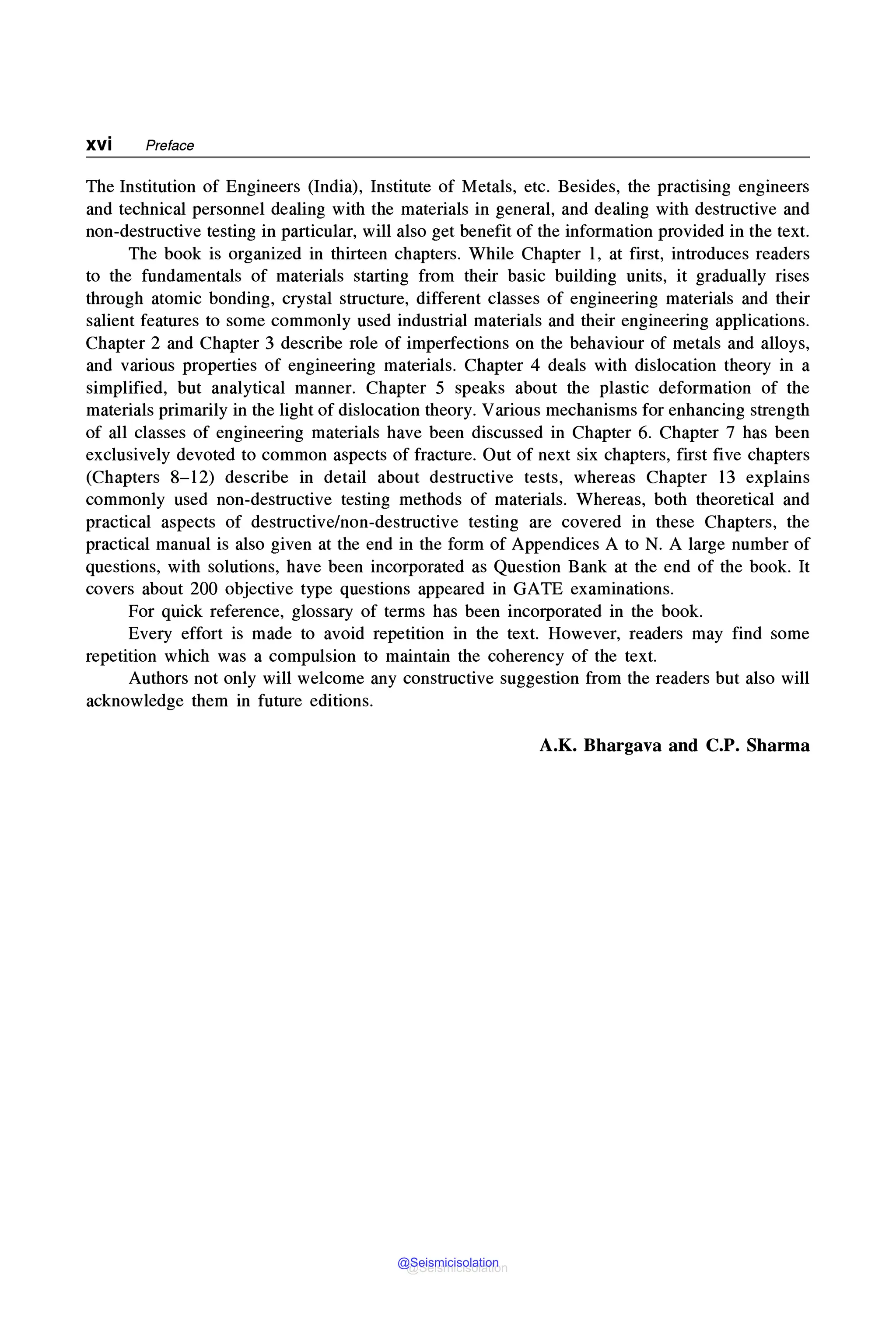 XVi Preface
The Institution of Engineers (India), Institute of Metals, etc. Besides, the practising engineers
and technical personnel dealing with the materials in general, and dealing with destructive and
non-destructive testing in particular, will also get benefit of the information provided in the text.
The book is organized in thirteen chapters. While Chapter 1, at first, introduces readers
to the fundamentals of materials starting from their basic building units, it gradually rises
through atomic bonding, crystal structure, different classes of engineering materials and their
salient features to some commonly used industrial materials and their engineering applications.
Chapter 2 and Chapter 3 describe role of imperfections on the behaviour of metals and alloys,
and various properties of engineering materials. Chapter 4 deals with dislocation theory in a
simplified, but analytical manner. Chapter 5 speaks about the plastic deformation of the
materials primarily in the light of dislocation theory. Various mechanisms for enhancing strength
of all classes of engineering materials have been discussed in Chapter 6. Chapter 7 has been
exclusively devoted to common aspects of fracture. Out of next six chapters, first five chapters
(Chapters 8-12) describe in detail about destructive tests, whereas Chapter 13 explains
commonly used non-destructive testing methods of materials. Whereas, both theoretical and
practical aspects of destructive/non-destructive testing are covered in these Chapters, the
practical manual is also given at the end in the form of Appendices A to N. A large number of
questions, with solutions, have been incorporated as Question Bank at the end of the book. It
covers about 200 objective type questions appeared in GATE examinations.
For quick reference, glossary of terms has been incorporated in the book.
Every effort is made to avoid repetition in the text. However, readers may find some
repetition which was a compulsion to maintain the coherency of the text.
Authors not only will welcome any constructive suggestion from the readers but also will
acknowledge them in future editions.
A.K. Bhargava and C.P. Sharma
@Seismicisolation
@Seismicisolation
 