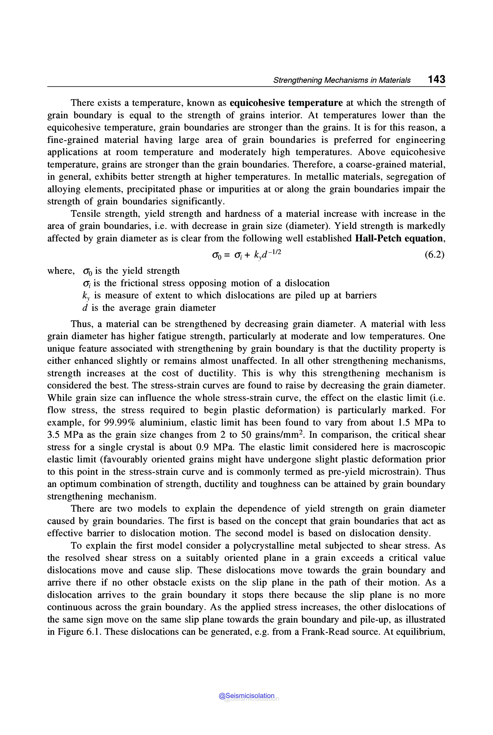 Strengthening Mechanisms in Materials 143
There exists a temperature, known as equicohesive temperature at which the strength of
grain boundary is equal to the strength of grains interior. At temperatures lower than the
equicohesive temperature, grain boundaries are stronger than the grains. It is for this reason, a
fine-grained material having large area of grain boundaries is preferred for engineering
applications at room temperature and moderately high temperatures. Above equicohesive
temperature, grains are stronger than the grain boundaries. Therefore, a coarse-grained material,
in general, exhibits better strength at higher temperatures. In metallic materials, segregation of
alloying elements, precipitated phase or impurities at or along the grain boundaries impair the
strength of grain boundaries significantly.
Tensile strength, yield strength and hardness of a material increase with increase in the
area of grain boundaries, i.e. with decrease in grain size (diameter). Yield strength is markedly
affected by grain diameter as is clear from the following well established Hall-Petch equation,
where, a0 is the yield strength
ai is the frictional stress opposing motion of a dislocation
ky is measure of extent to which dislocations are piled up at barriers
d is the average grain diameter
(6.2)
Thus, a material can be strengthened by decreasing grain diameter. A material with less
grain diameter has higher fatigue strength, particularly at moderate and low temperatures. One
unique feature associated with strengthening by grain boundary is that the ductility property is
either enhanced slightly or remains almost unaffected. In all other strengthening mechanisms,
strength increases at the cost of ductility. This is why this strengthening mechanism is
considered the best. The stress-strain curves are found to raise by decreasing the grain diameter.
While grain size can influence the whole stress-strain curve, the effect on the elastic limit (i.e.
flow stress, the stress required to begin plastic deformation) is particularly marked. For
example, for 99.99% aluminium, elastic limit has been found to vary from about 1.5 MPa to
3.5 MPa as the grain size changes from 2 to 50 grains/mm2• In comparison, the critical shear
stress for a single crystal is about 0.9 MPa. The elastic limit considered here is macroscopic
elastic limit (favourably oriented grains might have undergone slight plastic deformation prior
to this point in the stress-strain curve and is commonly termed as pre-yield microstrain). Thus
an optimum combination of strength, ductility and toughness can be attained by grain boundary
strengthening mechanism.
There are two models to explain the dependence of yield strength on grain diameter
caused by grain boundaries. The first is based on the concept that grain boundaries that act as
effective barrier to dislocation motion. The second model is based on dislocation density.
To explain the first model consider a polycrystalline metal subjected to shear stress. As
the resolved shear stress on a suitably oriented plane in a grain exceeds a critical value
dislocations move and cause slip. These dislocations move towards the grain boundary and
arrive there if no other obstacle exists on the slip plane in the path of their motion. As a
dislocation arrives to the grain boundary it stops there because the slip plane is no more
continuous across the grain boundary. As the applied stress increases, the other dislocations of
the same sign move on the same slip plane towards the grain boundary and pile-up, as illustrated
in Figure 6.1. These dislocations can be generated, e.g. from a Frank-Read source. At equilibrium,
@Seismicisolation
@Seismicisolation
 