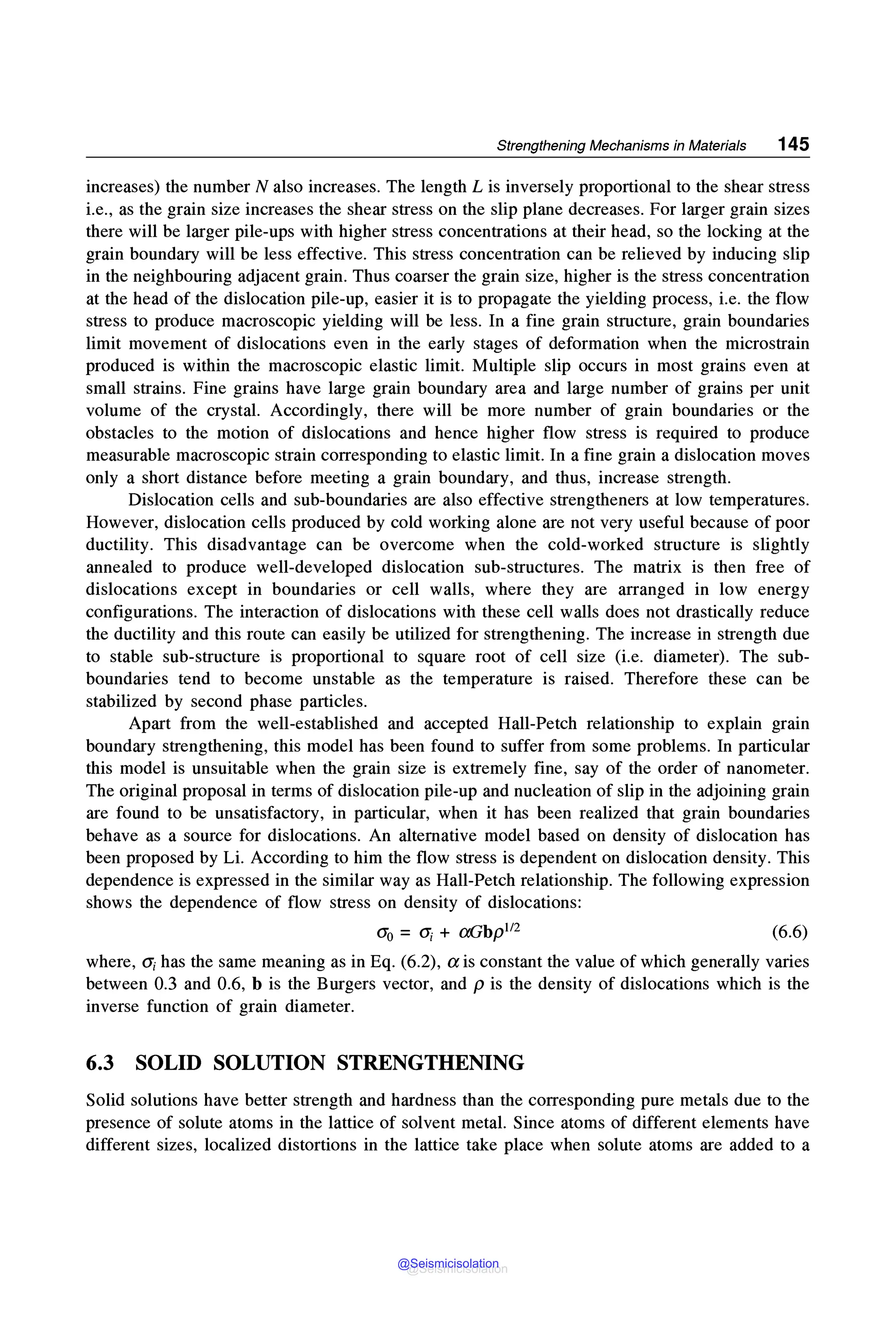 Strengthening Mechanisms in Materials 145
increases) the number N also increases. The length Lis inversely proportional to the shear stress
i.e., as the grain size increases the shear stress on the slip plane decreases. For larger grain sizes
there will be larger pile-ups with higher stress concentrations at their head, so the locking at the
grain boundary will be less effective. This stress concentration can be relieved by inducing slip
in the neighbouring adjacent grain. Thus coarser the grain size, higher is the stress concentration
at the head of the dislocation pile-up, easier it is to propagate the yielding process, i.e. the flow
stress to produce macroscopic yielding will be less. In a fine grain structure, grain boundaries
limit movement of dislocations even in the early stages of deformation when the microstrain
produced is within the macroscopic elastic limit. Multiple slip occurs in most grains even at
small strains. Fine grains have large grain boundary area and large number of grains per unit
volume of the crystal. Accordingly, there will be more number of grain boundaries or the
obstacles to the motion of dislocations and hence higher flow stress is required to produce
measurable macroscopic strain corresponding to elastic limit. In a fine grain a dislocation moves
only a short distance before meeting a grain boundary, and thus, increase strength.
Dislocation cells and sub-boundaries are also effective strengtheners at low temperatures.
However, dislocation cells produced by cold working alone are not very useful because of poor
ductility. This disadvantage can be overcome when the cold-worked structure is slightly
annealed to produce well-developed dislocation sub-structures. The matrix is then free of
dislocations except in boundaries or cell walls, where they are arranged in low energy
configurations. The interaction of dislocations with these cell walls does not drastically reduce
the ductility and this route can easily be utilized for strengthening. The increase in strength due
to stable sub-structure is proportional to square root of cell size (i.e. diameter). The sub-
boundaries tend to become unstable as the temperature is raised. Therefore these can be
stabilized by second phase particles.
Apart from the well-established and accepted Hall-Petch relationship to explain grain
boundary strengthening, this model has been found to suffer from some problems. In particular
this model is unsuitable when the grain size is extremely fine, say of the order of nanometer.
The original proposal in terms of dislocation pile-up and nucleation of slip in the adjoining grain
are found to be unsatisfactory, in particular, when it has been realized that grain boundaries
behave as a source for dislocations. An alternative model based on density of dislocation has
been proposed by Li. According to him the flow stress is dependent on dislocation density. This
dependence is expressed in the similar way as Hall-Petch relationship. The following expression
shows the dependence of flow stress on density of dislocations:
O'o = ai + aGbp112 (6.6)
where, O'i has the same meaning as in Eq. (6.2), a is constant the value of which generally varies
between 0.3 and 0.6, b is the Burgers vector, and pis the density of dislocations which is the
inverse function of grain diameter.
6.3 SOLID SOLUTION STRENGTHENING
Solid solutions have better strength and hardness than the corresponding pure metals due to the
presence of solute atoms in the lattice of solvent metal. Since atoms of different elements have
different sizes, localized distortions in the lattice take place when solute atoms are added to a
@Seismicisolation
@Seismicisolation
 