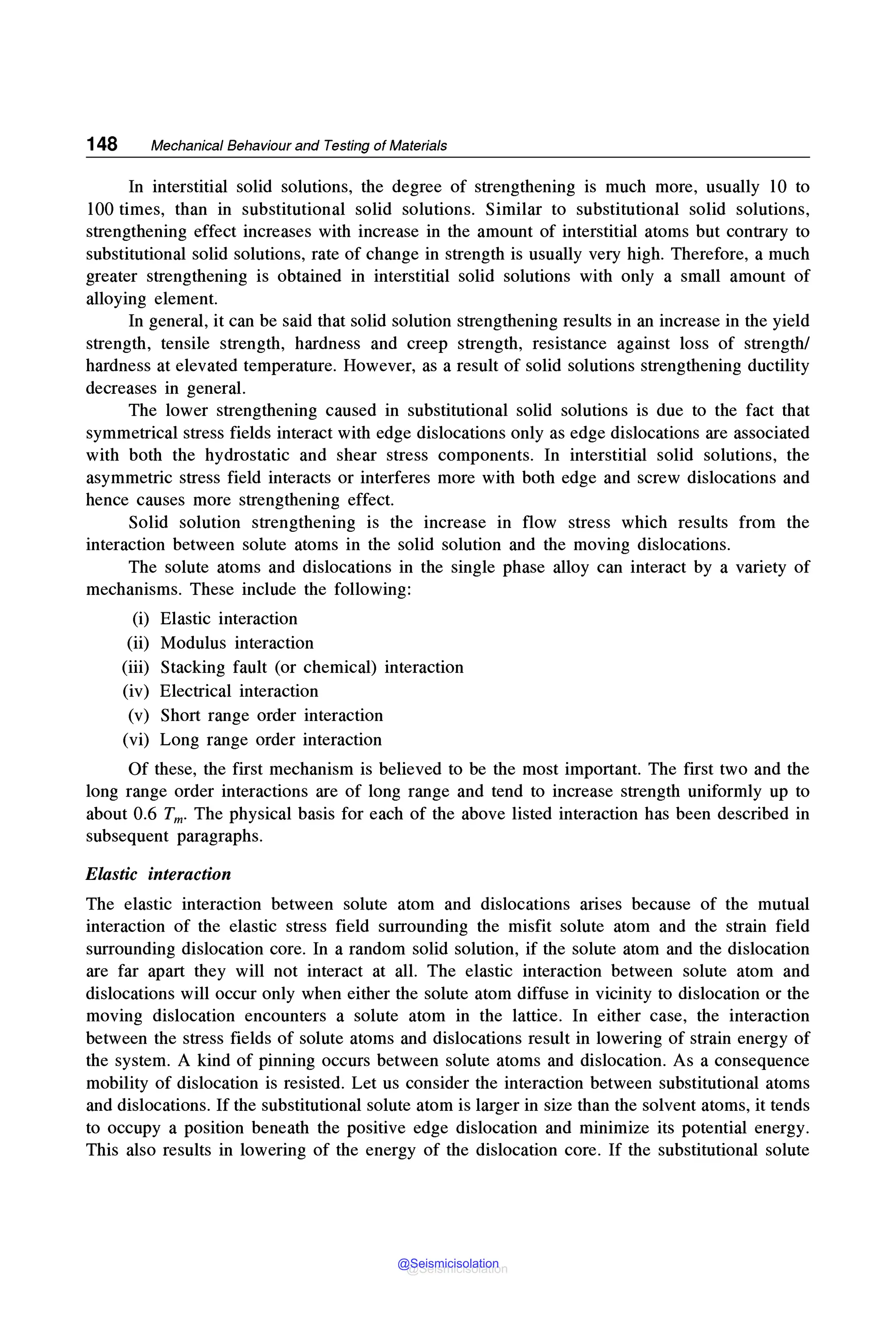 148 Mechanical Behaviour and Testing of Materials
In interstitial solid solutions, the degree of strengthening is much more, usually 10 to
100 times, than in substitutional solid solutions. Similar to substitutional solid solutions,
strengthening effect increases with increase in the amount of interstitial atoms but contrary to
substitutional solid solutions, rate of change in strength is usually very high. Therefore, a much
greater strengthening is obtained in interstitial solid solutions with only a small amount of
alloying element.
In general, it can be said that solid solution strengthening results in an increase in the yield
strength, tensile strength, hardness and creep strength, resistance against loss of strength/
hardness at elevated temperature. However, as a result of solid solutions strengthening ductility
decreases in general.
The lower strengthening caused in substitutional solid solutions is due to the fact that
symmetrical stress fields interact with edge dislocations only as edge dislocations are associated
with both the hydrostatic and shear stress components. In interstitial solid solutions, the
asymmetric stress field interacts or interferes more with both edge and screw dislocations and
hence causes more strengthening effect.
Solid solution strengthening is the increase in flow stress which results from the
interaction between solute atoms in the solid solution and the moving dislocations.
The solute atoms and dislocations in the single phase alloy can interact by a variety of
mechanisms. These include the following:
(i) Elastic interaction
(ii) Modulus interaction
(iii) Stacking fault (or chemical) interaction
(iv) Electrical interaction
(v) Short range order interaction
(vi) Long range order interaction
Of these, the first mechanism is believed to be the most important. The first two and the
long range order interactions are of long range and tend to increase strength uniformly up to
about 0.6 Tm. The physical basis for each of the above listed interaction has been described in
subsequent paragraphs.
Elastic interaction
The elastic interaction between solute atom and dislocations arises because of the mutual
interaction of the elastic stress field surrounding the misfit solute atom and the strain field
surrounding dislocation core. In a random solid solution, if the solute atom and the dislocation
are far apart they will not interact at all. The elastic interaction between solute atom and
dislocations will occur only when either the solute atom diffuse in vicinity to dislocation or the
moving dislocation encounters a solute atom in the lattice. In either case, the interaction
between the stress fields of solute atoms and dislocations result in lowering of strain energy of
the system. A kind of pinning occurs between solute atoms and dislocation. As a consequence
mobility of dislocation is resisted. Let us consider the interaction between substitutional atoms
and dislocations. If the substitutional solute atom is larger in size than the solvent atoms, it tends
to occupy a position beneath the positive edge dislocation and minimize its potential energy.
This also results in lowering of the energy of the dislocation core. If the substitutional solute
@Seismicisolation
@Seismicisolation
 