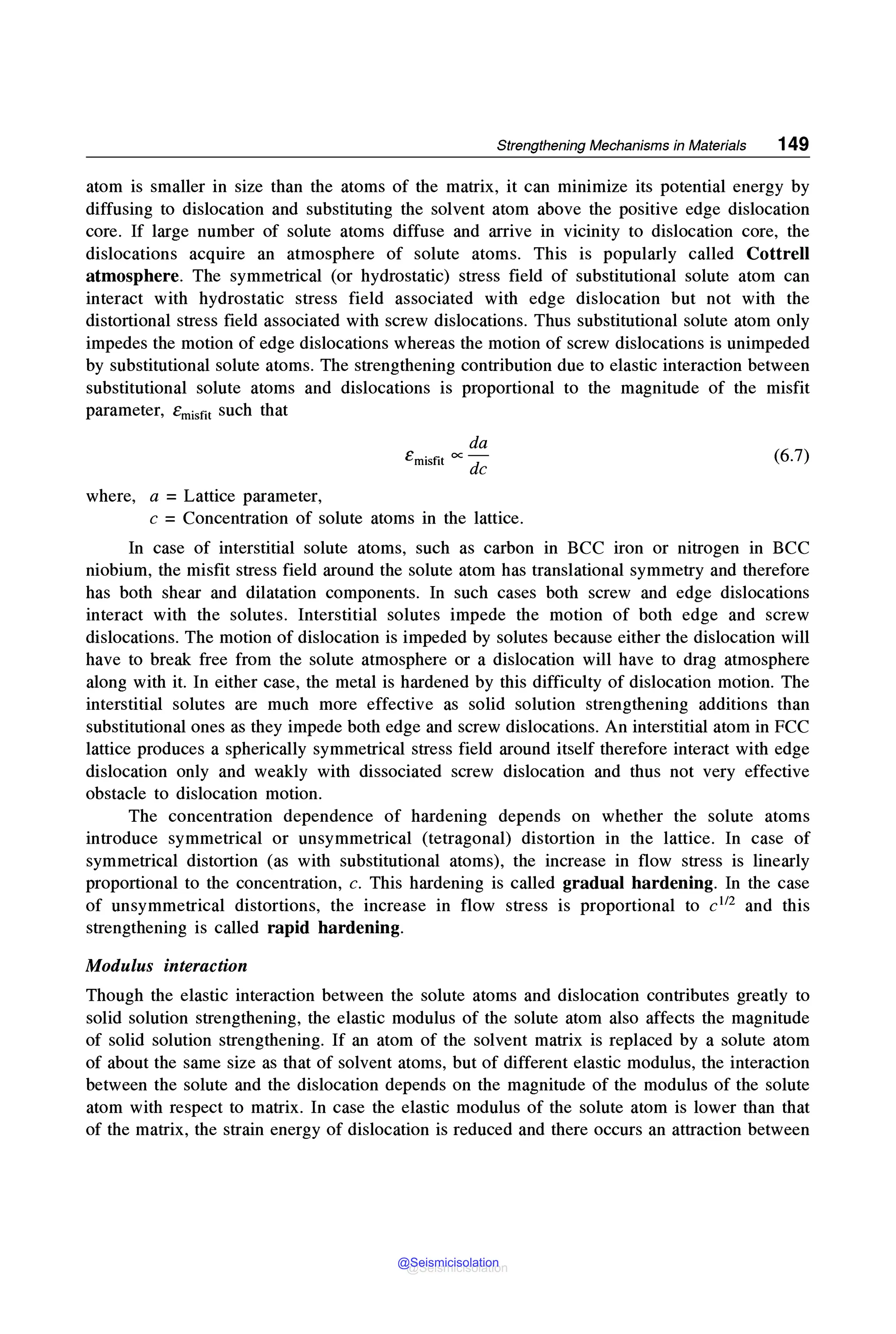 Strengthening Mechanisms in Materials 149
atom is smaller in size than the atoms of the matrix, it can minimize its potential energy by
diffusing to dislocation and substituting the solvent atom above the positive edge dislocation
core. If large number of solute atoms diffuse and arrive in vicinity to dislocation core, the
dislocations acquire an atmosphere of solute atoms. This is popularly called Cottrell
atmosphere. The symmetrical (or hydrostatic) stress field of substitutional solute atom can
interact with hydrostatic stress field associated with edge dislocation but not with the
distortional stress field associated with screw dislocations. Thus substitutional solute atom only
impedes the motion of edge dislocations whereas the motion of screw dislocations is unimpeded
by substitutional solute atoms. The strengthening contribution due to elastic interaction between
substitutional solute atoms and dislocations is proportional to the magnitude of the misfit
parameter, Ernisfit such that
where, a = Lattice parameter,
da
emisfit oc de
c = Concentration of solute atoms in the lattice.
(6.7)
In case of interstitial solute atoms, such as carbon in BCC iron or nitrogen in BCC
niobium, the misfit stress field around the solute atom has translational symmetry and therefore
has both shear and dilatation components. In such cases both screw and edge dislocations
interact with the solutes. Interstitial solutes impede the motion of both edge and screw
dislocations. The motion of dislocation is impeded by solutes because either the dislocation will
have to break free from the solute atmosphere or a dislocation will have to drag atmosphere
along with it. In either case, the metal is hardened by this difficulty of dislocation motion. The
interstitial solutes are much more effective as solid solution strengthening additions than
substitutional ones as they impede both edge and screw dislocations. An interstitial atom in FCC
lattice produces a spherically symmetrical stress field around itself therefore interact with edge
dislocation only and weakly with dissociated screw dislocation and thus not very effective
obstacle to dislocation motion.
The concentration dependence of hardening depends on whether the solute atoms
introduce symmetrical or unsymmetrical (tetragonal) distortion in the lattice. In case of
symmetrical distortion (as with substitutional atoms), the increase in flow stress is linearly
proportional to the concentration, c. This hardening is called gradual hardening. In the case
of unsymmetrical distortions, the increase in flow stress is proportional to c112 and this
strengthening is called rapid hardening.
Modulus interaction
Though the elastic interaction between the solute atoms and dislocation contributes greatly to
solid solution strengthening, the elastic modulus of the solute atom also affects the magnitude
of solid solution strengthening. If an atom of the solvent matrix is replaced by a solute atom
of about the same size as that of solvent atoms, but of different elastic modulus, the interaction
between the solute and the dislocation depends on the magnitude of the modulus of the solute
atom with respect to matrix. In case the elastic modulus of the solute atom is lower than that
of the matrix, the strain energy of dislocation is reduced and there occurs an attraction between
@Seismicisolation
@Seismicisolation
 