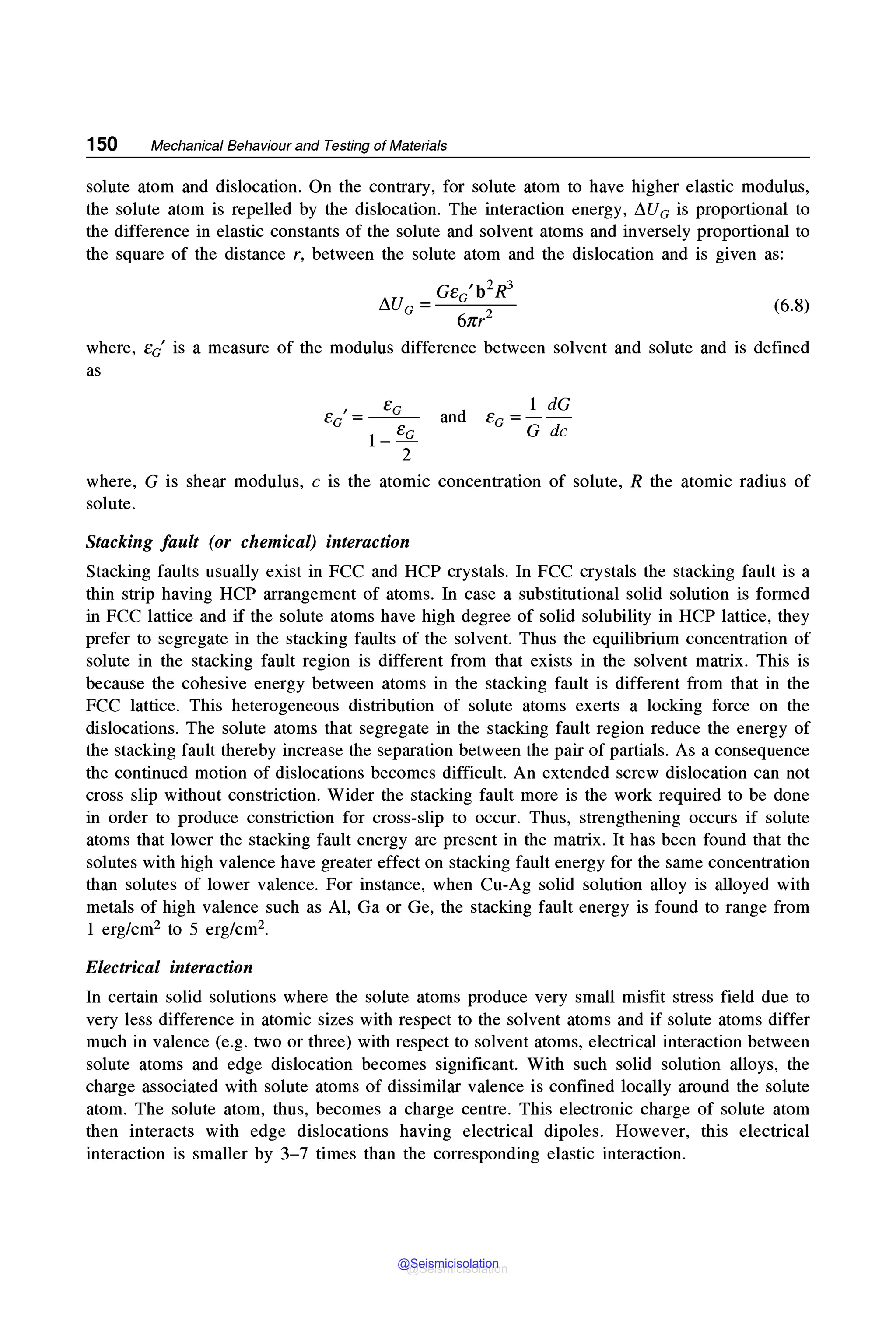 150 Mechanical Behaviour and Testing of Materials
solute atom and dislocation. On the contrary, for solute atom to have higher elastic modulus,
the solute atom is repelled by the dislocation. The interaction energy, ~Ue is proportional to
the difference in elastic constants of the solute and solvent atoms and inversely proportional to
the square of the distance r, between the solute atom and the dislocation and is given as:
Ge 'b2R3
~Ue=-~e___
6nr2
(6.8)
where, Ee' is a measure of the modulus difference between solvent and solute and is defined
as
, Ee
Ee=---
1- Ee
2
and
1 dG
e ---
e - G de
where, G is shear modulus, c is the atomic concentration of solute, R the atomic radius of
solute.
Stacking fault (or chemical) interaction
Stacking faults usually exist in FCC and HCP crystals. In FCC crystals the stacking fault is a
thin strip having HCP arrangement of atoms. In case a substitutional solid solution is formed
in FCC lattice and if the solute atoms have high degree of solid solubility in HCP lattice, they
prefer to segregate in the stacking faults of the solvent. Thus the equilibrium concentration of
solute in the stacking fault region is different from that exists in the solvent matrix. This is
because the cohesive energy between atoms in the stacking fault is different from that in the
FCC lattice. This heterogeneous distribution of solute atoms exerts a locking force on the
dislocations. The solute atoms that segregate in the stacking fault region reduce the energy of
the stacking fault thereby increase the separation between the pair of partials. As a consequence
the continued motion of dislocations becomes difficult. An extended screw dislocation can not
cross slip without constriction. Wider the stacking fault more is the work required to be done
in order to produce constriction for cross-slip to occur. Thus, strengthening occurs if solute
atoms that lower the stacking fault energy are present in the matrix. It has been found that the
solutes with high valence have greater effect on stacking fault energy for the same concentration
than solutes of lower valence. For instance, when Cu-Ag solid solution alloy is alloyed with
metals of high valence such as Al, Ga or Ge, the stacking fault energy is found to range from
1 erg/cm2 to 5 erg/cm2•
Electrical interaction
In certain solid solutions where the solute atoms produce very small misfit stress field due to
very less difference in atomic sizes with respect to the solvent atoms and if solute atoms differ
much in valence (e.g. two or three) with respect to solvent atoms, electrical interaction between
solute atoms and edge dislocation becomes significant. With such solid solution alloys, the
charge associated with solute atoms of dissimilar valence is confined locally around the solute
atom. The solute atom, thus, becomes a charge centre. This electronic charge of solute atom
then interacts with edge dislocations having electrical dipoles. However, this electrical
interaction is smaller by 3-7 times than the corresponding elastic interaction.
@Seismicisolation
@Seismicisolation
 