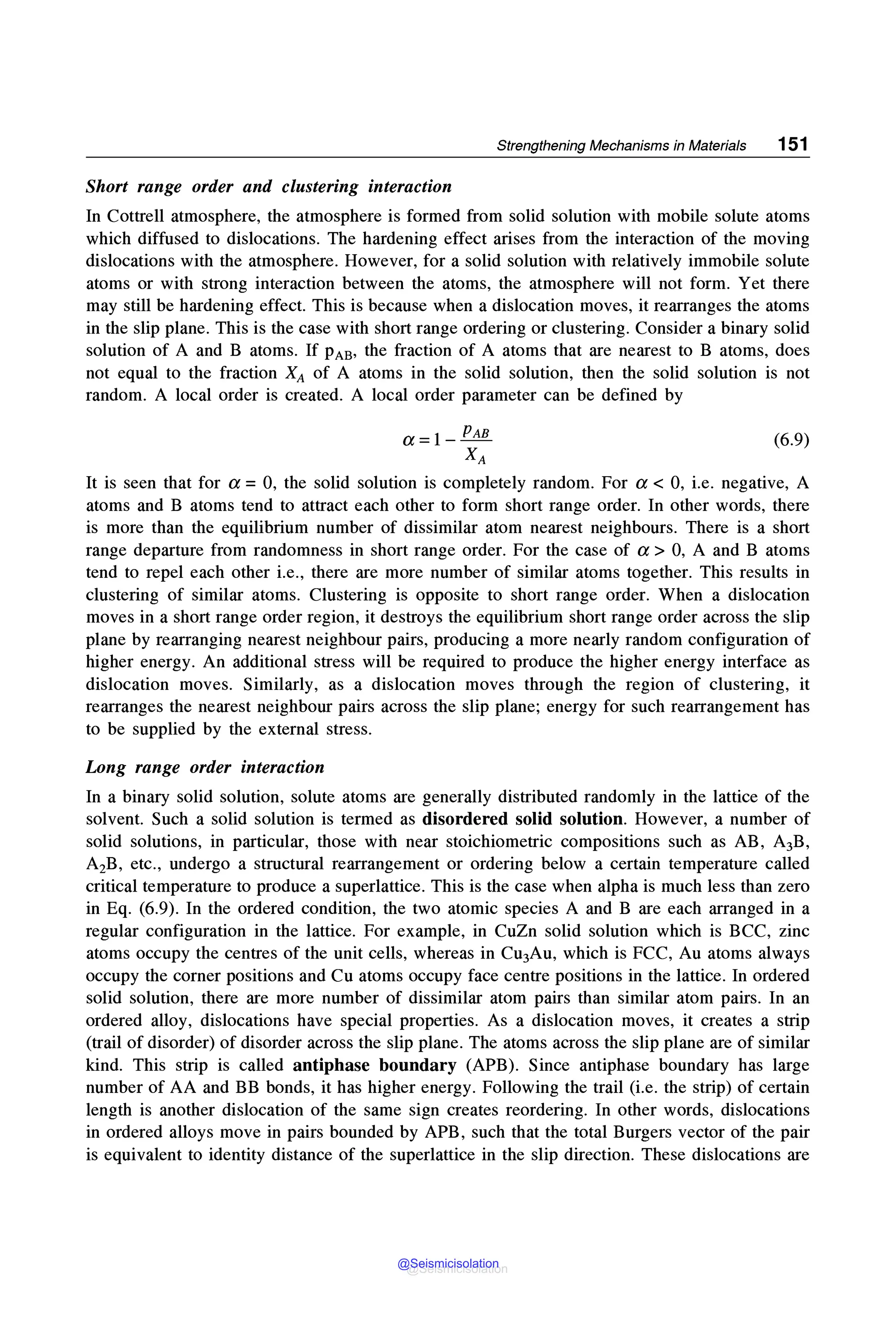 Strengthening Mechanisms in Materials 151
Short range order and clustering interaction
In Cottrell atmosphere, the atmosphere is formed from solid solution with mobile solute atoms
which diffused to dislocations. The hardening effect arises from the interaction of the moving
dislocations with the atmosphere. However, for a solid solution with relatively immobile solute
atoms or with strong interaction between the atoms, the atmosphere will not form. Yet there
may still be hardening effect. This is because when a dislocation moves, it rearranges the atoms
in the slip plane. This is the case with short range ordering or clustering. Consider a binary solid
solution of A and B atoms. If pAB, the fraction of A atoms that are nearest to B atoms, does
not equal to the fraction XA of A atoms in the solid solution, then the solid solution is not
random. A local order is created. A local order parameter can be defined by
a=l-PAB
XA
(6.9)
It is seen that for a = 0, the solid solution is completely random. For a < 0, i.e. negative, A
atoms and B atoms tend to attract each other to form short range order. In other words, there
is more than the equilibrium number of dissimilar atom nearest neighbours. There is a short
range departure from randomness in short range order. For the case of a> 0, A and B atoms
tend to repel each other i.e., there are more number of similar atoms together. This results in
clustering of similar atoms. Clustering is opposite to short range order. When a dislocation
moves in a short range order region, it destroys the equilibrium short range order across the slip
plane by rearranging nearest neighbour pairs, producing a more nearly random configuration of
higher energy. An additional stress will be required to produce the higher energy interface as
dislocation moves. Similarly, as a dislocation moves through the region of clustering, it
rearranges the nearest neighbour pairs across the slip plane; energy for such rearrangement has
to be supplied by the external stress.
Long range order interaction
In a binary solid solution, solute atoms are generally distributed randomly in the lattice of the
solvent. Such a solid solution is termed as disordered solid solution. However, a number of
solid solutions, in particular, those with near stoichiometric compositions such as AB, A3B,
A2B, etc., undergo a structural rearrangement or ordering below a certain temperature called
critical temperature to produce a superlattice. This is the case when alpha is much less than zero
in Eq. (6.9). In the ordered condition, the two atomic species A and B are each arranged in a
regular configuration in the lattice. For example, in CuZn solid solution which is BCC, zinc
atoms occupy the centres of the unit cells, whereas in Cu3Au, which is FCC, Au atoms always
occupy the corner positions and Cu atoms occupy face centre positions in the lattice. In ordered
solid solution, there are more number of dissimilar atom pairs than similar atom pairs. In an
ordered alloy, dislocations have special properties. As a dislocation moves, it creates a strip
(trail of disorder) of disorder across the slip plane. The atoms across the slip plane are of similar
kind. This strip is called antiphase boundary (APB). Since antiphase boundary has large
number of AA and BB bonds, it has higher energy. Following the trail (i.e. the strip) of certain
length is another dislocation of the same sign creates reordering. In other words, dislocations
in ordered alloys move in pairs bounded by APB, such that the total Burgers vector of the pair
is equivalent to identity distance of the superlattice in the slip direction. These dislocations are
@Seismicisolation
@Seismicisolation
 