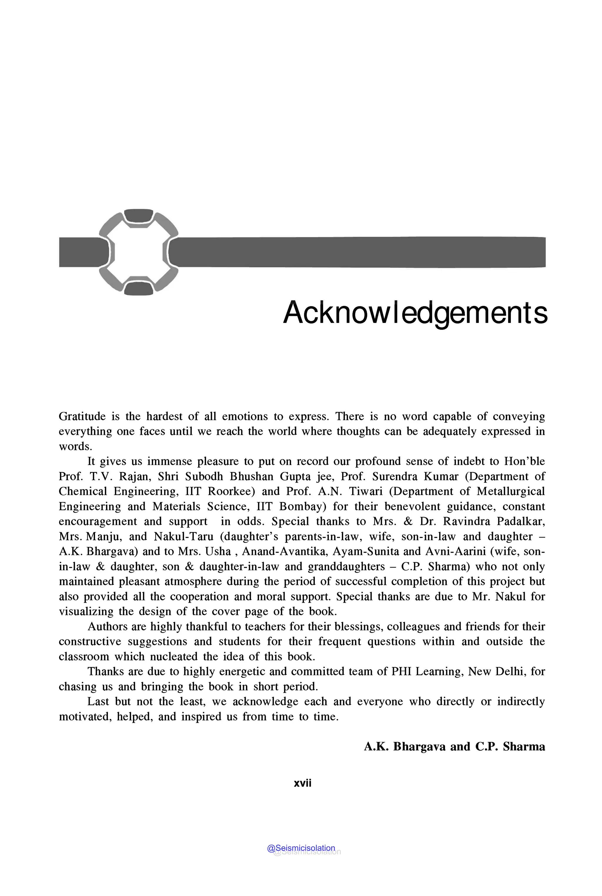 Acknowledgements
Gratitude is the hardest of all emotions to express. There is no word capable of conveying
everything one faces until we reach the world where thoughts can be adequately expressed in
words.
It gives us immense pleasure to put on record our profound sense of indebt to Hon'ble
Prof. T.V. Rajan, Shri Subodh Bhushan Gupta jee, Prof. Surendra Kumar (Department of
Chemical Engineering, IIT Roorkee) and Prof. A.N. Tiwari (Department of Metallurgical
Engineering and Materials Science, IIT Bombay) for their benevolent guidance, constant
encouragement and support in odds. Special thanks to Mrs. & Dr. Ravindra Padalkar,
Mrs. Manju, and Nakul-Taru (daughter's parents-in-law, wife, son-in-law and daughter -
A.K. Bhargava) and to Mrs. Usha, Anand-Avantika, Ayam-Sunita and Avni-Aarini (wife, son-
in-law & daughter, son & daughter-in-law and granddaughters - C.P. Sharma) who not only
maintained pleasant atmosphere during the period of successful completion of this project but
also provided all the cooperation and moral support. Special thanks are due to Mr. Nakul for
visualizing the design of the cover page of the book.
Authors are highly thankful to teachers for their blessings, colleagues and friends for their
constructive suggestions and students for their frequent questions within and outside the
classroom which nucleated the idea of this book.
Thanks are due to highly energetic and committed team of PHI Leaming, New Delhi, for
chasing us and bringing the book in short period.
Last but not the least, we acknowledge each and everyone who directly or indirectly
motivated, helped, and inspired us from time to time.
A.K. Bhargava and C.P. Sharma
xvii
@Seismicisolation
@Seismicisolation
 
