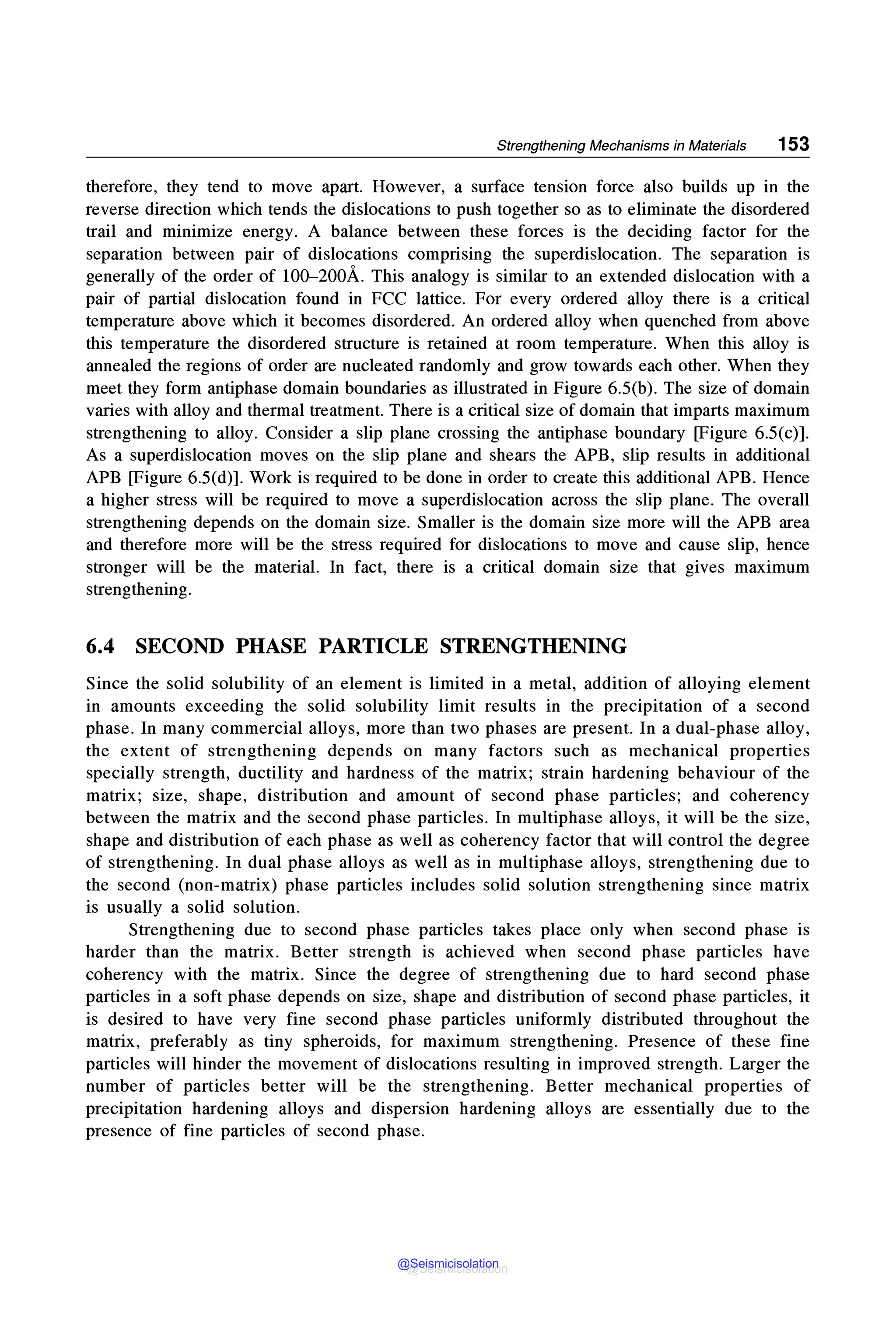 Strengthening Mechanisms in Materials 153
therefore, they tend to move apart. However, a surface tension force also builds up in the
reverse direction which tends the dislocations to push together so as to eliminate the disordered
trail and minimize energy. A balance between these forces is the deciding factor for the
separation between pair of dislocations comprising the superdislocation. The separation is
generally of the order of 100-200A. This analogy is similar to an extended dislocation with a
pair of partial dislocation found in FCC lattice. For every ordered alloy there is a critical
temperature above which it becomes disordered. An ordered alloy when quenched from above
this temperature the disordered structure is retained at room temperature. When this alloy is
annealed the regions of order are nucleated randomly and grow towards each other. When they
meet they form antiphase domain boundaries as illustrated in Figure 6.5(b). The size of domain
varies with alloy and thermal treatment. There is a critical size of domain that imparts maximum
strengthening to alloy. Consider a slip plane crossing the antiphase boundary [Figure 6.5(c)].
As a superdislocation moves on the slip plane and shears the APB, slip results in additional
APB [Figure 6.5(d)]. Work is required to be done in order to create this additional APB. Hence
a higher stress will be required to move a superdislocation across the slip plane. The overall
strengthening depends on the domain size. Smaller is the domain size more will the APB area
and therefore more will be the stress required for dislocations to move and cause slip, hence
stronger will be the material. In fact, there is a critical domain size that gives maximum
strengthening.
6.4 SECOND PHASE PARTICLE STRENGTHENING
Since the solid solubility of an element is limited in a metal, addition of alloying element
in amounts exceeding the solid solubility limit results in the precipitation of a second
phase. In many commercial alloys, more than two phases are present. In a dual-phase alloy,
the extent of strengthening depends on many factors such as mechanical properties
specially strength, ductility and hardness of the matrix; strain hardening behaviour of the
matrix; size, shape, distribution and amount of second phase particles; and coherency
between the matrix and the second phase particles. In multiphase alloys, it will be the size,
shape and distribution of each phase as well as coherency factor that will control the degree
of strengthening. In dual phase alloys as well as in multiphase alloys, strengthening due to
the second (non-matrix) phase particles includes solid solution strengthening since matrix
is usually a solid solution.
Strengthening due to second phase particles takes place only when second phase is
harder than the matrix. Better strength is achieved when second phase particles have
coherency with the matrix. Since the degree of strengthening due to hard second phase
particles in a soft phase depends on size, shape and distribution of second phase particles, it
is desired to have very fine second phase particles uniformly distributed throughout the
matrix, preferably as tiny spheroids, for maximum strengthening. Presence of these fine
particles will hinder the movement of dislocations resulting in improved strength. Larger the
number of particles better will be the strengthening. Better mechanical properties of
precipitation hardening alloys and dispersion hardening alloys are essentially due to the
presence of fine particles of second phase.
@Seismicisolation
@Seismicisolation
 