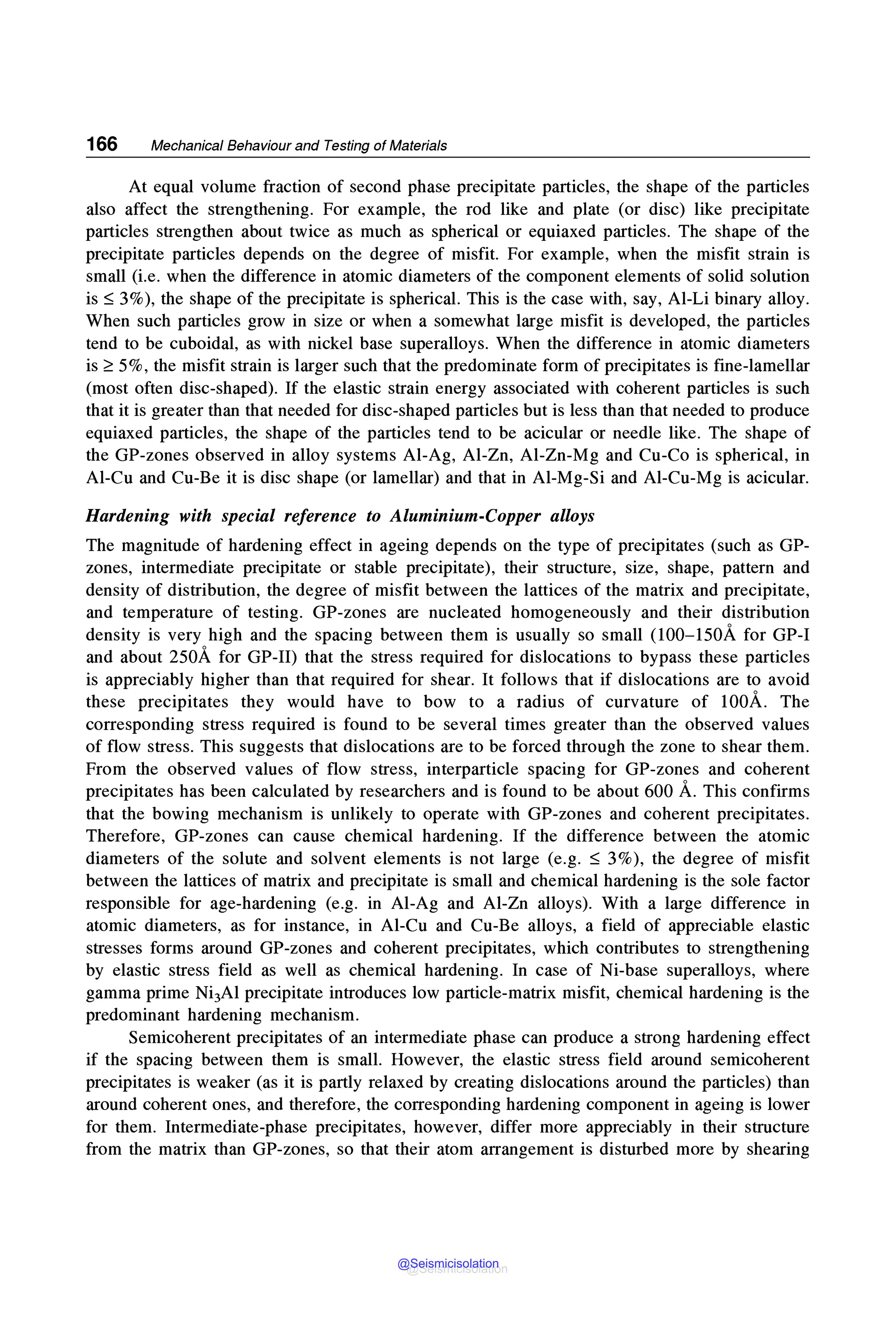 166 Mechanical Behaviour and Testing of Materials
At equal volume fraction of second phase precipitate particles, the shape of the particles
also affect the strengthening. For example, the rod like and plate (or disc) like precipitate
particles strengthen about twice as much as spherical or equiaxed particles. The shape of the
precipitate particles depends on the degree of misfit. For example, when the misfit strain is
small (i.e. when the difference in atomic diameters of the component elements of solid solution
is ~ 3%), the shape of the precipitate is spherical. This is the case with, say, Al-Li binary alloy.
When such particles grow in size or when a somewhat large misfit is developed, the particles
tend to be cuboidal, as with nickel base superalloys. When the difference in atomic diameters
is~ 5%, the misfit strain is larger such that the predominate form of precipitates is fine-lamellar
(most often disc-shaped). If the elastic strain energy associated with coherent particles is such
that it is greater than that needed for disc-shaped particles but is less than that needed to produce
equiaxed particles, the shape of the particles tend to be acicular or needle like. The shape of
the GP-zones observed in alloy systems Al-Ag, Al-Zn, Al-Zn-Mg and Cu-Co is spherical, in
Al-Cu and Cu-Be it is disc shape (or lamellar) and that in Al-Mg-Si and Al-Cu-Mg is acicular.
Hardening with special reference to Aluminium-Copper alloys
The magnitude of hardening effect in ageing depends on the type of precipitates (such as GP-
zones, intermediate precipitate or stable precipitate), their structure, size, shape, pattern and
density of distribution, the degree of misfit between the lattices of the matrix and precipitate,
and temperature of testing. GP-zones are nucleated homogeneously and their distribution
density is very high and the spacing between them is usually so small (100-150A for GP-I
and about 250A for GP-II) that the stress required for dislocations to bypass these particles
is appreciably higher than that required for shear. It follows that if dislocations are to avoid
these precipitates they would have to bow to a radius of curvature of lO0A. The
corresponding stress required is found to be several times greater than the observed values
of flow stress. This suggests that dislocations are to be forced through the zone to shear them.
From the observed values of flow stress, interparticle spacing for GP-zones and coherent
precipitates has been calculated by researchers and is found to be about 600 A. This confirms
that the bowing mechanism is unlikely to operate with GP-zones and coherent precipitates.
Therefore, GP-zones can cause chemical hardening. If the difference between the atomic
diameters of the solute and solvent elements is not large (e.g. ~ 3%), the degree of misfit
between the lattices of matrix and precipitate is small and chemical hardening is the sole factor
responsible for age-hardening (e.g. in Al-Ag and Al-Zn alloys). With a large difference in
atomic diameters, as for instance, in Al-Cu and Cu-Be alloys, a field of appreciable elastic
stresses forms around GP-zones and coherent precipitates, which contributes to strengthening
by elastic stress field as well as chemical hardening. In case of Ni-base superalloys, where
gamma prime Ni3Al precipitate introduces low particle-matrix misfit, chemical hardening is the
predominant hardening mechanism.
Semicoherent precipitates of an intermediate phase can produce a strong hardening effect
if the spacing between them is small. However, the elastic stress field around semicoherent
precipitates is weaker (as it is partly relaxed by creating dislocations around the particles) than
around coherent ones, and therefore, the corresponding hardening component in ageing is lower
for them. Intermediate-phase precipitates, however, differ more appreciably in their structure
from the matrix than GP-zones, so that their atom arrangement is disturbed more by shearing
@Seismicisolation
@Seismicisolation
 