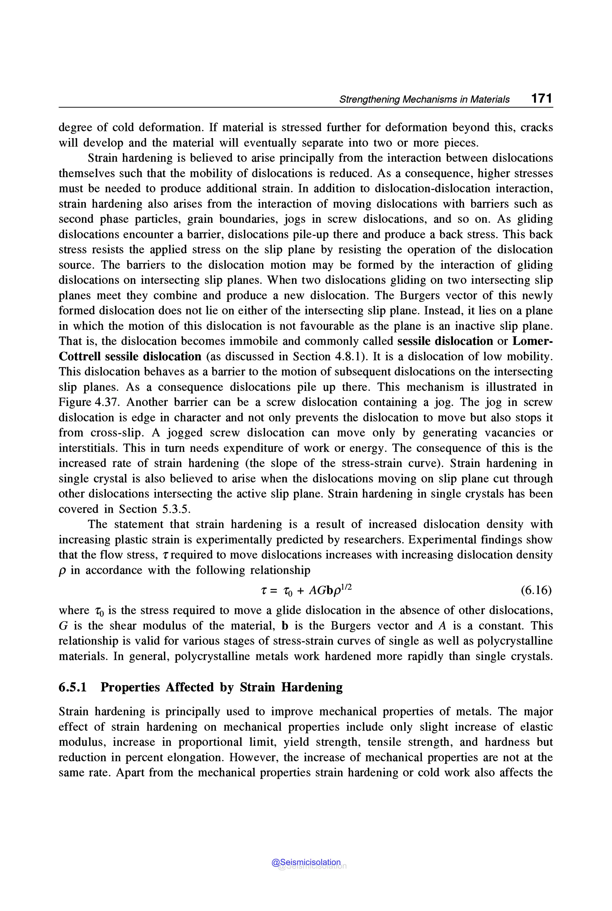 Strengthening Mechanisms in Materials 171
degree of cold deformation. If material is stressed further for deformation beyond this, cracks
will develop and the material will eventually separate into two or more pieces.
Strain hardening is believed to arise principally from the interaction between dislocations
themselves such that the mobility of dislocations is reduced. As a consequence, higher stresses
must be needed to produce additional strain. In addition to dislocation-dislocation interaction,
strain hardening also arises from the interaction of moving dislocations with barriers such as
second phase particles, grain boundaries, jogs in screw dislocations, and so on. As gliding
dislocations encounter a barrier, dislocations pile-up there and produce a back stress. This back
stress resists the applied stress on the slip plane by resisting the operation of the dislocation
source. The barriers to the dislocation motion may be formed by the interaction of gliding
dislocations on intersecting slip planes. When two dislocations gliding on two intersecting slip
planes meet they combine and produce a new dislocation. The Burgers vector of this newly
formed dislocation does not lie on either of the intersecting slip plane. Instead, it lies on a plane
in which the motion of this dislocation is not favourable as the plane is an inactive slip plane.
That is, the dislocation becomes immobile and commonly called sessile dislocation or Lomer-
Cottrell sessile dislocation (as discussed in Section 4.8.1). It is a dislocation of low mobility.
This dislocation behaves as a barrier to the motion of subsequent dislocations on the intersecting
slip planes. As a consequence dislocations pile up there. This mechanism is illustrated in
Figure 4.37. Another barrier can be a screw dislocation containing a jog. The jog in screw
dislocation is edge in character and not only prevents the dislocation to move but also stops it
from cross-slip. A jogged screw dislocation can move only by generating vacancies or
interstitials. This in turn needs expenditure of work or energy. The consequence of this is the
increased rate of strain hardening (the slope of the stress-strain curve). Strain hardening in
single crystal is also believed to arise when the dislocations moving on slip plane cut through
other dislocations intersecting the active slip plane. Strain hardening in single crystals has been
covered in Section 5.3.5.
The statement that strain hardening is a result of increased dislocation density with
increasing plastic strain is experimentally predicted by researchers. Experimental findings show
that the flow stress, r required to move dislocations increases with increasing dislocation density
p in accordance with the following relationship
r = ro + AGbp112 (6.16)
where r0 is the stress required to move a glide dislocation in the absence of other dislocations,
G is the shear modulus of the material, b is the Burgers vector and A is a constant. This
relationship is valid for various stages of stress-strain curves of single as well as polycrystalline
materials. In general, polycrystalline metals work hardened more rapidly than single crystals.
6.5.1 Properties Affected by Strain Hardening
Strain hardening is principally used to improve mechanical properties of metals. The major
effect of strain hardening on mechanical properties include only slight increase of elastic
modulus, increase in proportional limit, yield strength, tensile strength, and hardness but
reduction in percent elongation. However, the increase of mechanical properties are not at the
same rate. Apart from the mechanical properties strain hardening or cold work also affects the
@Seismicisolation
@Seismicisolation
 
