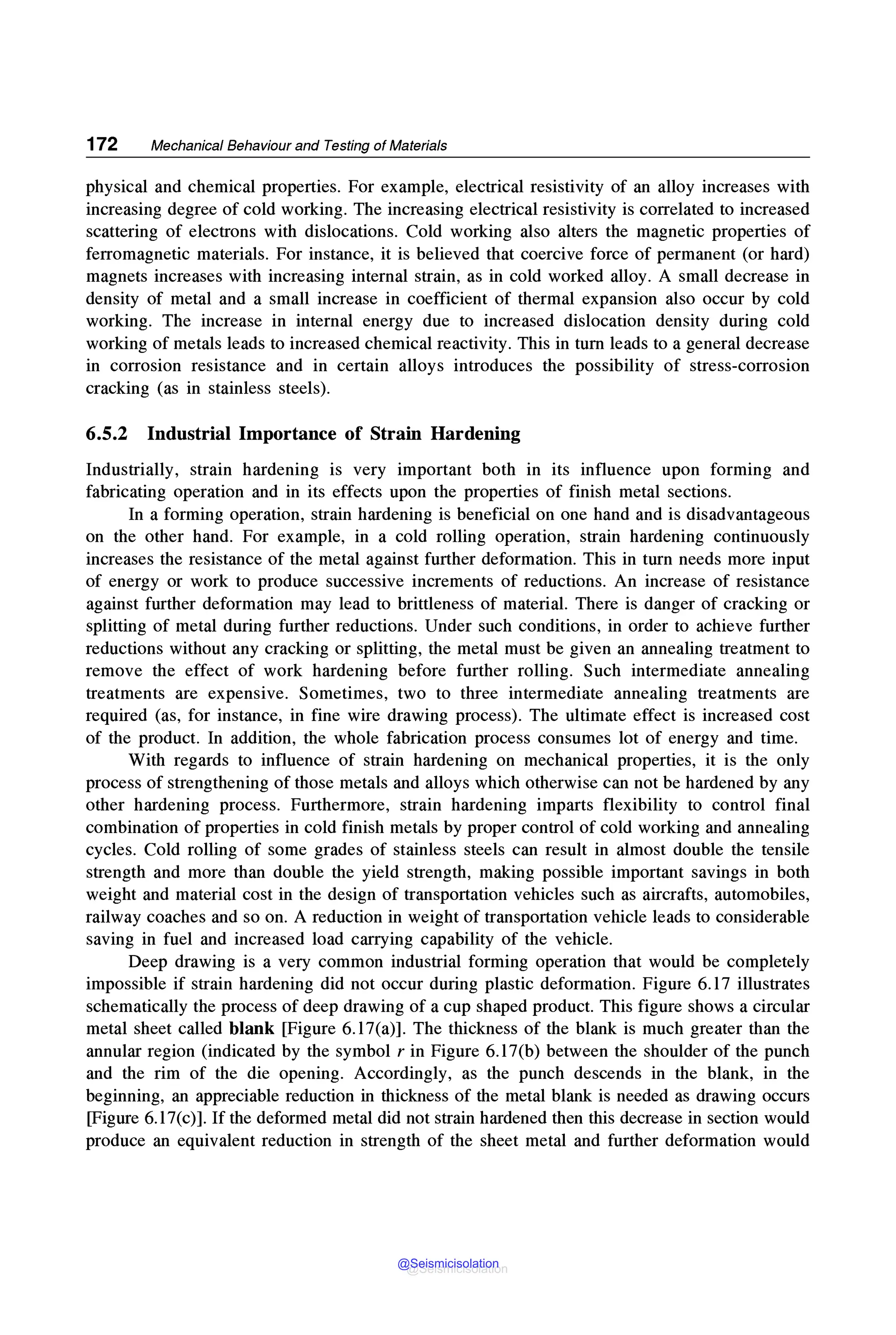 172 Mechanical Behaviour and Testing of Materials
physical and chemical properties. For example, electrical resistivity of an alloy increases with
increasing degree of cold working. The increasing electrical resistivity is correlated to increased
scattering of electrons with dislocations. Cold working also alters the magnetic properties of
ferromagnetic materials. For instance, it is believed that coercive force of permanent (or hard)
magnets increases with increasing internal strain, as in cold worked alloy. A small decrease in
density of metal and a small increase in coefficient of thermal expansion also occur by cold
working. The increase in internal energy due to increased dislocation density during cold
working of metals leads to increased chemical reactivity. This in turn leads to a general decrease
in corrosion resistance and in certain alloys introduces the possibility of stress-corrosion
cracking (as in stainless steels).
6.5.2 Industrial Importance of Strain Hardening
Industrially, strain hardening is very important both in its influence upon forming and
fabricating operation and in its effects upon the properties of finish metal sections.
In a forming operation, strain hardening is beneficial on one hand and is disadvantageous
on the other hand. For example, in a cold rolling operation, strain hardening continuously
increases the resistance of the metal against further deformation. This in turn needs more input
of energy or work to produce successive increments of reductions. An increase of resistance
against further deformation may lead to brittleness of material. There is danger of cracking or
splitting of metal during further reductions. Under such conditions, in order to achieve further
reductions without any cracking or splitting, the metal must be given an annealing treatment to
remove the effect of work hardening before further rolling. Such intermediate annealing
treatments are expensive. Sometimes, two to three intermediate annealing treatments are
required (as, for instance, in fine wire drawing process). The ultimate effect is increased cost
of the product. In addition, the whole fabrication process consumes lot of energy and time.
With regards to influence of strain hardening on mechanical properties, it is the only
process of strengthening of those metals and alloys which otherwise can not be hardened by any
other hardening process. Furthermore, strain hardening imparts flexibility to control final
combination of properties in cold finish metals by proper control of cold working and annealing
cycles. Cold rolling of some grades of stainless steels can result in almost double the tensile
strength and more than double the yield strength, making possible important savings in both
weight and material cost in the design of transportation vehicles such as aircrafts, automobiles,
railway coaches and so on. A reduction in weight of transportation vehicle leads to considerable
saving in fuel and increased load carrying capability of the vehicle.
Deep drawing is a very common industrial forming operation that would be completely
impossible if strain hardening did not occur during plastic deformation. Figure 6.17 illustrates
schematically the process of deep drawing of a cup shaped product. This figure shows a circular
metal sheet called blank [Figure 6.17(a)]. The thickness of the blank is much greater than the
annular region (indicated by the symbol r in Figure 6.17(b) between the shoulder of the punch
and the rim of the die opening. Accordingly, as the punch descends in the blank, in the
beginning, an appreciable reduction in thickness of the metal blank is needed as drawing occurs
[Figure 6.l7(c)]. If the deformed metal did not strain hardened then this decrease in section would
produce an equivalent reduction in strength of the sheet metal and further deformation would
@Seismicisolation
@Seismicisolation
 