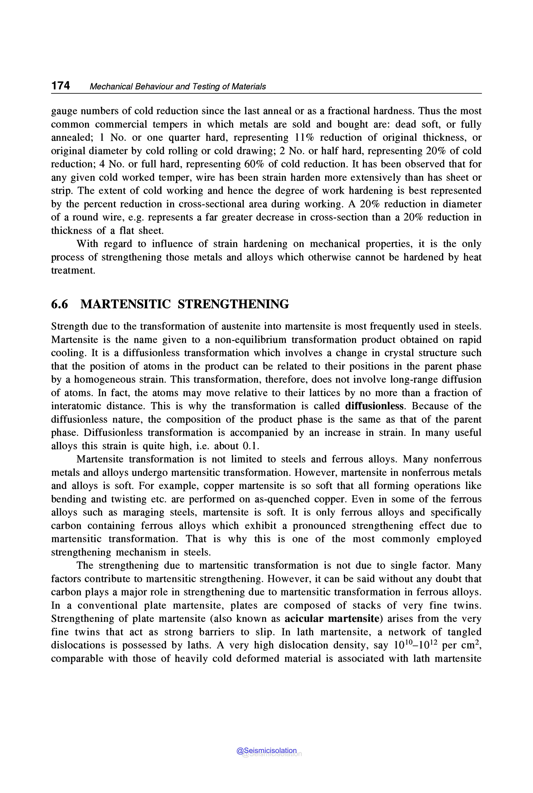 174 Mechanical Behaviour and Testing of Materials
gauge numbers of cold reduction since the last anneal or as a fractional hardness. Thus the most
common commercial tempers in which metals are sold and bought are: dead soft, or fully
annealed; 1 No. or one quarter hard, representing 11% reduction of original thickness, or
original diameter by cold rolling or cold drawing; 2 No. or half hard, representing 20% of cold
reduction; 4 No. or full hard, representing 60% of cold reduction. It has been observed that for
any given cold worked temper, wire has been strain harden more extensively than has sheet or
strip. The extent of cold working and hence the degree of work hardening is best represented
by the percent reduction in cross-sectional area during working. A 20% reduction in diameter
of a round wire, e.g. represents a far greater decrease in cross-section than a 20% reduction in
thickness of a flat sheet.
With regard to influence of strain hardening on mechanical properties, it is the only
process of strengthening those metals and alloys which otherwise cannot be hardened by heat
treatment.
6.6 MARTENSITIC STRENGTHENING
Strength due to the transformation of austenite into martensite is most frequently used in steels.
Martensite is the name given to a non-equilibrium transformation product obtained on rapid
cooling. It is a diffusionless transformation which involves a change in crystal structure such
that the position of atoms in the product can be related to their positions in the parent phase
by a homogeneous strain. This transformation, therefore, does not involve long-range diffusion
of atoms. In fact, the atoms may move relative to their lattices by no more than a fraction of
interatomic distance. This is why the transformation is called diffusionless. Because of the
diffusionless nature, the composition of the product phase is the same as that of the parent
phase. Diffusionless transformation is accompanied by an increase in strain. In many useful
alloys this strain is quite high, i.e. about 0.1.
Martensite transformation is not limited to steels and ferrous alloys. Many nonferrous
metals and alloys undergo martensitic transformation. However, martensite in nonferrous metals
and alloys is soft. For example, copper martensite is so soft that all forming operations like
bending and twisting etc. are performed on as-quenched copper. Even in some of the ferrous
alloys such as maraging steels, martensite is soft. It is only ferrous alloys and specifically
carbon containing ferrous alloys which exhibit a pronounced strengthening effect due to
martensitic transformation. That is why this is one of the most commonly employed
strengthening mechanism in steels.
The strengthening due to martensitic transformation is not due to single factor. Many
factors contribute to martensitic strengthening. However, it can be said without any doubt that
carbon plays a major role in strengthening due to martensitic transformation in ferrous alloys.
In a conventional plate martensite, plates are composed of stacks of very fine twins.
Strengthening of plate martensite (also known as acicular martensite) arises from the very
fine twins that act as strong barriers to slip. In lath martensite, a network of tangled
dislocations is possessed by laths. A very high dislocation density, say 1010-1012 per cm2,
comparable with those of heavily cold deformed material is associated with lath martensite
@Seismicisolation
@Seismicisolation
 