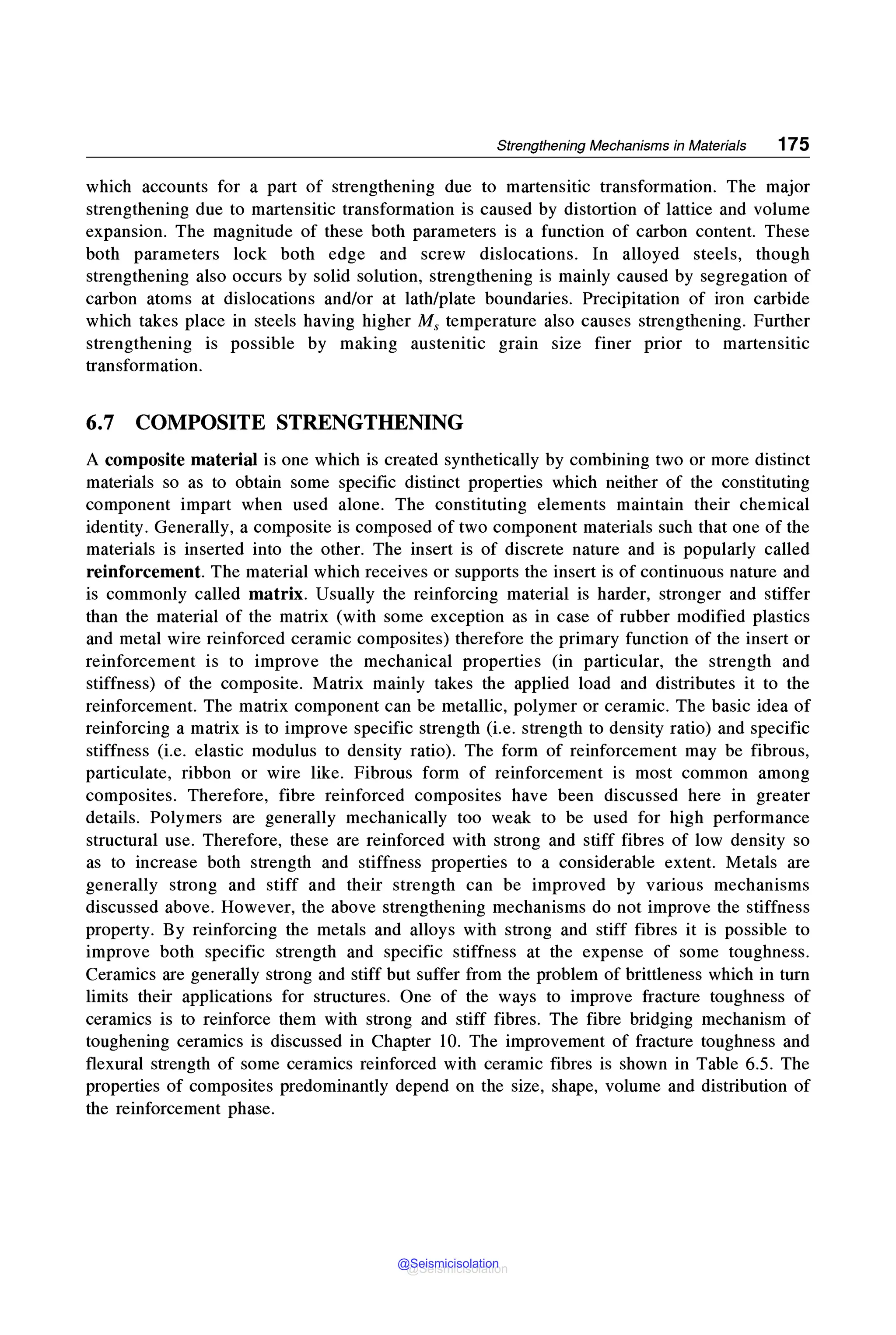 Strengthening Mechanisms in Materials 175
which accounts for a part of strengthening due to martensitic transformation. The major
strengthening due to martensitic transformation is caused by distortion of lattice and volume
expansion. The magnitude of these both parameters is a function of carbon content. These
both parameters lock both edge and screw dislocations. In alloyed steels, though
strengthening also occurs by solid solution, strengthening is mainly caused by segregation of
carbon atoms at dislocations and/or at lath/plate boundaries. Precipitation of iron carbide
which takes place in steels having higher Ms temperature also causes strengthening. Further
strengthening is possible by making austenitic grain size finer prior to martensitic
transformation.
6.7 COMPOSITE STRENGTHENING
A composite material is one which is created synthetically by combining two or more distinct
materials so as to obtain some specific distinct properties which neither of the constituting
component impart when used alone. The constituting elements maintain their chemical
identity. Generally, a composite is composed of two component materials such that one of the
materials is inserted into the other. The insert is of discrete nature and is popularly called
reinforcement. The material which receives or supports the insert is of continuous nature and
is commonly called matrix. Usually the reinforcing material is harder, stronger and stiffer
than the material of the matrix (with some exception as in case of rubber modified plastics
and metal wire reinforced ceramic composites) therefore the primary function of the insert or
reinforcement is to improve the mechanical properties (in particular, the strength and
stiffness) of the composite. Matrix mainly takes the applied load and distributes it to the
reinforcement. The matrix component can be metallic, polymer or ceramic. The basic idea of
reinforcing a matrix is to improve specific strength (i.e. strength to density ratio) and specific
stiffness (i.e. elastic modulus to density ratio). The form of reinforcement may be fibrous,
particulate, ribbon or wire like. Fibrous form of reinforcement is most common among
composites. Therefore, fibre reinforced composites have been discussed here in greater
details. Polymers are generally mechanically too weak to be used for high performance
structural use. Therefore, these are reinforced with strong and stiff fibres of low density so
as to increase both strength and stiffness properties to a considerable extent. Metals are
generally strong and stiff and their strength can be improved by various mechanisms
discussed above. However, the above strengthening mechanisms do not improve the stiffness
property. By reinforcing the metals and alloys with strong and stiff fibres it is possible to
improve both specific strength and specific stiffness at the expense of some toughness.
Ceramics are generally strong and stiff but suffer from the problem of brittleness which in turn
limits their applications for structures. One of the ways to improve fracture toughness of
ceramics is to reinforce them with strong and stiff fibres. The fibre bridging mechanism of
toughening ceramics is discussed in Chapter 10. The improvement of fracture toughness and
flexural strength of some ceramics reinforced with ceramic fibres is shown in Table 6.5. The
properties of composites predominantly depend on the size, shape, volume and distribution of
the reinforcement phase.
@Seismicisolation
@Seismicisolation
 