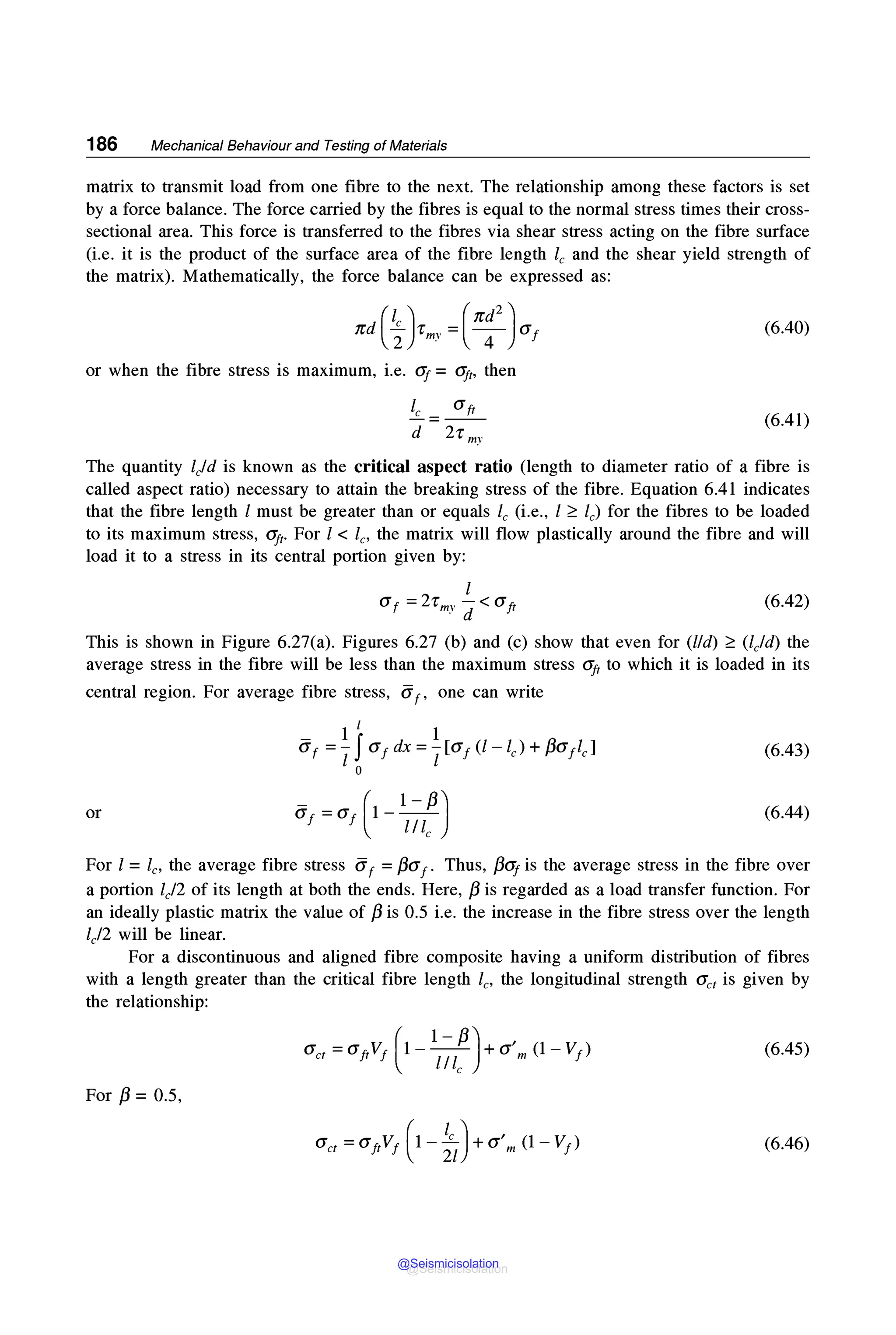 186 Mechanical Behaviour and Testing of Materials
matrix to transmit load from one fibre to the next. The relationship among these factors is set
by a force balance. The force carried by the fibres is equal to the normal stress times their cross-
sectional area. This force is transferred to the fibres via shear stress acting on the fibre surface
(i.e. it is the product of the surface area of the fibre length le and the shear yield strength of
the matrix). Mathematically, the force balance can be expressed as:
(6.40)
or when the fibre stress is maximum, i.e. <If = CT.ft, then
le a ft
-=--
d 2-r my
(6.41)
The quantity ljd is known as the critical aspect ratio (length to diameter ratio of a fibre is
called aspect ratio) necessary to attain the breaking stress of the fibre. Equation 6.41 indicates
that the fibre length l must be greater than or equals le (i.e., l ~ le) for the fibres to be loaded
to its maximum stress, aft. For l < le, the matrix will flow plastically around the fibre and will
load it to a stress in its central portion given by:
(6.42)
This is shown in Figure 6.27(a). Figures 6.27 (b) and (c) show that even for (lid) ~ (ljd) the
average stress in the fibre will be less than the maximum stress aft to which it is loaded in its
central region. For average fibre stress, iif, one can write
(6.43)
or (6.44)
For l =le, the average fibre stress iif =f3af. Thus, /3Gj is the average stress in the fibre over
a portion lj2 of its length at both the ends. Here, /3 is regarded as a load transfer function. For
an ideally plastic matrix the value of /3 is 0.5 i.e. the increase in the fibre stress over the length
lj2 will be linear.
For a discontinuous and aligned fibre composite having a uniform distribution of fibres
with a length greater than the critical fibre length le, the longitudinal strength O'et is given by
the relationship:
(6.45)
For /3 = 0.5,
(6.46)
@Seismicisolation
@Seismicisolation
 