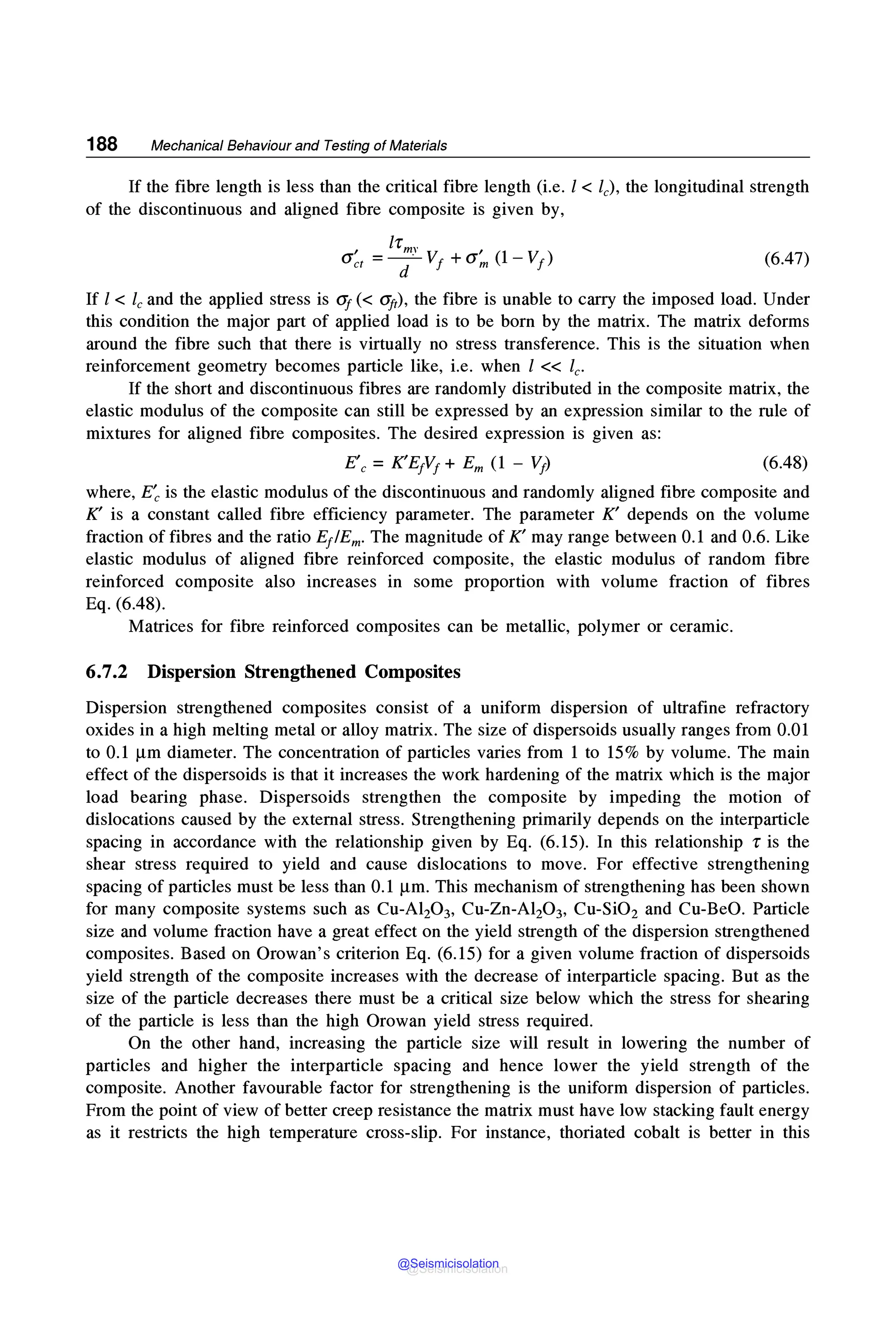 188 Mechanical Behaviour and Testing of Materials
If the fibre length is less than the critical fibre length (i.e. l < le), the longitudinal strength
of the discontinuous and aligned fibre composite is given by,
(6.47)
If l < le and the applied stress is <If(< aft), the fibre is unable to carry the imposed load. Under
this condition the major part of applied load is to be born by the matrix. The matrix deforms
around the fibre such that there is virtually no stress transference. This is the situation when
reinforcement geometry becomes particle like, i.e. when l << le-
If the short and discontinuous fibres are randomly distributed in the composite matrix, the
elastic modulus of the composite can still be expressed by an expression similar to the rule of
mixtures for aligned fibre composites. The desired expression is given as:
(6.48)
where, E~ is the elastic modulus of the discontinuous and randomly aligned fibre composite and
K' is a constant called fibre efficiency parameter. The parameter K' depends on the volume
fraction of fibres and the ratio E/Em. The magnitude of K' may range between 0.1 and 0.6. Like
elastic modulus of aligned fibre reinforced composite, the elastic modulus of random fibre
reinforced composite also increases in some proportion with volume fraction of fibres
Eq. (6.48).
Matrices for fibre reinforced composites can be metallic, polymer or ceramic.
6.7.2 Dispersion Strengthened Composites
Dispersion strengthened composites consist of a uniform dispersion of ultrafine refractory
oxides in a high melting metal or alloy matrix. The size of dispersoids usually ranges from 0.01
to 0.1 µm diameter. The concentration of particles varies from 1 to 15% by volume. The main
effect of the dispersoids is that it increases the work hardening of the matrix which is the major
load bearing phase. Dispersoids strengthen the composite by impeding the motion of
dislocations caused by the external stress. Strengthening primarily depends on the interparticle
spacing in accordance with the relationship given by Eq. (6.15). In this relationship r is the
shear stress required to yield and cause dislocations to move. For effective strengthening
spacing of particles must be less than 0.1 µm. This mechanism of strengthening has been shown
for many composite systems such as Cu-Al20 3, Cu-Zn-Al20 3, Cu-Si02 and Cu-BeO. Particle
size and volume fraction have a great effect on the yield strength of the dispersion strengthened
composites. Based on Orowan's criterion Eq. (6.15) for a given volume fraction of dispersoids
yield strength of the composite increases with the decrease of interparticle spacing. But as the
size of the particle decreases there must be a critical size below which the stress for shearing
of the particle is less than the high Orowan yield stress required.
On the other hand, increasing the particle size will result in lowering the number of
particles and higher the interparticle spacing and hence lower the yield strength of the
composite. Another favourable factor for strengthening is the uniform dispersion of particles.
From the point of view of better creep resistance the matrix must have low stacking fault energy
as it restricts the high temperature cross-slip. For instance, thoriated cobalt is better in this
@Seismicisolation
@Seismicisolation
 