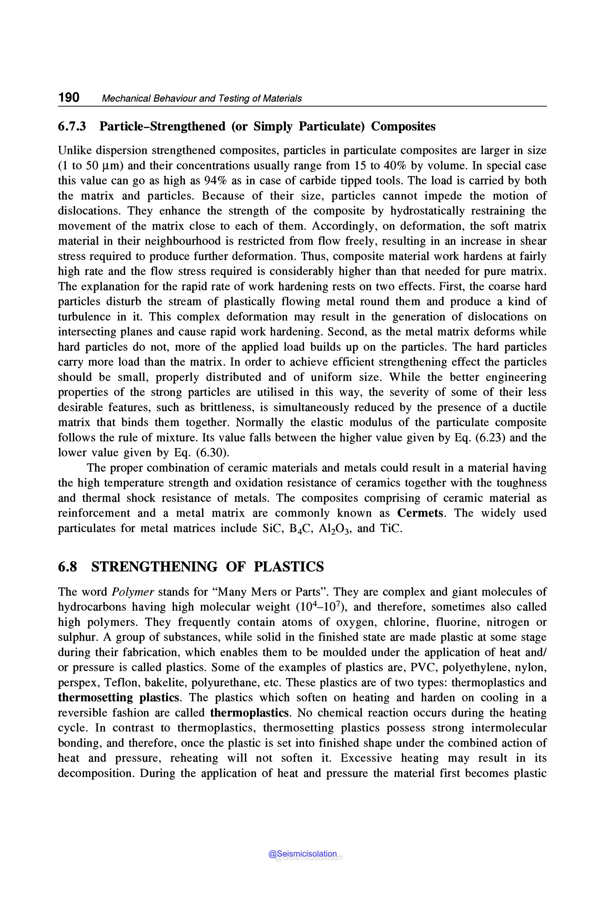 190 Mechanical Behaviour and Testing of Materials
6.7.3 Particle-Strengthened (or Simply Particulate) Composites
Unlike dispersion strengthened composites, particles in particulate composites are larger in size
(1 to 50 µm) and their concentrations usually range from 15 to 40% by volume. In special case
this value can go as high as 94% as in case of carbide tipped tools. The load is carried by both
the matrix and particles. Because of their size, particles cannot impede the motion of
dislocations. They enhance the strength of the composite by hydrostatically restraining the
movement of the matrix close to each of them. Accordingly, on deformation, the soft matrix
material in their neighbourhood is restricted from flow freely, resulting in an increase in shear
stress required to produce further deformation. Thus, composite material work hardens at fairly
high rate and the flow stress required is considerably higher than that needed for pure matrix.
The explanation for the rapid rate of work hardening rests on two effects. First, the coarse hard
particles disturb the stream of plastically flowing metal round them and produce a kind of
turbulence in it. This complex deformation may result in the generation of dislocations on
intersecting planes and cause rapid work hardening. Second, as the metal matrix deforms while
hard particles do not, more of the applied load builds up on the particles. The hard particles
carry more load than the matrix. In order to achieve efficient strengthening effect the particles
should be small, properly distributed and of uniform size. While the better engineering
properties of the strong particles are utilised in this way, the severity of some of their less
desirable features, such as brittleness, is simultaneously reduced by the presence of a ductile
matrix that binds them together. Normally the elastic modulus of the particulate composite
follows the rule of mixture. Its value falls between the higher value given by Eq. (6.23) and the
lower value given by Eq. (6.30).
The proper combination of ceramic materials and metals could result in a material having
the high temperature strength and oxidation resistance of ceramics together with the toughness
and thermal shock resistance of metals. The composites comprising of ceramic material as
reinforcement and a metal matrix are commonly known as Cermets. The widely used
particulates for metal matrices include SiC, B4C, Al20 3, and TiC.
6.8 STRENGTHENING OF PLASTICS
The word Polymer stands for "Many Mers or Parts". They are complex and giant molecules of
hydrocarbons having high molecular weight (104- 107), and therefore, sometimes also called
high polymers. They frequently contain atoms of oxygen, chlorine, fluorine, nitrogen or
sulphur. A group of substances, while solid in the finished state are made plastic at some stage
during their fabrication, which enables them to be moulded under the application of heat and/
or pressure is called plastics. Some of the examples of plastics are, PVC, polyethylene, nylon,
perspex, Teflon, bakelite, polyurethane, etc. These plastics are of two types: thermoplastics and
thermosetting plastics. The plastics which soften on heating and harden on cooling in a
reversible fashion are called thermoplastics. No chemical reaction occurs during the heating
cycle. In contrast to thermoplastics, thermosetting plastics possess strong intermolecular
bonding, and therefore, once the plastic is set into finished shape under the combined action of
heat and pressure, reheating will not soften it. Excessive heating may result in its
decomposition. During the application of heat and pressure the material first becomes plastic
@Seismicisolation
@Seismicisolation
 