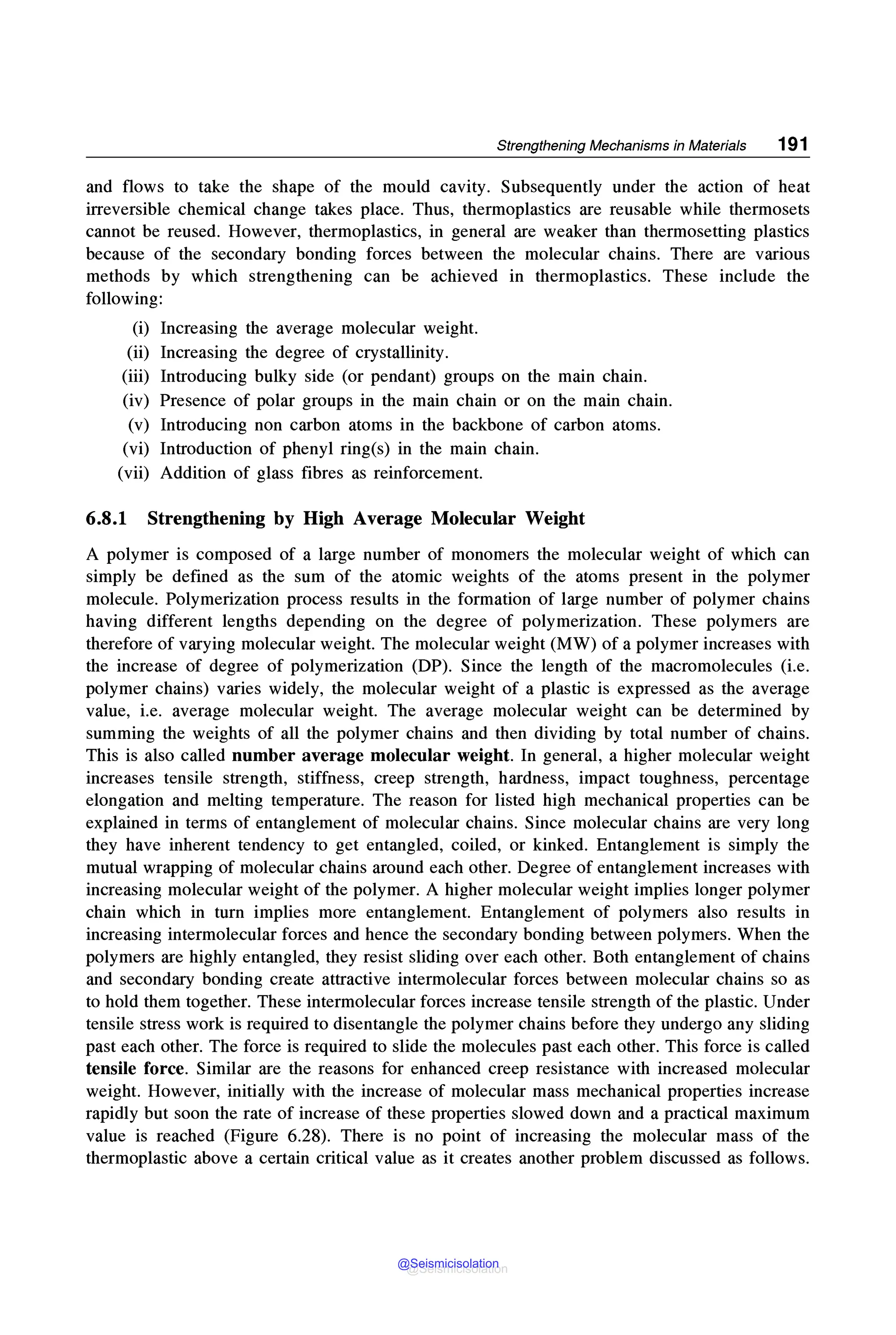 Strengthening Mechanisms in Materials 191
and flows to take the shape of the mould cavity. Subsequently under the action of heat
irreversible chemical change takes place. Thus, thermoplastics are reusable while thermosets
cannot be reused. However, thermoplastics, in general are weaker than thermosetting plastics
because of the secondary bonding forces between the molecular chains. There are various
methods by which strengthening can be achieved in thermoplastics. These include the
following:
(i) Increasing the average molecular weight.
(ii) Increasing the degree of crystallinity.
(iii) Introducing bulky side (or pendant) groups on the main chain.
(iv) Presence of polar groups in the main chain or on the main chain.
(v) Introducing non carbon atoms in the backbone of carbon atoms.
(vi) Introduction of phenyl ring(s) in the main chain.
(vii) Addition of glass fibres as reinforcement.
6.8.1 Strengthening by High Average Molecular Weight
A polymer is composed of a large number of monomers the molecular weight of which can
simply be defined as the sum of the atomic weights of the atoms present in the polymer
molecule. Polymerization process results in the formation of large number of polymer chains
having different lengths depending on the degree of polymerization. These polymers are
therefore of varying molecular weight. The molecular weight (MW) of a polymer increases with
the increase of degree of polymerization (DP). Since the length of the macromolecules (i.e.
polymer chains) varies widely, the molecular weight of a plastic is expressed as the average
value, i.e. average molecular weight. The average molecular weight can be determined by
summing the weights of all the polymer chains and then dividing by total number of chains.
This is also called number average molecular weight. In general, a higher molecular weight
increases tensile strength, stiffness, creep strength, hardness, impact toughness, percentage
elongation and melting temperature. The reason for listed high mechanical properties can be
explained in terms of entanglement of molecular chains. Since molecular chains are very long
they have inherent tendency to get entangled, coiled, or kinked. Entanglement is simply the
mutual wrapping of molecular chains around each other. Degree of entanglement increases with
increasing molecular weight of the polymer. A higher molecular weight implies longer polymer
chain which in turn implies more entanglement. Entanglement of polymers also results in
increasing intermolecular forces and hence the secondary bonding between polymers. When the
polymers are highly entangled, they resist sliding over each other. Both entanglement of chains
and secondary bonding create attractive intermolecular forces between molecular chains so as
to hold them together. These intermolecular forces increase tensile strength of the plastic. Under
tensile stress work is required to disentangle the polymer chains before they undergo any sliding
past each other. The force is required to slide the molecules past each other. This force is called
tensile force. Similar are the reasons for enhanced creep resistance with increased molecular
weight. However, initially with the increase of molecular mass mechanical properties increase
rapidly but soon the rate of increase of these properties slowed down and a practical maximum
value is reached (Figure 6.28). There is no point of increasing the molecular mass of the
thermoplastic above a certain critical value as it creates another problem discussed as follows.
@Seismicisolation
@Seismicisolation
 