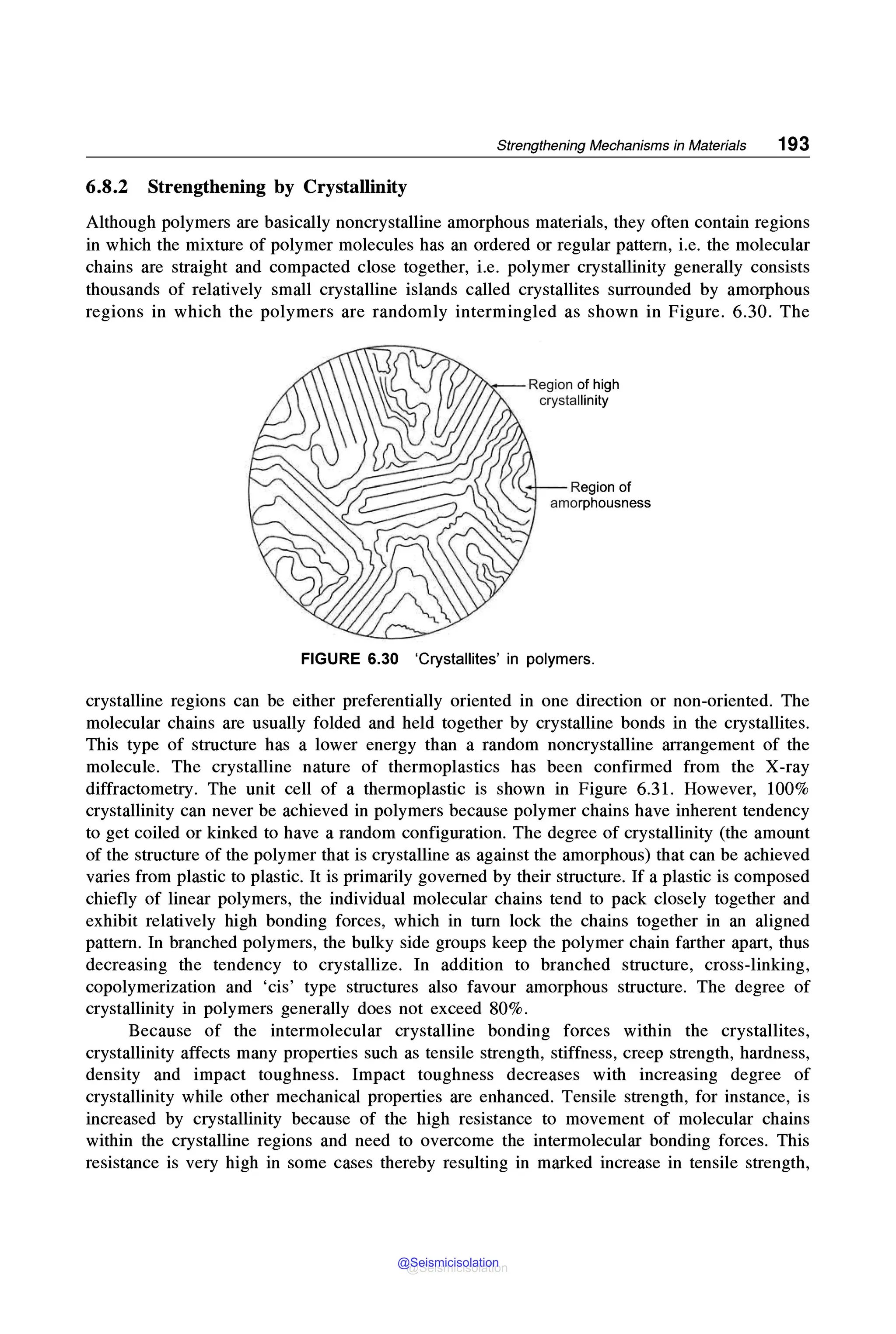 Strengthening Mechanisms in Materials 193
6.8.2 Strengthening by Crystallinity
Although polymers are basically noncrystalline amorphous materials, they often contain regions
in which the mixture of polymer molecules has an ordered or regular pattern, i.e. the molecular
chains are straight and compacted close together, i.e. polymer crystallinity generally consists
thousands of relatively small crystalline islands called crystallites surrounded by amorphous
regions in which the polymers are randomly intermingled as shown in Figure. 6.30. The
Region of high
crystallinity
Region of
amorphousness
FIGURE 6.30 'Crystallites' in polymers.
crystalline regions can be either preferentially oriented in one direction or non-oriented. The
molecular chains are usually folded and held together by crystalline bonds in the crystallites.
This type of structure has a lower energy than a random noncrystalline arrangement of the
molecule. The crystalline nature of thermoplastics has been confirmed from the X-ray
diffractometry. The unit cell of a thermoplastic is shown in Figure 6.31. However, 100%
crystallinity can never be achieved in polymers because polymer chains have inherent tendency
to get coiled or kinked to have a random configuration. The degree of crystallinity (the amount
of the structure of the polymer that is crystalline as against the amorphous) that can be achieved
varies from plastic to plastic. It is primarily governed by their structure. If a plastic is composed
chiefly of linear polymers, the individual molecular chains tend to pack closely together and
exhibit relatively high bonding forces, which in tum lock the chains together in an aligned
pattern. In branched polymers, the bulky side groups keep the polymer chain farther apart, thus
decreasing the tendency to crystallize. In addition to branched structure, cross-linking,
copolymerization and 'cis' type structures also favour amorphous structure. The degree of
crystallinity in polymers generally does not exceed 80%.
Because of the intermolecular crystalline bonding forces within the crystallites,
crystallinity affects many properties such as tensile strength, stiffness, creep strength, hardness,
density and impact toughness. Impact toughness decreases with increasing degree of
crystallinity while other mechanical properties are enhanced. Tensile strength, for instance, is
increased by crystallinity because of the high resistance to movement of molecular chains
within the crystalline regions and need to overcome the intermolecular bonding forces. This
resistance is very high in some cases thereby resulting in marked increase in tensile strength,
@Seismicisolation
@Seismicisolation
 