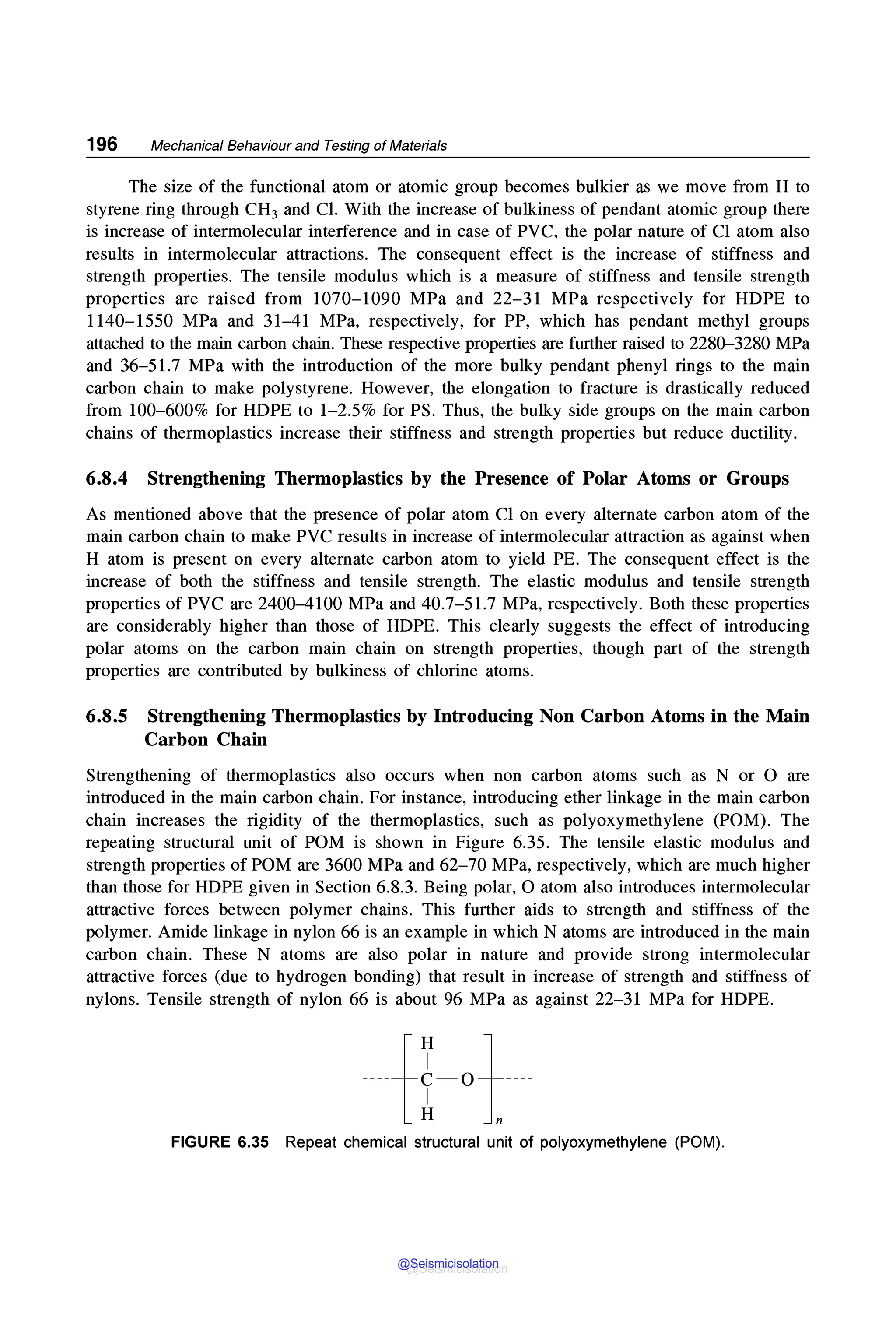 196 Mechanical Behaviour and Testing of Materials
The size of the functional atom or atomic group becomes bulkier as we move from H to
styrene ring through CH3 and Cl. With the increase of bulkiness of pendant atomic group there
is increase of intermolecular interference and in case of PVC, the polar nature of Cl atom also
results in intermolecular attractions. The consequent effect is the increase of stiffness and
strength properties. The tensile modulus which is a measure of stiffness and tensile strength
properties are raised from 1070-1090 MPa and 22-31 MPa respectively for HOPE to
1140-1550 MPa and 31-41 MPa, respectively, for PP, which has pendant methyl groups
attached to the main carbon chain. These respective properties are further raised to 2280-3280 MPa
and 36-51.7 MPa with the introduction of the more bulky pendant phenyl rings to the main
carbon chain to make polystyrene. However, the elongation to fracture is drastically reduced
from 100-600% for HOPE to 1-2.5% for PS. Thus, the bulky side groups on the main carbon
chains of thermoplastics increase their stiffness and strength properties but reduce ductility.
6.8.4 Strengthening Thermoplastics by the Presence of Polar Atoms or Groups
As mentioned above that the presence of polar atom Cl on every alternate carbon atom of the
main carbon chain to make PVC results in increase of intermolecular attraction as against when
H atom is present on every alternate carbon atom to yield PE. The consequent effect is the
increase of both the stiffness and tensile strength. The elastic modulus and tensile strength
properties of PVC are 2400-4100 MPa and 40.7-51.7 MPa, respectively. Both these properties
are considerably higher than those of HOPE. This clearly suggests the effect of introducing
polar atoms on the carbon main chain on strength properties, though part of the strength
properties are contributed by bulkiness of chlorine atoms.
6.8.5 Strengthening Thermoplastics by Introducing Non Carbon Atoms in the Main
Carbon Chain
Strengthening of thermoplastics also occurs when non carbon atoms such as N or O are
introduced in the main carbon chain. For instance, introducing ether linkage in the main carbon
chain increases the rigidity of the thermoplastics, such as polyoxymethylene (POM). The
repeating structural unit of POM is shown in Figure 6.35. The tensile elastic modulus and
strength properties of POM are 3600 MPa and 62-70 MPa, respectively, which are much higher
than those for HOPE given in Section 6.8.3. Being polar, 0 atom also introduces intermolecular
attractive forces between polymer chains. This further aids to strength and stiffness of the
polymer. Amide linkage in nylon 66 is an example in which N atoms are introduced in the main
carbon chain. These N atoms are also polar in nature and provide strong intermolecular
attractive forces (due to hydrogen bonding) that result in increase of strength and stiffness of
nylons. Tensile strength of nylon 66 is about 96 MPa as against 22-31 MPa for HOPE.
FIGURE 6.35 Repeat chemical structural unit of polyoxymethylene (POM).
@Seismicisolation
@Seismicisolation
 