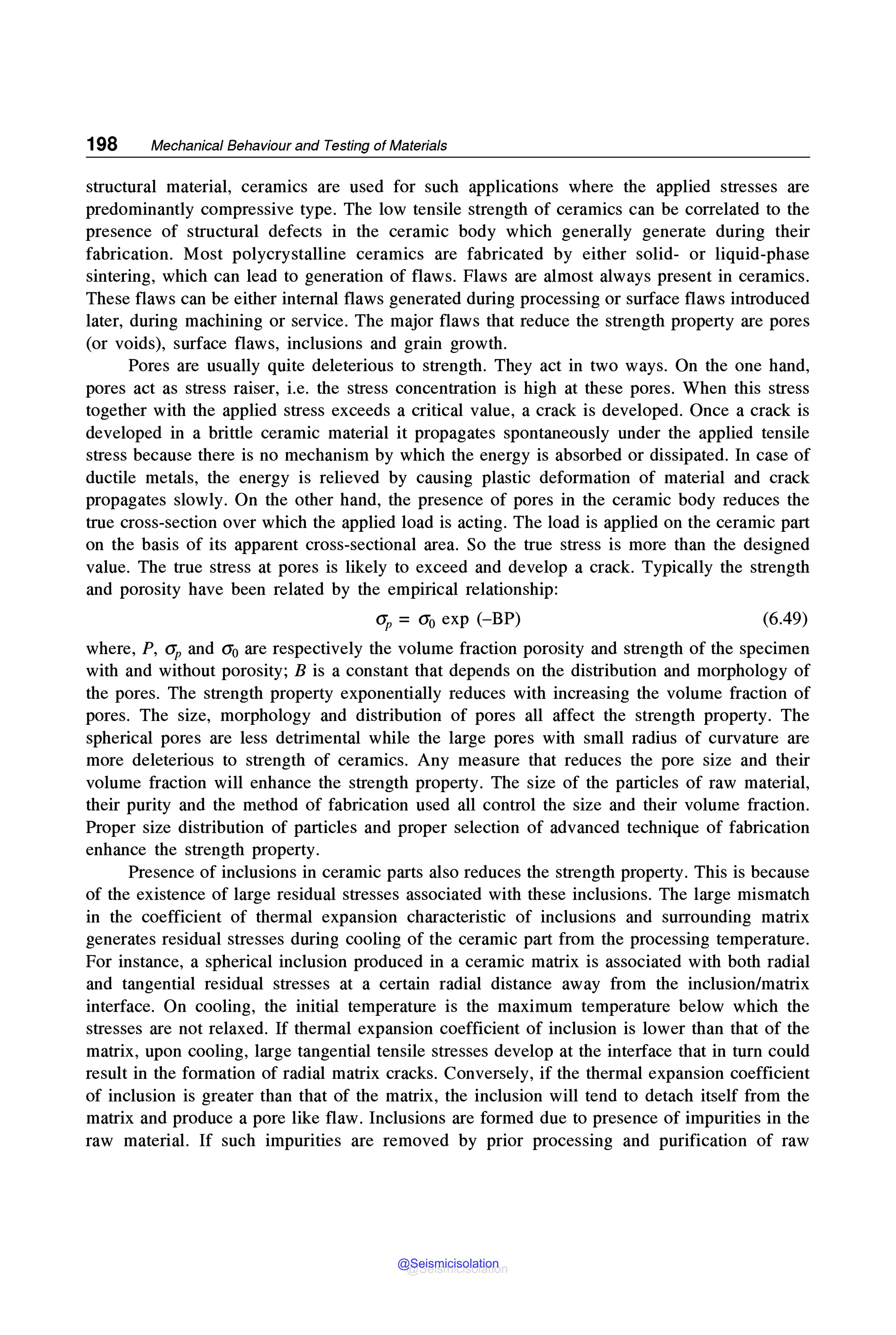 198 Mechanical Behaviour and Testing of Materials
structural material, ceramics are used for such applications where the applied stresses are
predominantly compressive type. The low tensile strength of ceramics can be correlated to the
presence of structural defects in the ceramic body which generally generate during their
fabrication. Most polycrystalline ceramics are fabricated by either solid- or liquid-phase
sintering, which can lead to generation of flaws. Flaws are almost always present in ceramics.
These flaws can be either internal flaws generated during processing or surface flaws introduced
later, during machining or service. The major flaws that reduce the strength property are pores
(or voids), surface flaws, inclusions and grain growth.
Pores are usually quite deleterious to strength. They act in two ways. On the one hand,
pores act as stress raiser, i.e. the stress concentration is high at these pores. When this stress
together with the applied stress exceeds a critical value, a crack is developed. Once a crack is
developed in a brittle ceramic material it propagates spontaneously under the applied tensile
stress because there is no mechanism by which the energy is absorbed or dissipated. In case of
ductile metals, the energy is relieved by causing plastic deformation of material and crack
propagates slowly. On the other hand, the presence of pores in the ceramic body reduces the
true cross-section over which the applied load is acting. The load is applied on the ceramic part
on the basis of its apparent cross-sectional area. So the true stress is more than the designed
value. The true stress at pores is likely to exceed and develop a crack. Typically the strength
and porosity have been related by the empirical relationship:
O'P = O'o exp (-BP) (6.49)
where, P, O'p and a0 are respectively the volume fraction porosity and strength of the specimen
with and without porosity; B is a constant that depends on the distribution and morphology of
the pores. The strength property exponentially reduces with increasing the volume fraction of
pores. The size, morphology and distribution of pores all affect the strength property. The
spherical pores are less detrimental while the large pores with small radius of curvature are
more deleterious to strength of ceramics. Any measure that reduces the pore size and their
volume fraction will enhance the strength property. The size of the particles of raw material,
their purity and the method of fabrication used all control the size and their volume fraction.
Proper size distribution of particles and proper selection of advanced technique of fabrication
enhance the strength property.
Presence of inclusions in ceramic parts also reduces the strength property. This is because
of the existence of large residual stresses associated with these inclusions. The large mismatch
in the coefficient of thermal expansion characteristic of inclusions and surrounding matrix
generates residual stresses during cooling of the ceramic part from the processing temperature.
For instance, a spherical inclusion produced in a ceramic matrix is associated with both radial
and tangential residual stresses at a certain radial distance away from the inclusion/matrix
interface. On cooling, the initial temperature is the maximum temperature below which the
stresses are not relaxed. If thermal expansion coefficient of inclusion is lower than that of the
matrix, upon cooling, large tangential tensile stresses develop at the interface that in turn could
result in the formation of radial matrix cracks. Conversely, if the thermal expansion coefficient
of inclusion is greater than that of the matrix, the inclusion will tend to detach itself from the
matrix and produce a pore like flaw. Inclusions are formed due to presence of impurities in the
raw material. If such impurities are removed by prior processing and purification of raw
@Seismicisolation
@Seismicisolation
 