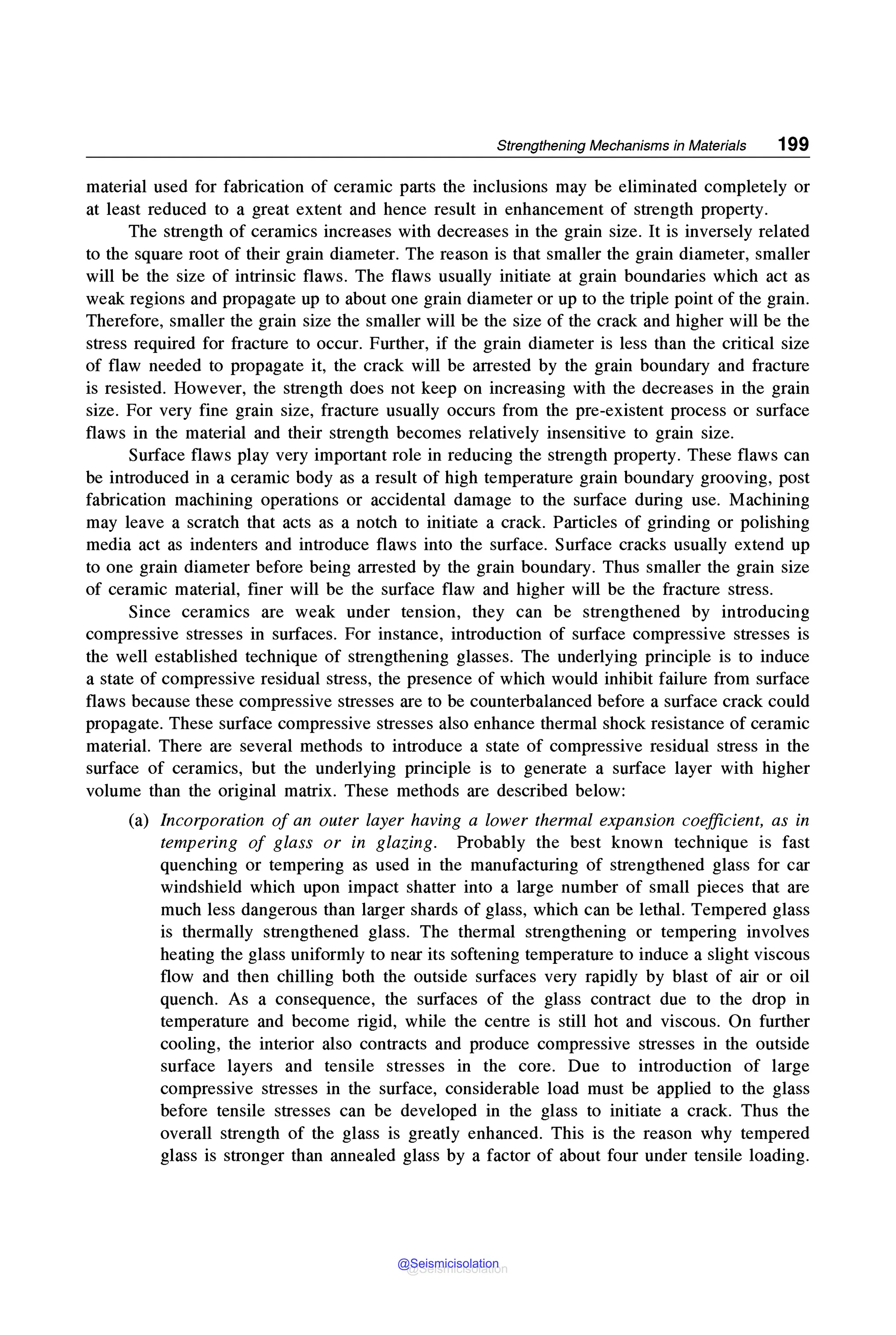 Strengthening Mechanisms in Materials 199
material used for fabrication of ceramic parts the inclusions may be eliminated completely or
at least reduced to a great extent and hence result in enhancement of strength property.
The strength of ceramics increases with decreases in the grain size. It is inversely related
to the square root of their grain diameter. The reason is that smaller the grain diameter, smaller
will be the size of intrinsic flaws. The flaws usually initiate at grain boundaries which act as
weak regions and propagate up to about one grain diameter or up to the triple point of the grain.
Therefore, smaller the grain size the smaller will be the size of the crack and higher will be the
stress required for fracture to occur. Further, if the grain diameter is less than the critical size
of flaw needed to propagate it, the crack will be arrested by the grain boundary and fracture
is resisted. However, the strength does not keep on increasing with the decreases in the grain
size. For very fine grain size, fracture usually occurs from the pre-existent process or surface
flaws in the material and their strength becomes relatively insensitive to grain size.
Surface flaws play very important role in reducing the strength property. These flaws can
be introduced in a ceramic body as a result of high temperature grain boundary grooving, post
fabrication machining operations or accidental damage to the surface during use. Machining
may leave a scratch that acts as a notch to initiate a crack. Particles of grinding or polishing
media act as indenters and introduce flaws into the surface. Surface cracks usually extend up
to one grain diameter before being arrested by the grain boundary. Thus smaller the grain size
of ceramic material, finer will be the surface flaw and higher will be the fracture stress.
Since ceramics are weak under tension, they can be strengthened by introducing
compressive stresses in surfaces. For instance, introduction of surface compressive stresses is
the well established technique of strengthening glasses. The underlying principle is to induce
a state of compressive residual stress, the presence of which would inhibit failure from surface
flaws because these compressive stresses are to be counterbalanced before a surface crack could
propagate. These surface compressive stresses also enhance thermal shock resistance of ceramic
material. There are several methods to introduce a state of compressive residual stress in the
surface of ceramics, but the underlying principle is to generate a surface layer with higher
volume than the original matrix. These methods are described below:
(a) Incorporation of an outer layer having a lower thermal expansion coefficient, as in
tempering of glass or in glazing. Probably the best known technique is fast
quenching or tempering as used in the manufacturing of strengthened glass for car
windshield which upon impact shatter into a large number of small pieces that are
much less dangerous than larger shards of glass, which can be lethal. Tempered glass
is thermally strengthened glass. The thermal strengthening or tempering involves
heating the glass uniformly to near its softening temperature to induce a slight viscous
flow and then chilling both the outside surfaces very rapidly by blast of air or oil
quench. As a consequence, the surfaces of the glass contract due to the drop in
temperature and become rigid, while the centre is still hot and viscous. On further
cooling, the interior also contracts and produce compressive stresses in the outside
surface layers and tensile stresses in the core. Due to introduction of large
compressive stresses in the surface, considerable load must be applied to the glass
before tensile stresses can be developed in the glass to initiate a crack. Thus the
overall strength of the glass is greatly enhanced. This is the reason why tempered
glass is stronger than annealed glass by a factor of about four under tensile loading.
@Seismicisolation
@Seismicisolation
 
