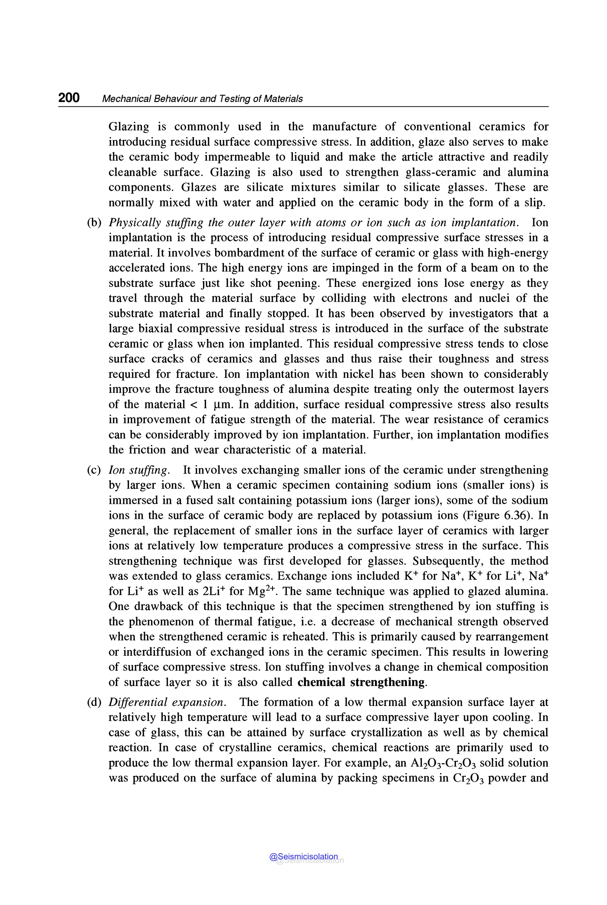 200 Mechanical Behaviour and Testing of Materials
Glazing is commonly used in the manufacture of conventional ceramics for
introducing residual surface compressive stress. In addition, glaze also serves to make
the ceramic body impermeable to liquid and make the article attractive and readily
cleanable surface. Glazing is also used to strengthen glass-ceramic and alumina
components. Glazes are silicate mixtures similar to silicate glasses. These are
normally mixed with water and applied on the ceramic body in the form of a slip.
(b) Physically stuffing the outer layer with atoms or ion such as ion implantation. Ion
implantation is the process of introducing residual compressive surface stresses in a
material. It involves bombardment of the surface of ceramic or glass with high-energy
accelerated ions. The high energy ions are impinged in the form of a beam on to the
substrate surface just like shot peening. These energized ions lose energy as they
travel through the material surface by colliding with electrons and nuclei of the
substrate material and finally stopped. It has been observed by investigators that a
large biaxial compressive residual stress is introduced in the surface of the substrate
ceramic or glass when ion implanted. This residual compressive stress tends to close
surface cracks of ceramics and glasses and thus raise their toughness and stress
required for fracture. Ion implantation with nickel has been shown to considerably
improve the fracture toughness of alumina despite treating only the outermost layers
of the material < 1 µm. In addition, surface residual compressive stress also results
in improvement of fatigue strength of the material. The wear resistance of ceramics
can be considerably improved by ion implantation. Further, ion implantation modifies
the friction and wear characteristic of a material.
(c) Ion stuffing. It involves exchanging smaller ions of the ceramic under strengthening
by larger ions. When a ceramic specimen containing sodium ions (smaller ions) is
immersed in a fused salt containing potassium ions (larger ions), some of the sodium
ions in the surface of ceramic body are replaced by potassium ions (Figure 6.36). In
general, the replacement of smaller ions in the surface layer of ceramics with larger
ions at relatively low temperature produces a compressive stress in the surface. This
strengthening technique was first developed for glasses. Subsequently, the method
was extended to glass ceramics. Exchange ions included K+ for Na+, K+ for Li+, Na+
for Li+ as well as 2Li+ for Mg2+. The same technique was applied to glazed alumina.
One drawback of this technique is that the specimen strengthened by ion stuffing is
the phenomenon of thermal fatigue, i.e. a decrease of mechanical strength observed
when the strengthened ceramic is reheated. This is primarily caused by rearrangement
or interdiffusion of exchanged ions in the ceramic specimen. This results in lowering
of surface compressive stress. Ion stuffing involves a change in chemical composition
of surface layer so it is also called chemical strengthening.
(d) Differential expansion. The formation of a low thermal expansion surface layer at
relatively high temperature will lead to a surface compressive layer upon cooling. In
case of glass, this can be attained by surface crystallization as well as by chemical
reaction. In case of crystalline ceramics, chemical reactions are primarily used to
produce the low thermal expansion layer. For example, an Al20 3-Cr20 3 solid solution
was produced on the surface of alumina by packing specimens in Cr20 3 powder and
@Seismicisolation
@Seismicisolation
 