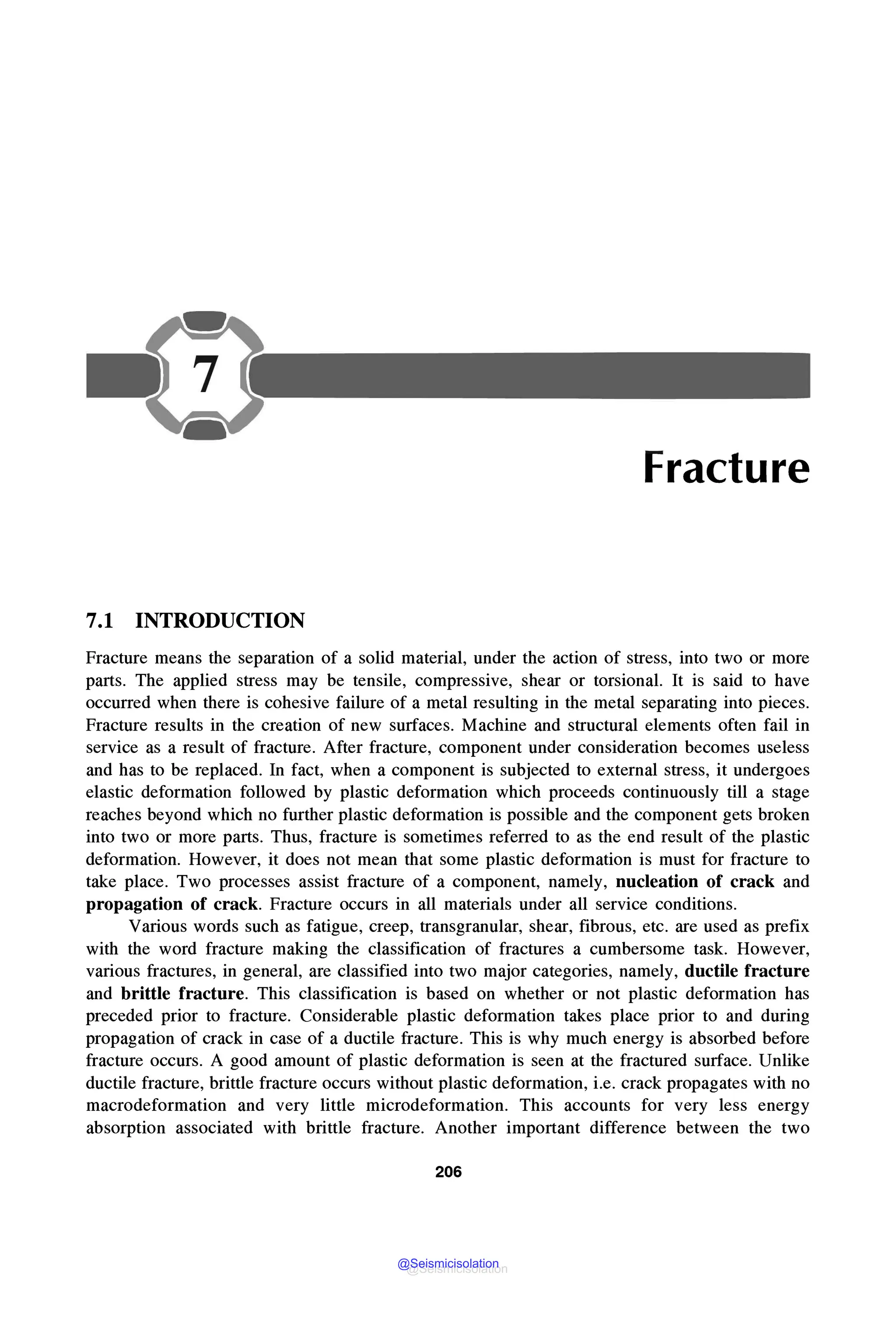 Fracture
7.1 INTRODUCTION
Fracture means the separation of a solid material, under the action of stress, into two or more
parts. The applied stress may be tensile, compressive, shear or torsional. It is said to have
occurred when there is cohesive failure of a metal resulting in the metal separating into pieces.
Fracture results in the creation of new surfaces. Machine and structural elements often fail in
service as a result of fracture. After fracture, component under consideration becomes useless
and has to be replaced. In fact, when a component is subjected to external stress, it undergoes
elastic deformation followed by plastic deformation which proceeds continuously till a stage
reaches beyond which no further plastic deformation is possible and the component gets broken
into two or more parts. Thus, fracture is sometimes referred to as the end result of the plastic
deformation. However, it does not mean that some plastic deformation is must for fracture to
take place. Two processes assist fracture of a component, namely, nucleation of crack and
propagation of crack. Fracture occurs in all materials under all service conditions.
Various words such as fatigue, creep, transgranular, shear, fibrous, etc. are used as prefix
with the word fracture making the classification of fractures a cumbersome task. However,
various fractures, in general, are classified into two major categories, namely, ductile fracture
and brittle fracture. This classification is based on whether or not plastic deformation has
preceded prior to fracture. Considerable plastic deformation takes place prior to and during
propagation of crack in case of a ductile fracture. This is why much energy is absorbed before
fracture occurs. A good amount of plastic deformation is seen at the fractured surface. Unlike
ductile fracture, brittle fracture occurs without plastic deformation, i.e. crack propagates with no
macrodeformation and very little microdeformation. This accounts for very less energy
absorption associated with brittle fracture. Another important difference between the two
206
@Seismicisolation
@Seismicisolation
 