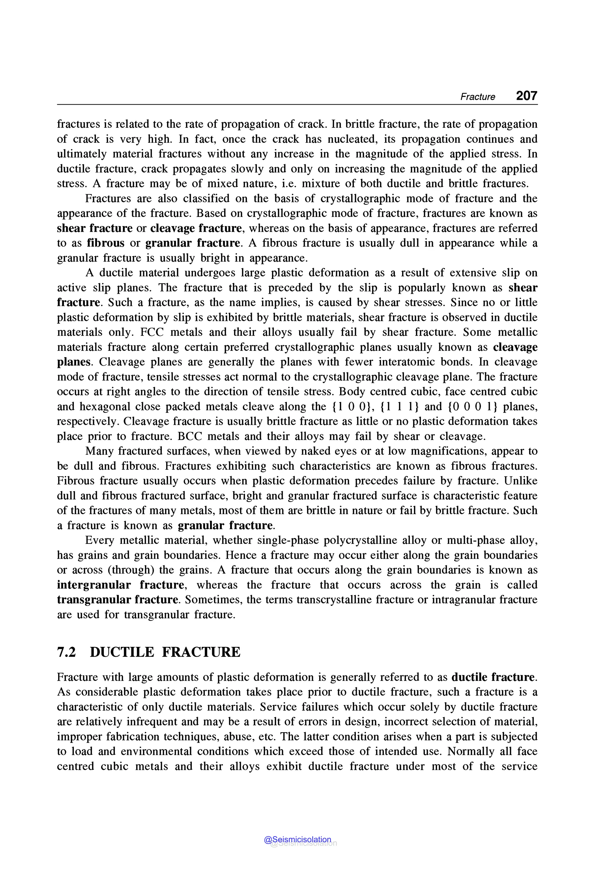 Fracture 207
fractures is related to the rate of propagation of crack. In brittle fracture, the rate of propagation
of crack is very high. In fact, once the crack has nucleated, its propagation continues and
ultimately material fractures without any increase in the magnitude of the applied stress. In
ductile fracture, crack propagates slowly and only on increasing the magnitude of the applied
stress. A fracture may be of mixed nature, i.e. mixture of both ductile and brittle fractures.
Fractures are also classified on the basis of crystallographic mode of fracture and the
appearance of the fracture. Based on crystallographic mode of fracture, fractures are known as
shear fracture or cleavage fracture, whereas on the basis of appearance, fractures are referred
to as fibrous or granular fracture. A fibrous fracture is usually dull in appearance while a
granular fracture is usually bright in appearance.
A ductile material undergoes large plastic deformation as a result of extensive slip on
active slip planes. The fracture that is preceded by the slip is popularly known as shear
fracture. Such a fracture, as the name implies, is caused by shear stresses. Since no or little
plastic deformation by slip is exhibited by brittle materials, shear fracture is observed in ductile
materials only. FCC metals and their alloys usually fail by shear fracture. Some metallic
materials fracture along certain preferred crystallographic planes usually known as cleavage
planes. Cleavage planes are generally the planes with fewer interatomic bonds. In cleavage
mode of fracture, tensile stresses act normal to the crystallographic cleavage plane. The fracture
occurs at right angles to the direction of tensile stress. Body centred cubic, face centred cubic
and hexagonal close packed metals cleave along the {1 0 0}, {1 1 1} and {0 0 0 1} planes,
respectively. Cleavage fracture is usually brittle fracture as little or no plastic deformation takes
place prior to fracture. BCC metals and their alloys may fail by shear or cleavage.
Many fractured surfaces, when viewed by naked eyes or at low magnifications, appear to
be dull and fibrous. Fractures exhibiting such characteristics are known as fibrous fractures.
Fibrous fracture usually occurs when plastic deformation precedes failure by fracture. Unlike
dull and fibrous fractured surface, bright and granular fractured surface is characteristic feature
of the fractures of many metals, most of them are brittle in nature or fail by brittle fracture. Such
a fracture is known as granular fracture.
Every metallic material, whether single-phase polycrystalline alloy or multi-phase alloy,
has grains and grain boundaries. Hence a fracture may occur either along the grain boundaries
or across (through) the grains. A fracture that occurs along the grain boundaries is known as
intergranular fracture, whereas the fracture that occurs across the grain is called
transgranular fracture. Sometimes, the terms transcrystalline fracture or intragranular fracture
are used for transgranular fracture.
7.2 DUCTILE FRACTURE
Fracture with large amounts of plastic deformation is generally referred to as ductile fracture.
As considerable plastic deformation takes place prior to ductile fracture, such a fracture is a
characteristic of only ductile materials. Service failures which occur solely by ductile fracture
are relatively infrequent and may be a result of errors in design, incorrect selection of material,
improper fabrication techniques, abuse, etc. The latter condition arises when a part is subjected
to load and environmental conditions which exceed those of intended use. Normally all face
centred cubic metals and their alloys exhibit ductile fracture under most of the service
@Seismicisolation
@Seismicisolation
 