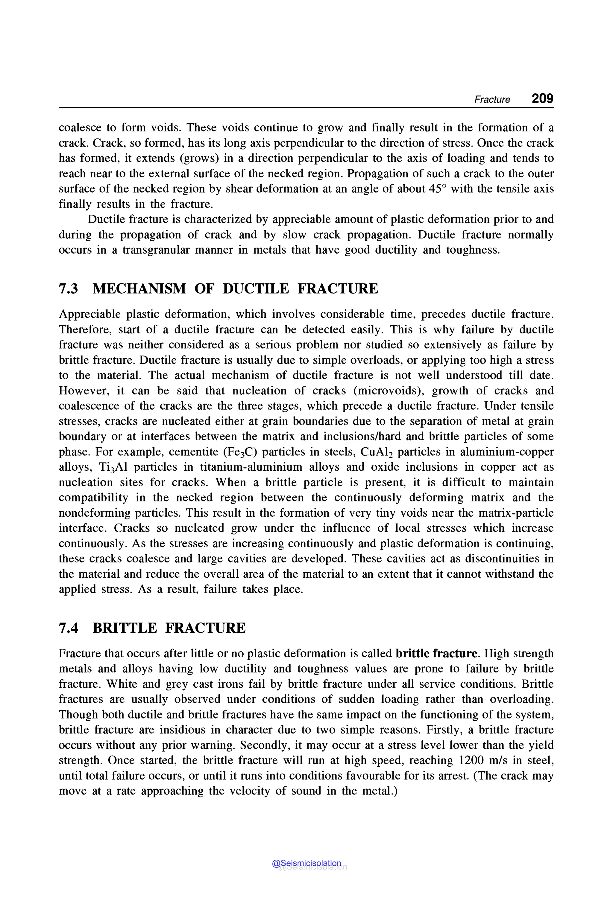 Fracture 209
coalesce to form voids. These voids continue to grow and finally result in the formation of a
crack. Crack, so formed, has its long axis perpendicular to the direction of stress. Once the crack
has formed, it extends (grows) in a direction perpendicular to the axis of loading and tends to
reach near to the external surface of the necked region. Propagation of such a crack to the outer
surface of the necked region by shear deformation at an angle of about 45° with the tensile axis
finally results in the fracture.
Ductile fracture is characterized by appreciable amount of plastic deformation prior to and
during the propagation of crack and by slow crack propagation. Ductile fracture normally
occurs in a transgranular manner in metals that have good ductility and toughness.
7.3 MECHANISM OF DUCTILE FRACTURE
Appreciable plastic deformation, which involves considerable time, precedes ductile fracture.
Therefore, start of a ductile fracture can be detected easily. This is why failure by ductile
fracture was neither considered as a serious problem nor studied so extensively as failure by
brittle fracture. Ductile fracture is usually due to simple overloads, or applying too high a stress
to the material. The actual mechanism of ductile fracture is not well understood till date.
However, it can be said that nucleation of cracks (microvoids), growth of cracks and
coalescence of the cracks are the three stages, which precede a ductile fracture. Under tensile
stresses, cracks are nucleated either at grain boundaries due to the separation of metal at grain
boundary or at interfaces between the matrix and inclusions/hard and brittle particles of some
phase. For example, cementite (Fe3C) particles in steels, CuA12 particles in aluminium-copper
alloys, Ti3Al particles in titanium-aluminium alloys and oxide inclusions in copper act as
nucleation sites for cracks. When a brittle particle is present, it is difficult to maintain
compatibility in the necked region between the continuously deforming matrix and the
nondeforming particles. This result in the formation of very tiny voids near the matrix-particle
interface. Cracks so nucleated grow under the influence of local stresses which increase
continuously. As the stresses are increasing continuously and plastic deformation is continuing,
these cracks coalesce and large cavities are developed. These cavities act as discontinuities in
the material and reduce the overall area of the material to an extent that it cannot withstand the
applied stress. As a result, failure takes place.
7.4 BRITTLE FRACTURE
Fracture that occurs after little or no plastic deformation is called brittle fracture. High strength
metals and alloys having low ductility and toughness values are prone to failure by brittle
fracture. White and grey cast irons fail by brittle fracture under all service conditions. Brittle
fractures are usually observed under conditions of sudden loading rather than overloading.
Though both ductile and brittle fractures have the same impact on the functioning of the system,
brittle fracture are insidious in character due to two simple reasons. Firstly, a brittle fracture
occurs without any prior warning. Secondly, it may occur at a stress level lower than the yield
strength. Once started, the brittle fracture will run at high speed, reaching 1200 mis in steel,
until total failure occurs, or until it runs into conditions favourable for its arrest. (The crack may
move at a rate approaching the velocity of sound in the metal.)
@Seismicisolation
@Seismicisolation
 
