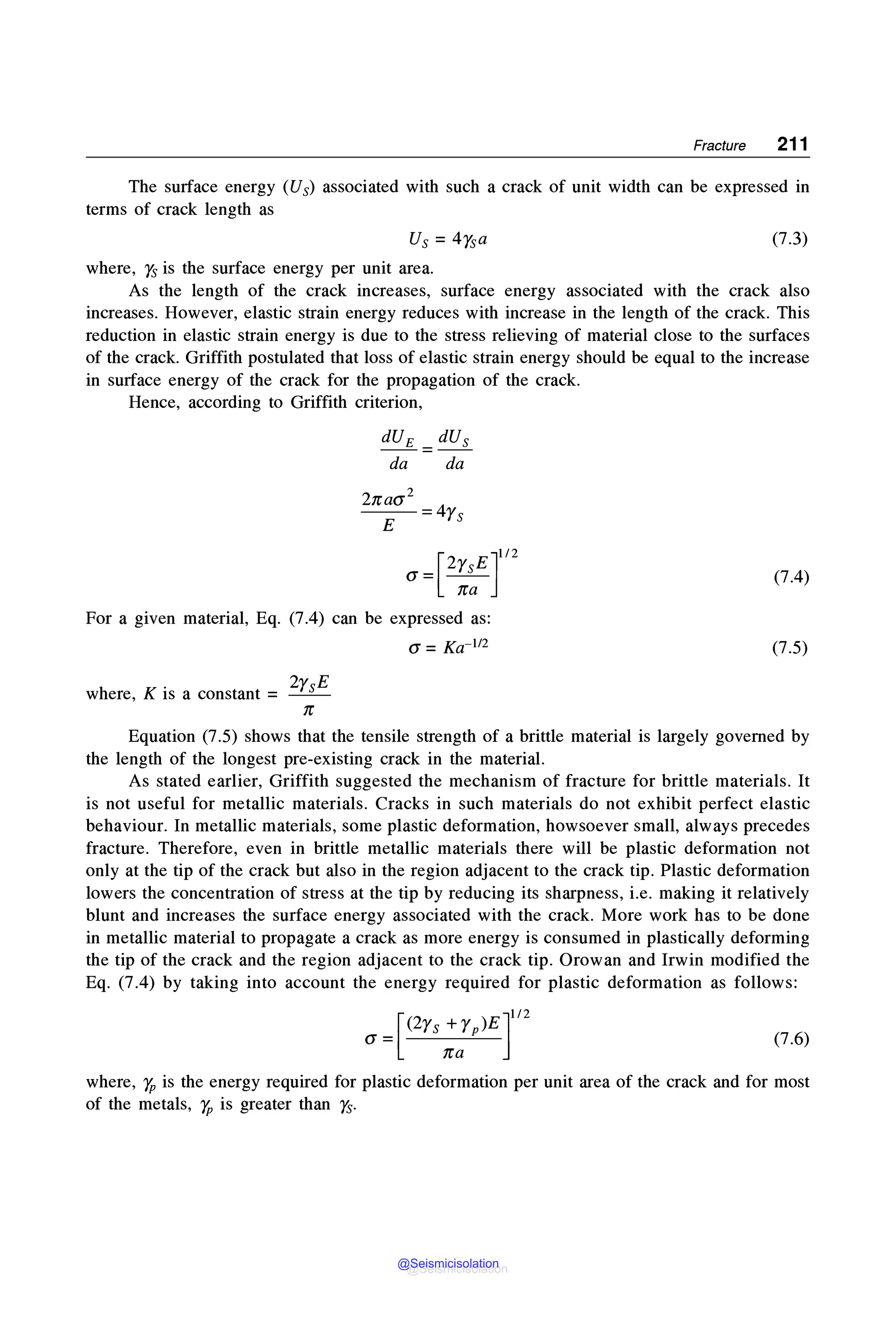 Fracture 211
The surface energy (Us) associated with such a crack of unit width can be expressed in
terms of crack length as
(7.3)
where, n, is the surface energy per unit area.
As the length of the crack increases, surface energy associated with the crack also
increases. However, elastic strain energy reduces with increase in the length of the crack. This
reduction in elastic strain energy is due to the stress relieving of material close to the surfaces
of the crack. Griffith postulated that loss of elastic strain energy should be equal to the increase
in surface energy of the crack for the propagation of the crack.
Hence, according to Griffith criterion,
dUE dUs
=
da da
2naa2
4
E = Ys
[ 2 £]112
(J = ___Tu_
na
For a given material, Eq. (7.4) can be expressed as:
a= Ka-112
where, K is a constant = 2rsE
,r
(7.4)
(7.5)
Equation (7.5) shows that the tensile strength of a brittle material is largely governed by
the length of the longest pre-existing crack in the material.
As stated earlier, Griffith suggested the mechanism of fracture for brittle materials. It
is not useful for metallic materials. Cracks in such materials do not exhibit perfect elastic
behaviour. In metallic materials, some plastic deformation, howsoever small, always precedes
fracture. Therefore, even in brittle metallic materials there will be plastic deformation not
only at the tip of the crack but also in the region adjacent to the crack tip. Plastic deformation
lowers the concentration of stress at the tip by reducing its sharpness, i.e. making it relatively
blunt and increases the surface energy associated with the crack. More work has to be done
in metallic material to propagate a crack as more energy is consumed in plastically deforming
the tip of the crack and the region adjacent to the crack tip. Orowan and Irwin modified the
Eq. (7.4) by taking into account the energy required for plastic deformation as follows:
a =[(2Ys;:P)Er2 (7.6)
where, r,, is the energy required for plastic deformation per unit area of the crack and for most
of the metals, r,, is greater than n,.
@Seismicisolation
@Seismicisolation
 