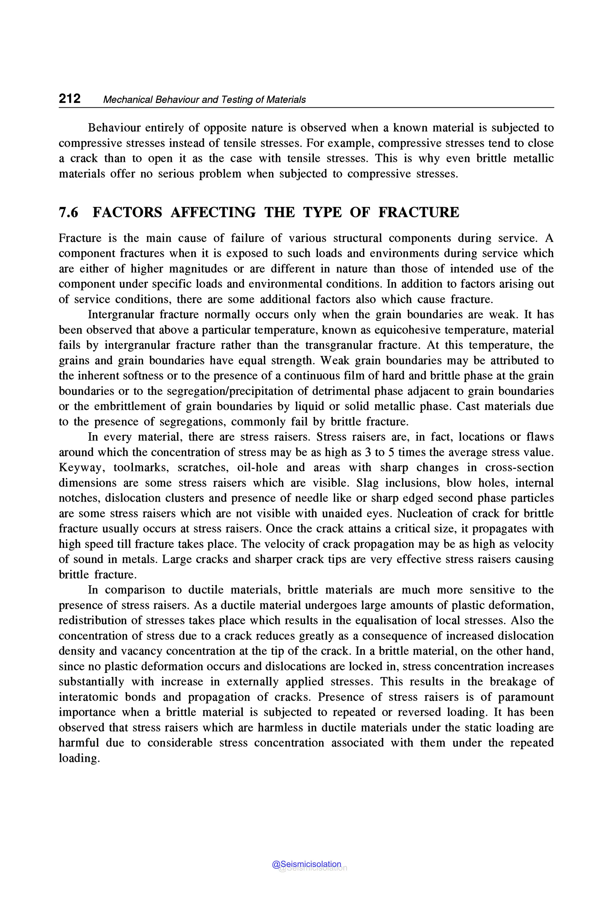 212 Mechanical Behaviour and Testing of Materials
Behaviour entirely of opposite nature is observed when a known material is subjected to
compressive stresses instead of tensile stresses. For example, compressive stresses tend to close
a crack than to open it as the case with tensile stresses. This is why even brittle metallic
materials offer no serious problem when subjected to compressive stresses.
7.6 FACTORS AFFECTING THE TYPE OF FRACTURE
Fracture is the main cause of failure of various structural components during service. A
component fractures when it is exposed to such loads and environments during service which
are either of higher magnitudes or are different in nature than those of intended use of the
component under specific loads and environmental conditions. In addition to factors arising out
of service conditions, there are some additional factors also which cause fracture.
Intergranular fracture normally occurs only when the grain boundaries are weak. It has
been observed that above a particular temperature, known as equicohesive temperature, material
fails by intergranular fracture rather than the transgranular fracture. At this temperature, the
grains and grain boundaries have equal strength. Weak grain boundaries may be attributed to
the inherent softness or to the presence of a continuous film of hard and brittle phase at the grain
boundaries or to the segregation/precipitation of detrimental phase adjacent to grain boundaries
or the embrittlement of grain boundaries by liquid or solid metallic phase. Cast materials due
to the presence of segregations, commonly fail by brittle fracture.
In every material, there are stress raisers. Stress raisers are, in fact, locations or flaws
around which the concentration of stress may be as high as 3 to 5 times the average stress value.
Keyway, toolmarks, scratches, oil-hole and areas with sharp changes in cross-section
dimensions are some stress raisers which are visible. Slag inclusions, blow holes, internal
notches, dislocation clusters and presence of needle like or sharp edged second phase particles
are some stress raisers which are not visible with unaided eyes. Nucleation of crack for brittle
fracture usually occurs at stress raisers. Once the crack attains a critical size, it propagates with
high speed till fracture takes place. The velocity of crack propagation may be as high as velocity
of sound in metals. Large cracks and sharper crack tips are very effective stress raisers causing
brittle fracture.
In comparison to ductile materials, brittle materials are much more sensitive to the
presence of stress raisers. As a ductile material undergoes large amounts of plastic deformation,
redistribution of stresses takes place which results in the equalisation of local stresses. Also the
concentration of stress due to a crack reduces greatly as a consequence of increased dislocation
density and vacancy concentration at the tip of the crack. In a brittle material, on the other hand,
since no plastic deformation occurs and dislocations are locked in, stress concentration increases
substantially with increase in externally applied stresses. This results in the breakage of
interatomic bonds and propagation of cracks. Presence of stress raisers is of paramount
importance when a brittle material is subjected to repeated or reversed loading. It has been
observed that stress raisers which are harmless in ductile materials under the static loading are
harmful due to considerable stress concentration associated with them under the repeated
loading.
@Seismicisolation
@Seismicisolation
 