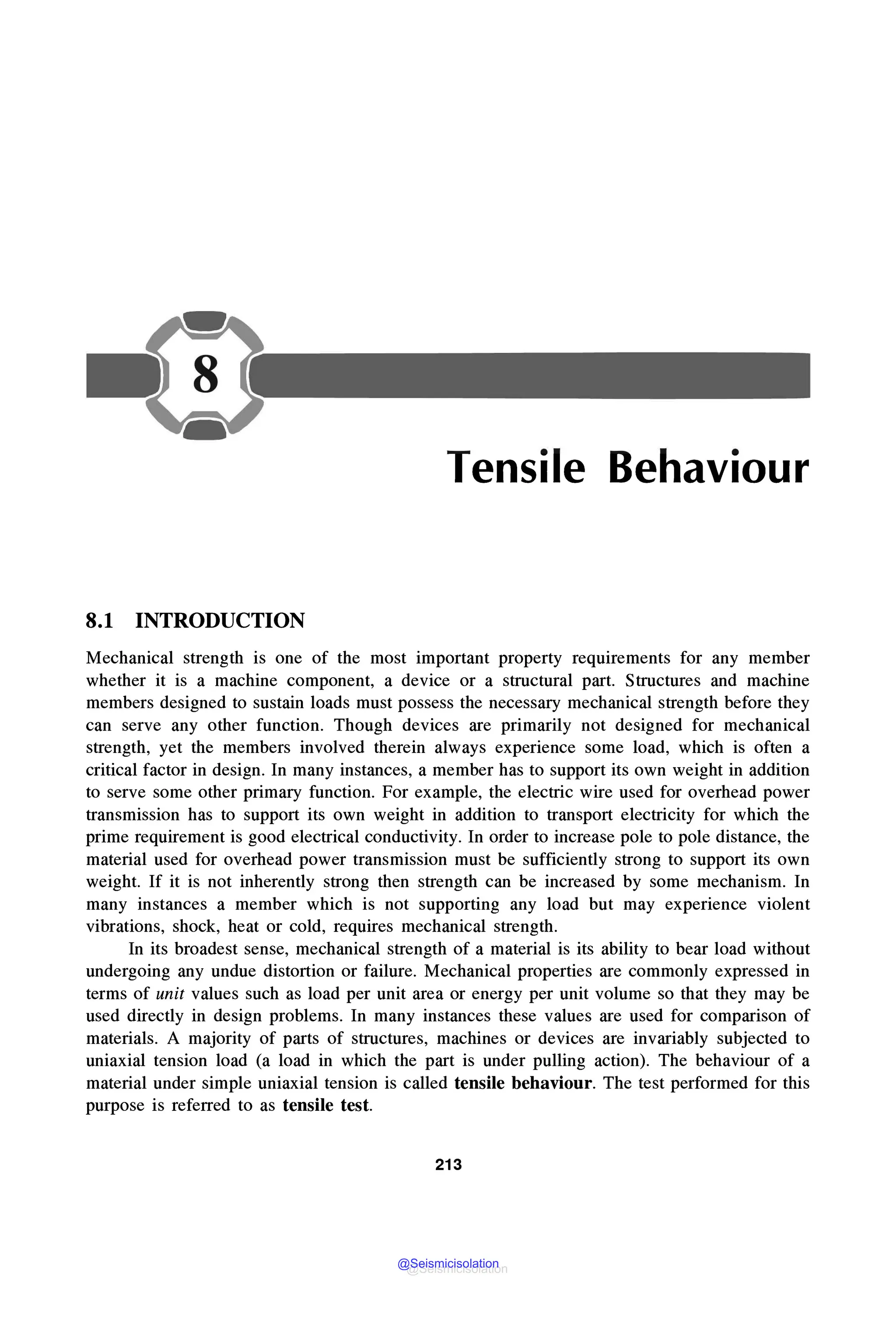 Tensile Behaviour
8.1 INTRODUCTION
Mechanical strength is one of the most important property requirements for any member
whether it is a machine component, a device or a structural part. Structures and machine
members designed to sustain loads must possess the necessary mechanical strength before they
can serve any other function. Though devices are primarily not designed for mechanical
strength, yet the members involved therein always experience some load, which is often a
critical factor in design. In many instances, a member has to support its own weight in addition
to serve some other primary function. For example, the electric wire used for overhead power
transmission has to support its own weight in addition to transport electricity for which the
prime requirement is good electrical conductivity. In order to increase pole to pole distance, the
material used for overhead power transmission must be sufficiently strong to support its own
weight. If it is not inherently strong then strength can be increased by some mechanism. In
many instances a member which is not supporting any load but may experience violent
vibrations, shock, heat or cold, requires mechanical strength.
In its broadest sense, mechanical strength of a material is its ability to bear load without
undergoing any undue distortion or failure. Mechanical properties are commonly expressed in
terms of unit values such as load per unit area or energy per unit volume so that they may be
used directly in design problems. In many instances these values are used for comparison of
materials. A majority of parts of structures, machines or devices are invariably subjected to
uniaxial tension load (a load in which the part is under pulling action). The behaviour of a
material under simple uniaxial tension is called tensile behaviour. The test performed for this
purpose is referred to as tensile test.
213
@Seismicisolation
@Seismicisolation
 