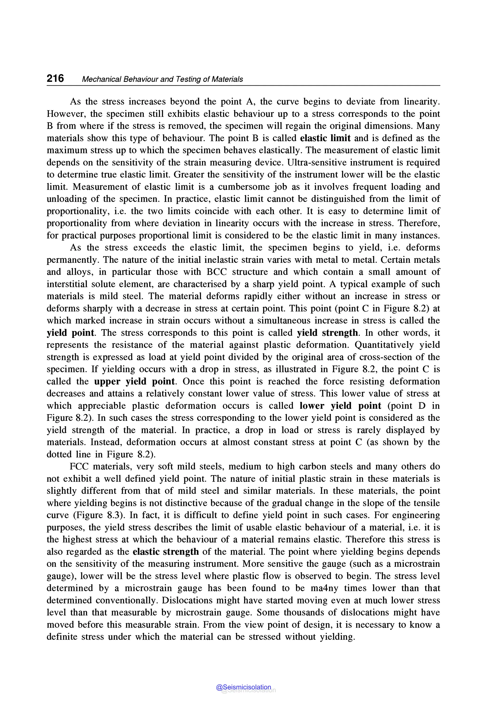 216 Mechanical Behaviour and Testing of Materials
As the stress increases beyond the point A, the curve begins to deviate from linearity.
However, the specimen still exhibits elastic behaviour up to a stress corresponds to the point
B from where if the stress is removed, the specimen will regain the original dimensions. Many
materials show this type of behaviour. The point B is called elastic limit and is defined as the
maximum stress up to which the specimen behaves elastically. The measurement of elastic limit
depends on the sensitivity of the strain measuring device. Ultra-sensitive instrument is required
to determine true elastic limit. Greater the sensitivity of the instrument lower will be the elastic
limit. Measurement of elastic limit is a cumbersome job as it involves frequent loading and
unloading of the specimen. In practice, elastic limit cannot be distinguished from the limit of
proportionality, i.e. the two limits coincide with each other. It is easy to determine limit of
proportionality from where deviation in linearity occurs with the increase in stress. Therefore,
for practical purposes proportional limit is considered to be the elastic limit in many instances.
As the stress exceeds the elastic limit, the specimen begins to yield, i.e. deforms
permanently. The nature of the initial inelastic strain varies with metal to metal. Certain metals
and alloys, in particular those with BCC structure and which contain a small amount of
interstitial solute element, are characterised by a sharp yield point. A typical example of such
materials is mild steel. The material deforms rapidly either without an increase in stress or
deforms sharply with a decrease in stress at certain point. This point (point C in Figure 8.2) at
which marked increase in strain occurs without a simultaneous increase in stress is called the
yield point. The stress corresponds to this point is called yield strength. In other words, it
represents the resistance of the material against plastic deformation. Quantitatively yield
strength is expressed as load at yield point divided by the original area of cross-section of the
specimen. If yielding occurs with a drop in stress, as illustrated in Figure 8.2, the point C is
called the upper yield point. Once this point is reached the force resisting deformation
decreases and attains a relatively constant lower value of stress. This lower value of stress at
which appreciable plastic deformation occurs is called lower yield point (point D in
Figure 8.2). In such cases the stress corresponding to the lower yield point is considered as the
yield strength of the material. In practice, a drop in load or stress is rarely displayed by
materials. Instead, deformation occurs at almost constant stress at point C (as shown by the
dotted line in Figure 8.2).
FCC materials, very soft mild steels, medium to high carbon steels and many others do
not exhibit a well defined yield point. The nature of initial plastic strain in these materials is
slightly different from that of mild steel and similar materials. In these materials, the point
where yielding begins is not distinctive because of the gradual change in the slope of the tensile
curve (Figure 8.3). In fact, it is difficult to define yield point in such cases. For engineering
purposes, the yield stress describes the limit of usable elastic behaviour of a material, i.e. it is
the highest stress at which the behaviour of a material remains elastic. Therefore this stress is
also regarded as the elastic strength of the material. The point where yielding begins depends
on the sensitivity of the measuring instrument. More sensitive the gauge (such as a microstrain
gauge), lower will be the stress level where plastic flow is observed to begin. The stress level
determined by a microstrain gauge has been found to be ma4ny times lower than that
determined conventionally. Dislocations might have started moving even at much lower stress
level than that measurable by microstrain gauge. Some thousands of dislocations might have
moved before this measurable strain. From the view point of design, it is necessary to know a
definite stress under which the material can be stressed without yielding.
@Seismicisolation
@Seismicisolation
 