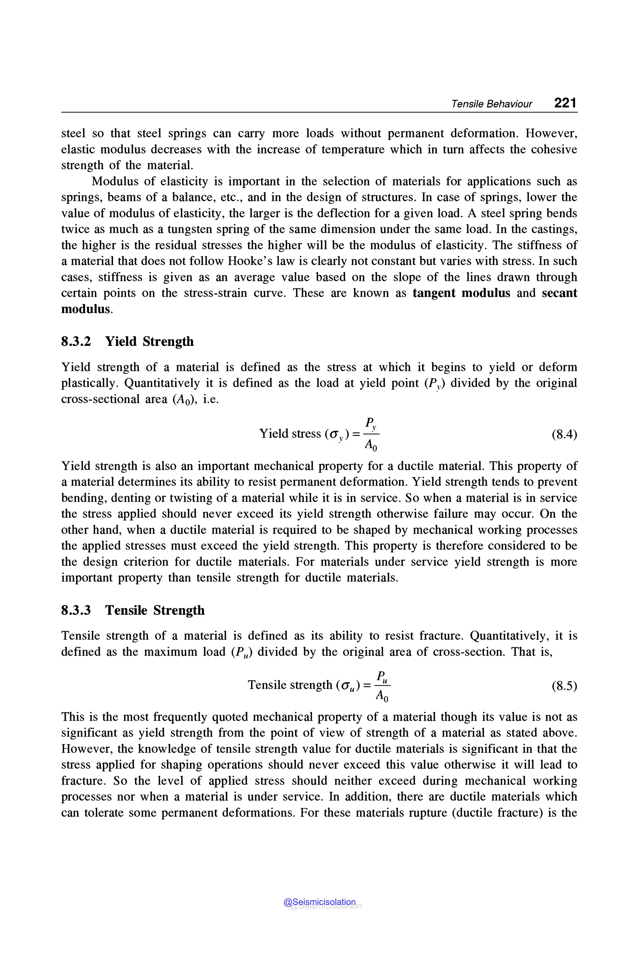 Tensile Behaviour 221
steel so that steel springs can carry more loads without permanent deformation. However,
elastic modulus decreases with the increase of temperature which in turn affects the cohesive
strength of the material.
Modulus of elasticity is important in the selection of materials for applications such as
springs, beams of a balance, etc., and in the design of structures. In case of springs, lower the
value of modulus of elasticity, the larger is the deflection for a given load. A steel spring bends
twice as much as a tungsten spring of the same dimension under the same load. In the castings,
the higher is the residual stresses the higher will be the modulus of elasticity. The stiffness of
a material that does not follow Hooke's law is clearly not constant but varies with stress. In such
cases, stiffness is given as an average value based on the slope of the lines drawn through
certain points on the stress-strain curve. These are known as tangent modulus and secant
modulus.
8.3.2 Yield Strength
Yield strength of a material is defined as the stress at which it begins to yield or deform
plastically. Quantitatively it is defined as the load at yield point (Py) divided by the original
cross-sectional area (A0), i.e.
p"
Yield stress (a") =-·
. Ao
(8.4)
Yield strength is also an important mechanical property for a ductile material. This property of
a material determines its ability to resist permanent deformation. Yield strength tends to prevent
bending, denting or twisting of a material while it is in service. So when a material is in service
the stress applied should never exceed its yield strength otherwise failure may occur. On the
other hand, when a ductile material is required to be shaped by mechanical working processes
the applied stresses must exceed the yield strength. This property is therefore considered to be
the design criterion for ductile materials. For materials under service yield strength is more
important property than tensile strength for ductile materials.
8.3.3 Tensile Strength
Tensile strength of a material is defined as its ability to resist fracture. Quantitatively, it is
defined as the maximum load (Pu) divided by the original area of cross-section. That is,
Tensile strength (au)= Pu
Ao
(8.5)
This is the most frequently quoted mechanical property of a material though its value is not as
significant as yield strength from the point of view of strength of a material as stated above.
However, the knowledge of tensile strength value for ductile materials is significant in that the
stress applied for shaping operations should never exceed this value otherwise it will lead to
fracture. So the level of applied stress should neither exceed during mechanical working
processes nor when a material is under service. In addition, there are ductile materials which
can tolerate some permanent deformations. For these materials rupture (ductile fracture) is the
@Seismicisolation
@Seismicisolation
 
