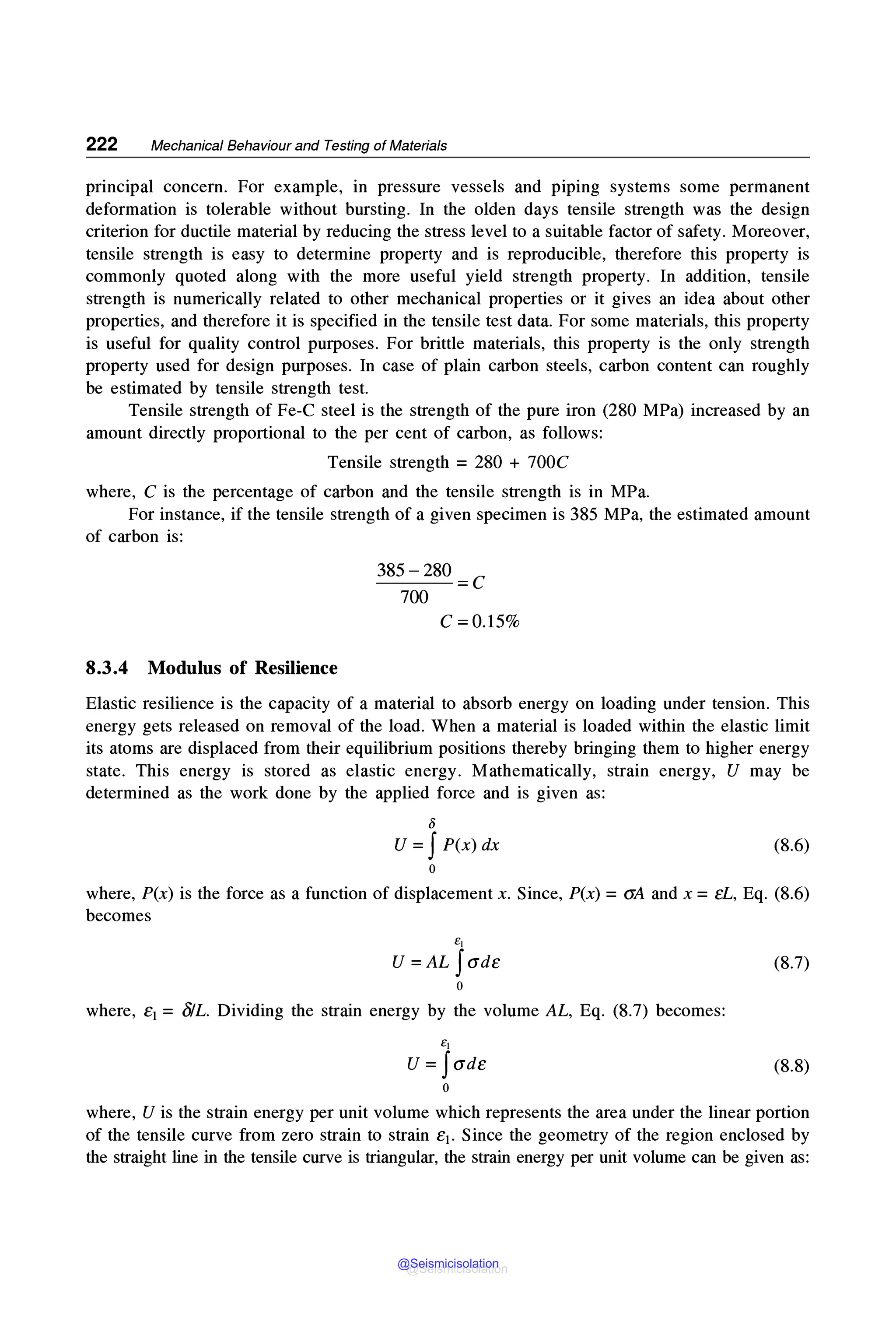 222 Mechanical Behaviour and Testing of Materials
principal concern. For example, in pressure vessels and piping systems some permanent
deformation is tolerable without bursting. In the olden days tensile strength was the design
criterion for ductile material by reducing the stress level to a suitable factor of safety. Moreover,
tensile strength is easy to determine property and is reproducible, therefore this property is
commonly quoted along with the more useful yield strength property. In addition, tensile
strength is numerically related to other mechanical properties or it gives an idea about other
properties, and therefore it is specified in the tensile test data. For some materials, this property
is useful for quality control purposes. For brittle materials, this property is the only strength
property used for design purposes. In case of plain carbon steels, carbon content can roughly
be estimated by tensile strength test.
Tensile strength of Fe-C steel is the strength of the pure iron (280 MPa) increased by an
amount directly proportional to the per cent of carbon, as follows:
Tensile strength = 280 + 700C
where, C is the percentage of carbon and the tensile strength is in MPa.
For instance, if the tensile strength of a given specimen is 385 MPa, the estimated amount
of carbon is:
8.3.4 Modulus of Resilience
385-280 =C
700
C =0.15%
Elastic resilience is the capacity of a material to absorb energy on loading under tension. This
energy gets released on removal of the load. When a material is loaded within the elastic limit
its atoms are displaced from their equilibrium positions thereby bringing them to higher energy
state. This energy is stored as elastic energy. Mathematically, strain energy, U may be
determined as the work done by the applied force and is given as:
li
U =JP(x) dx
0
(8.6)
where, P(x) is the force as a function of displacement x. Since, P(x) =aA and x =eL, Eq. (8.6)
becomes
E1
u =AL Jade
0
where, e1 = 8/L. Dividing the strain energy by the volume AL, Eq. (8.7) becomes:
E1
U =Jade
0
(8.7)
(8.8)
where, U is the strain energy per unit volume which represents the area under the linear portion
of the tensile curve from zero strain to strain e1. Since the geometry of the region enclosed by
the straight line in the tensile curve is triangular, the strain energy per unit volume can be given as:
@Seismicisolation
@Seismicisolation
 