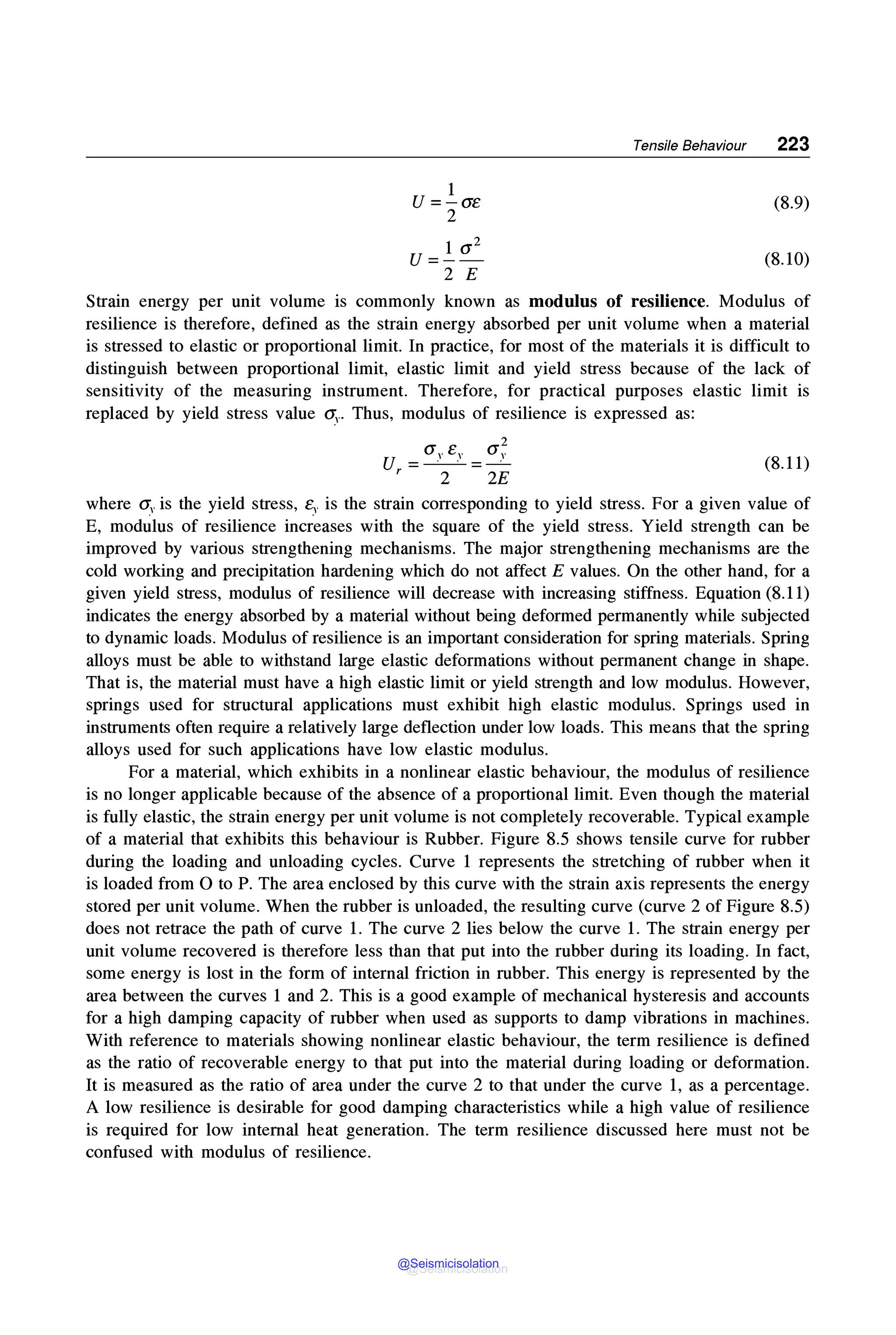 Tensile Behaviour 223
1
U =-Ge (8.9)
2
1 (12
U =-- (8.10)
2 E
Strain energy per unit volume is commonly known as modulus of resilience. Modulus of
resilience is therefore, defined as the strain energy absorbed per unit volume when a material
is stressed to elastic or proportional limit. In practice, for most of the materials it is difficult to
distinguish between proportional limit, elastic limit and yield stress because of the lack of
sensitivity of the measuring instrument. Therefore, for practical purposes elastic limit is
replaced by yield stress value O:v- Thus, modulus of resilience is expressed as:
2
<J,. e,. <J,.
u --·-· --·
,- 2 -2E (8.11)
where <J,. is the yield stress, t;- is the strain corresponding to yield stress. For a given value of
E, modulus of resilience increases with the square of the yield stress. Yield strength can be
improved by various strengthening mechanisms. The major strengthening mechanisms are the
cold working and precipitation hardening which do not affect E values. On the other hand, for a
given yield stress, modulus of resilience will decrease with increasing stiffness. Equation (8.11)
indicates the energy absorbed by a material without being deformed permanently while subjected
to dynamic loads. Modulus of resilience is an important consideration for spring materials. Spring
alloys must be able to withstand large elastic deformations without permanent change in shape.
That is, the material must have a high elastic limit or yield strength and low modulus. However,
springs used for structural applications must exhibit high elastic modulus. Springs used in
instruments often require a relatively large deflection under low loads. This means that the spring
alloys used for such applications have low elastic modulus.
For a material, which exhibits in a nonlinear elastic behaviour, the modulus of resilience
is no longer applicable because of the absence of a proportional limit. Even though the material
is fully elastic, the strain energy per unit volume is not completely recoverable. Typical example
of a material that exhibits this behaviour is Rubber. Figure 8.5 shows tensile curve for rubber
during the loading and unloading cycles. Curve 1 represents the stretching of rubber when it
is loaded from Oto P. The area enclosed by this curve with the strain axis represents the energy
stored per unit volume. When the rubber is unloaded, the resulting curve (curve 2 of Figure 8.5)
does not retrace the path of curve 1. The curve 2 lies below the curve 1. The strain energy per
unit volume recovered is therefore less than that put into the rubber during its loading. In fact,
some energy is lost in the form of internal friction in rubber. This energy is represented by the
area between the curves 1 and 2. This is a good example of mechanical hysteresis and accounts
for a high damping capacity of rubber when used as supports to damp vibrations in machines.
With reference to materials showing nonlinear elastic behaviour, the term resilience is defined
as the ratio of recoverable energy to that put into the material during loading or deformation.
It is measured as the ratio of area under the curve 2 to that under the curve 1, as a percentage.
A low resilience is desirable for good damping characteristics while a high value of resilience
is required for low internal heat generation. The term resilience discussed here must not be
confused with modulus of resilience.
@Seismicisolation
@Seismicisolation
 