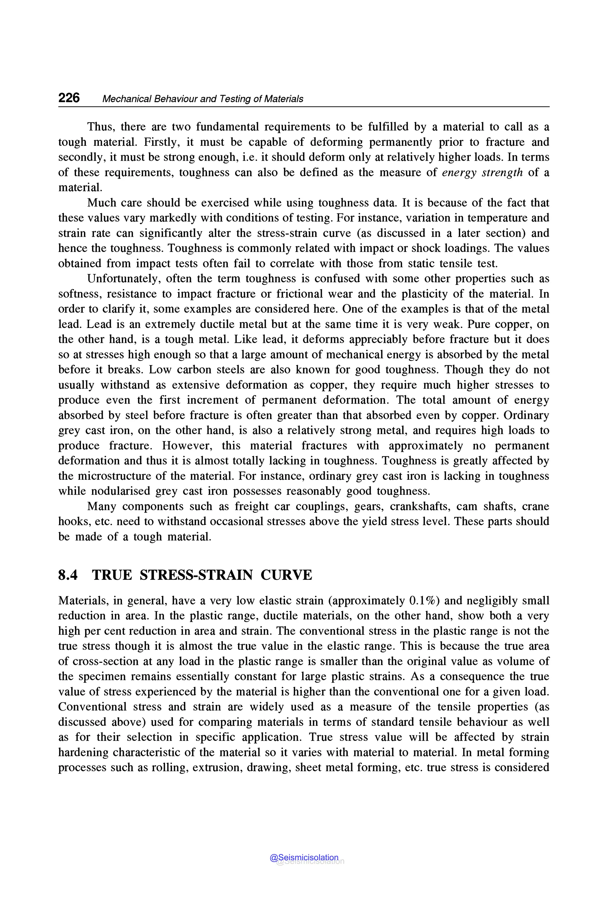 226 Mechanical Behaviour and Testing of Materials
Thus, there are two fundamental requirements to be fulfilled by a material to call as a
tough material. Firstly, it must be capable of deforming permanently prior to fracture and
secondly, it must be strong enough, i.e. it should deform only at relatively higher loads. In terms
of these requirements, toughness can also be defined as the measure of energy strength of a
material.
Much care should be exercised while using toughness data. It is because of the fact that
these values vary markedly with conditions of testing. For instance, variation in temperature and
strain rate can significantly alter the stress-strain curve (as discussed in a later section) and
hence the toughness. Toughness is commonly related with impact or shock loadings. The values
obtained from impact tests often fail to correlate with those from static tensile test.
Unfortunately, often the term toughness is confused with some other properties such as
softness, resistance to impact fracture or frictional wear and the plasticity of the material. In
order to clarify it, some examples are considered here. One of the examples is that of the metal
lead. Lead is an extremely ductile metal but at the same time it is very weak. Pure copper, on
the other hand, is a tough metal. Like lead, it deforms appreciably before fracture but it does
so at stresses high enough so that a large amount of mechanical energy is absorbed by the metal
before it breaks. Low carbon steels are also known for good toughness. Though they do not
usually withstand as extensive deformation as copper, they require much higher stresses to
produce even the first increment of permanent deformation. The total amount of energy
absorbed by steel before fracture is often greater than that absorbed even by copper. Ordinary
grey cast iron, on the other hand, is also a relatively strong metal, and requires high loads to
produce fracture. However, this material fractures with approximately no permanent
deformation and thus it is almost totally lacking in toughness. Toughness is greatly affected by
the microstructure of the material. For instance, ordinary grey cast iron is lacking in toughness
while nodularised grey cast iron possesses reasonably good toughness.
Many components such as freight car couplings, gears, crankshafts, cam shafts, crane
hooks, etc. need to withstand occasional stresses above the yield stress level. These parts should
be made of a tough material.
8.4 TRUE STRESS-STRAIN CURVE
Materials, in general, have a very low elastic strain (approximately 0.1%) and negligibly small
reduction in area. In the plastic range, ductile materials, on the other hand, show both a very
high per cent reduction in area and strain. The conventional stress in the plastic range is not the
true stress though it is almost the true value in the elastic range. This is because the true area
of cross-section at any load in the plastic range is smaller than the original value as volume of
the specimen remains essentially constant for large plastic strains. As a consequence the true
value of stress experienced by the material is higher than the conventional one for a given load.
Conventional stress and strain are widely used as a measure of the tensile properties (as
discussed above) used for comparing materials in terms of standard tensile behaviour as well
as for their selection in specific application. True stress value will be affected by strain
hardening characteristic of the material so it varies with material to material. In metal forming
processes such as rolling, extrusion, drawing, sheet metal forming, etc. true stress is considered
@Seismicisolation
@Seismicisolation
 