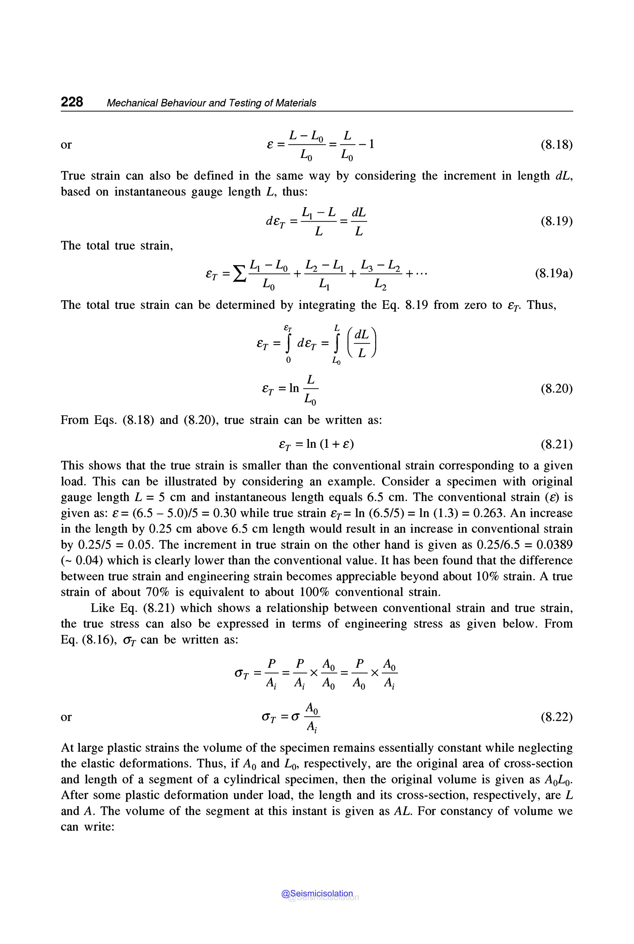 228 Mechanical Behaviour and Testing of Materials
or e=L-Lo =~-1
Lo Lo
(8.18)
True strain can also be defined in the same way by considering the increment in length dL,
based on instantaneous gauge length L, thus:
(8.19)
The total true strain,
~ Li. -Lo L2 -Li L3 -L2
er =£..J----'---"- +--=---=- +-=----=- +...
Lo Li L2
(8.19a)
The total true strain can be determined by integrating the Eq. 8.19 from zero to er- Thus,
8
r L (dL)
er= Jder = J -
o Lo L
L
er =ln-
Lo
(8.20)
From Eqs. (8.18) and (8.20), true strain can be written as:
er= ln (1 + e) (8.21)
This shows that the true strain is smaller than the conventional strain corresponding to a given
load. This can be illustrated by considering an example. Consider a specimen with original
gauge length L = 5 cm and instantaneous length equals 6.5 cm. The conventional strain (e) is
given as: e = (6.5 - 5.0)/5 = 0.30 while true strain er= ln (6.5/5) = ln (1.3) = 0.263. An increase
in the length by 0.25 cm above 6.5 cm length would result in an increase in conventional strain
by 0.25/5 =0.05. The increment in true strain on the other hand is given as 0.25/6.5 =0.0389
(~ 0.04) which is clearly lower than the conventional value. It has been found that the difference
between true strain and engineering strain becomes appreciable beyond about 10% strain. A true
strain of about 70% is equivalent to about 100% conventional strain.
Like Eq. (8.21) which shows a relationship between conventional strain and true strain,
the true stress can also be expressed in terms of engineering stress as given below. From
Eq. (8.16), <J'r can be written as:
p p Ao p Ao
Gr =-=-X-=-X-
A; A; A0 A0 A;
Ao
or Gr= a - (8.22)
A;
At large plastic strains the volume of the specimen remains essentially constant while neglecting
the elastic deformations. Thus, if A0 and L0, respectively, are the original area of cross-section
and length of a segment of a cylindrical specimen, then the original volume is given as AoLo-
After some plastic deformation under load, the length and its cross-section, respectively, are L
and A. The volume of the segment at this instant is given as AL. For constancy of volume we
can write:
@Seismicisolation
@Seismicisolation
 