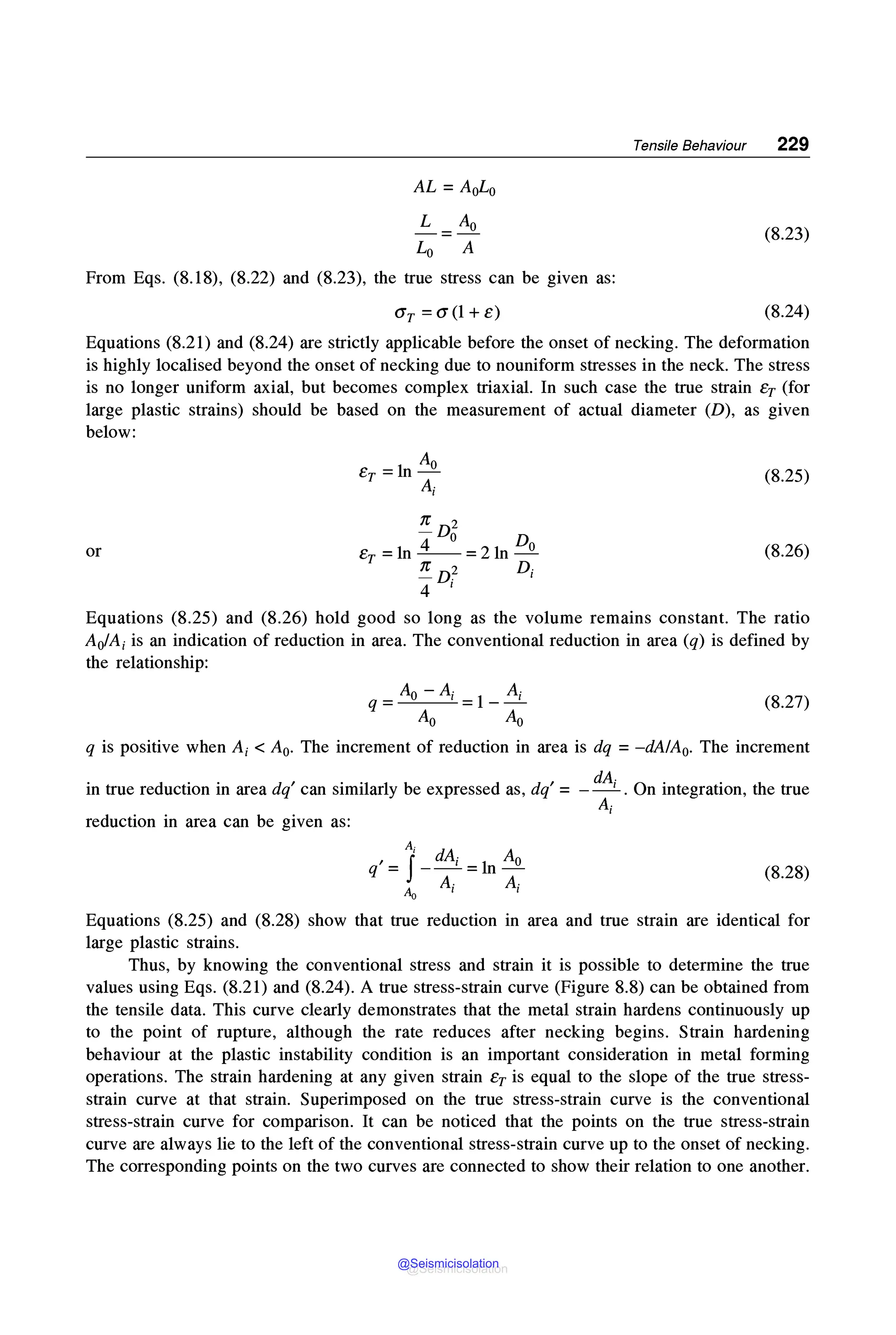 Tensile Behaviour 229
AL= Aol,0
L A0
=
L0 A
(8.23)
From Eqs. (8.18), (8.22) and (8.23), the true stress can be given as:
Gr =G(l + e) (8.24)
Equations (8.21) and (8.24) are strictly applicable before the onset of necking. The deformation
is highly localised beyond the onset of necking due to nouniform stresses in the neck. The stress
is no longer uniform axial, but becomes complex triaxial. In such case the true strain er (for
large plastic strains) should be based on the measurement of actual diameter (D), as given
below:
(8.25)
n D2
4 o Do
er =ln--=21n-
,r D~ D;
4 l
or (8.26)
Equations (8.25) and (8.26) hold good so long as the volume remains constant. The ratio
AofA; is an indication of reduction in area. The conventional reduction in area (q) is defined by
the relationship:
q=Ao-A;=l-~
Ao Ao
(8.27)
q is positive when A;< A0• The increment of reduction in area is dq = -dA/A0• The increment
in true reduction in area dq' can similarly be expressed as, dq' = - dA; . On integration, the true
A;
reduction in area can be given as:
A-
q' = 1_
dA; = 1n A0
Ao A; A;
(8.28)
Equations (8.25) and (8.28) show that true reduction in area and true strain are identical for
large plastic strains.
Thus, by knowing the conventional stress and strain it is possible to determine the true
values using Eqs. (8.21) and (8.24). A true stress-strain curve (Figure 8.8) can be obtained from
the tensile data. This curve clearly demonstrates that the metal strain hardens continuously up
to the point of rupture, although the rate reduces after necking begins. Strain hardening
behaviour at the plastic instability condition is an important consideration in metal forming
operations. The strain hardening at any given strain er is equal to the slope of the true stress-
strain curve at that strain. Superimposed on the true stress-strain curve is the conventional
stress-strain curve for comparison. It can be noticed that the points on the true stress-strain
curve are always lie to the left of the conventional stress-strain curve up to the onset of necking.
The corresponding points on the two curves are connected to show their relation to one another.
@Seismicisolation
@Seismicisolation
 
