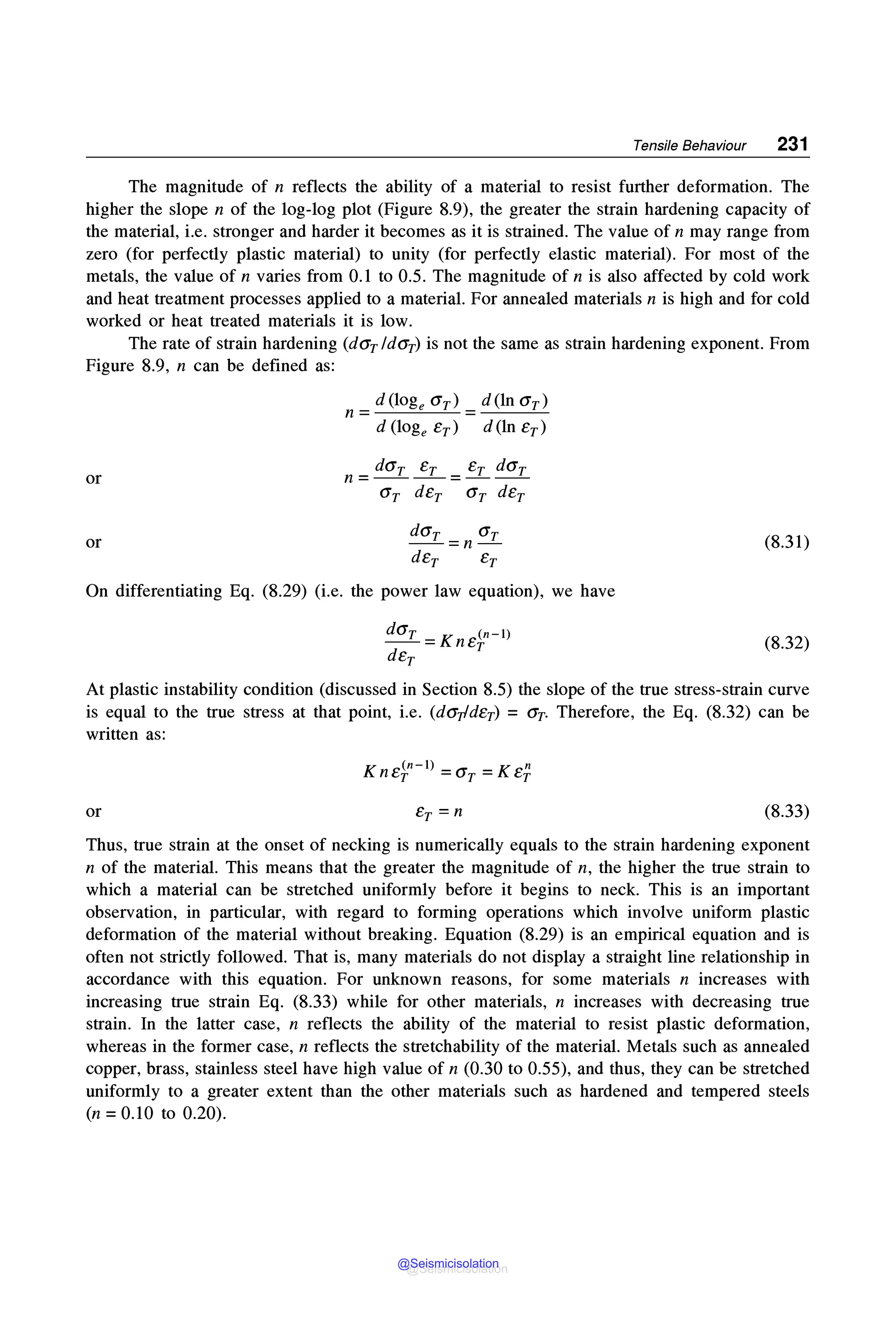 Tensile Behaviour 231
The magnitude of n reflects the ability of a material to resist further deformation. The
higher the slope n of the log-log plot (Figure 8.9), the greater the strain hardening capacity of
the material, i.e. stronger and harder it becomes as it is strained. The value of n may range from
zero (for perfectly plastic material) to unity (for perfectly elastic material). For most of the
metals, the value of n varies from 0.1 to 0.5. The magnitude of n is also affected by cold work
and heat treatment processes applied to a material. For annealed materials n is high and for cold
worked or heat treated materials it is low.
The rate of strain hardening (dGrldGr) is not the same as strain hardening exponent. From
Figure 8.9, n can be defined as:
or
or
d(logeGr) d(lnGr)
n = ---"---=--- = ---=---
d (loge Er) d (ln Er)
dGr Er Er dGr
n=----=---
Gr dEr Gr dEr
dGr Gr
--=n-
dEr Er
On differentiating Eq. (8.29) (i.e. the power law equation), we have
dGr K (n-1)
--= nEr
dEr
(8.31)
(8.32)
At plastic instability condition (discussed in Section 8.5) the slope of the true stress-strain curve
is equal to the true stress at that point, i.e. (dGpdEr) = Gr. Therefore, the Eq. (8.32) can be
written as:
or
K (n-1) K n
nEr =Gr= Er
(8.33)
Thus, true strain at the onset of necking is numerically equals to the strain hardening exponent
n of the material. This means that the greater the magnitude of n, the higher the true strain to
which a material can be stretched uniformly before it begins to neck. This is an important
observation, in particular, with regard to forming operations which involve uniform plastic
deformation of the material without breaking. Equation (8.29) is an empirical equation and is
often not strictly followed. That is, many materials do not display a straight line relationship in
accordance with this equation. For unknown reasons, for some materials n increases with
increasing true strain Eq. (8.33) while for other materials, n increases with decreasing true
strain. In the latter case, n reflects the ability of the material to resist plastic deformation,
whereas in the former case, n reflects the stretchability of the material. Metals such as annealed
copper, brass, stainless steel have high value of n (0.30 to 0.55), and thus, they can be stretched
uniformly to a greater extent than the other materials such as hardened and tempered steels
(n = 0.10 to 0.20).
@Seismicisolation
@Seismicisolation
 