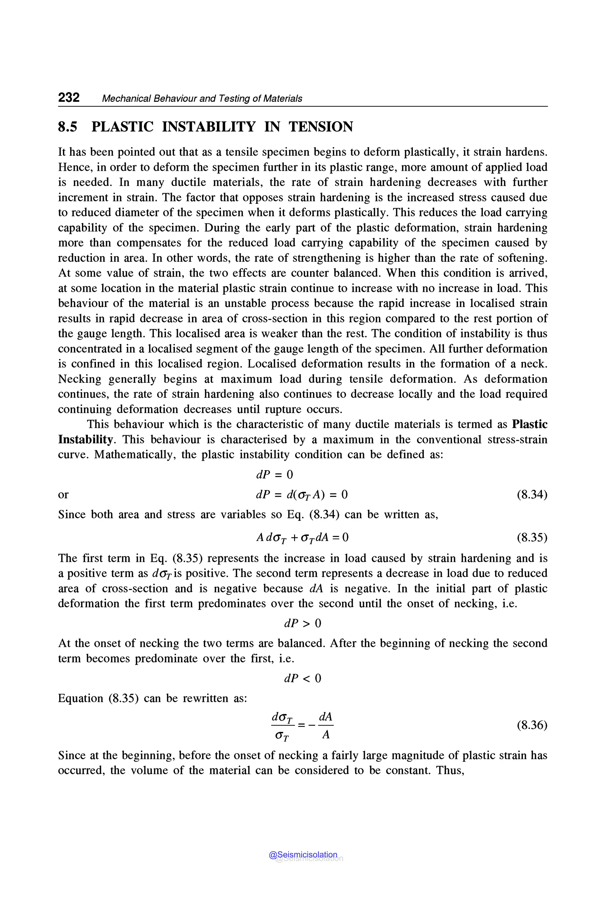 232 Mechanical Behaviour and Testing of Materials
8.5 PLASTIC INSTABILITY IN TENSION
It has been pointed out that as a tensile specimen begins to deform plastically, it strain hardens.
Hence, in order to deform the specimen further in its plastic range, more amount of applied load
is needed. In many ductile materials, the rate of strain hardening decreases with further
increment in strain. The factor that opposes strain hardening is the increased stress caused due
to reduced diameter of the specimen when it deforms plastically. This reduces the load carrying
capability of the specimen. During the early part of the plastic deformation, strain hardening
more than compensates for the reduced load carrying capability of the specimen caused by
reduction in area. In other words, the rate of strengthening is higher than the rate of softening.
At some value of strain, the two effects are counter balanced. When this condition is arrived,
at some location in the material plastic strain continue to increase with no increase in load. This
behaviour of the material is an unstable process because the rapid increase in localised strain
results in rapid decrease in area of cross-section in this region compared to the rest portion of
the gauge length. This localised area is weaker than the rest. The condition of instability is thus
concentrated in a localised segment of the gauge length of the specimen. All further deformation
is confined in this localised region. Localised deformation results in the formation of a neck.
Necking generally begins at maximum load during tensile deformation. As deformation
continues, the rate of strain hardening also continues to decrease locally and the load required
continuing deformation decreases until rupture occurs.
This behaviour which is the characteristic of many ductile materials is termed as Plastic
Instability. This behaviour is characterised by a maximum in the conventional stress-strain
curve. Mathematically, the plastic instability condition can be defined as:
dP = 0
or dP =d(<1rA) =0
Since both area and stress are variables so Eq. (8.34) can be written as,
Ad<1r + <1rdA =0
(8.34)
(8.35)
The first term in Eq. (8.35) represents the increase in load caused by strain hardening and is
a positive term as d<1ris positive. The second term represents a decrease in load due to reduced
area of cross-section and is negative because dA is negative. In the initial part of plastic
deformation the first term predominates over the second until the onset of necking, i.e.
dP > 0
At the onset of necking the two terms are balanced. After the beginning of necking the second
term becomes predominate over the first, i.e.
dP < 0
Equation (8.35) can be rewritten as:
dA
<1r A
(8.36)
Since at the beginning, before the onset of necking a fairly large magnitude of plastic strain has
occurred, the volume of the material can be considered to be constant. Thus,
@Seismicisolation
@Seismicisolation
 