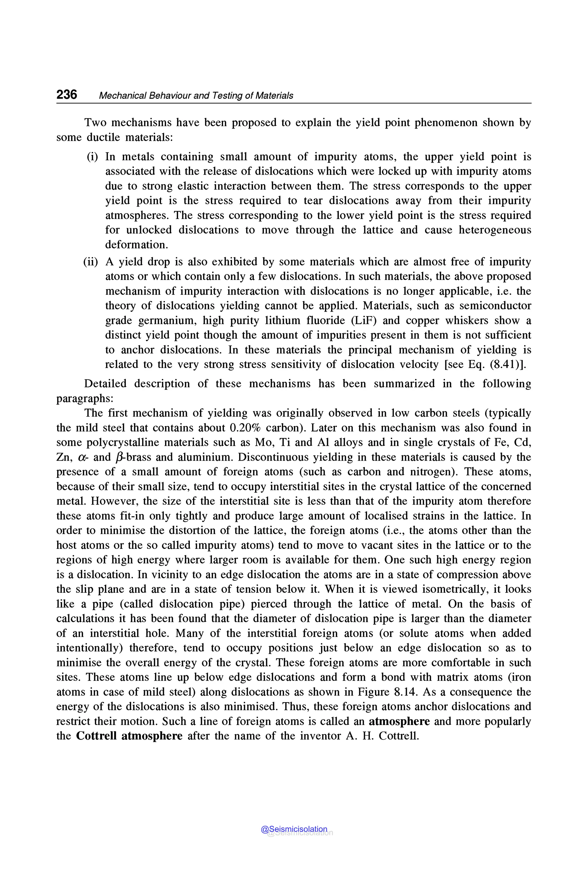 236 Mechanical Behaviour and Testing of Materials
Two mechanisms have been proposed to explain the yield point phenomenon shown by
some ductile materials:
(i) In metals containing small amount of impurity atoms, the upper yield point is
associated with the release of dislocations which were locked up with impurity atoms
due to strong elastic interaction between them. The stress corresponds to the upper
yield point is the stress required to tear dislocations away from their impurity
atmospheres. The stress corresponding to the lower yield point is the stress required
for unlocked dislocations to move through the lattice and cause heterogeneous
deformation.
(ii) A yield drop is also exhibited by some materials which are almost free of impurity
atoms or which contain only a few dislocations. In such materials, the above proposed
mechanism of impurity interaction with dislocations is no longer applicable, i.e. the
theory of dislocations yielding cannot be applied. Materials, such as semiconductor
grade germanium, high purity lithium fluoride (LiF) and copper whiskers show a
distinct yield point though the amount of impurities present in them is not sufficient
to anchor dislocations. In these materials the principal mechanism of yielding is
related to the very strong stress sensitivity of dislocation velocity [see Eq. (8.41)].
Detailed description of these mechanisms has been summarized in the following
paragraphs:
The first mechanism of yielding was originally observed in low carbon steels (typically
the mild steel that contains about 0.20% carbon). Later on this mechanism was also found in
some polycrystalline materials such as Mo, Ti and Al alloys and in single crystals of Fe, Cd,
Zn, a- and ~brass and aluminium. Discontinuous yielding in these materials is caused by the
presence of a small amount of foreign atoms (such as carbon and nitrogen). These atoms,
because of their small size, tend to occupy interstitial sites in the crystal lattice of the concerned
metal. However, the size of the interstitial site is less than that of the impurity atom therefore
these atoms fit-in only tightly and produce large amount of localised strains in the lattice. In
order to minimise the distortion of the lattice, the foreign atoms (i.e., the atoms other than the
host atoms or the so called impurity atoms) tend to move to vacant sites in the lattice or to the
regions of high energy where larger room is available for them. One such high energy region
is a dislocation. In vicinity to an edge dislocation the atoms are in a state of compression above
the slip plane and are in a state of tension below it. When it is viewed isometrically, it looks
like a pipe (called dislocation pipe) pierced through the lattice of metal. On the basis of
calculations it has been found that the diameter of dislocation pipe is larger than the diameter
of an interstitial hole. Many of the interstitial foreign atoms (or solute atoms when added
intentionally) therefore, tend to occupy positions just below an edge dislocation so as to
minimise the overall energy of the crystal. These foreign atoms are more comfortable in such
sites. These atoms line up below edge dislocations and form a bond with matrix atoms (iron
atoms in case of mild steel) along dislocations as shown in Figure 8.14. As a consequence the
energy of the dislocations is also minimised. Thus, these foreign atoms anchor dislocations and
restrict their motion. Such a line of foreign atoms is called an atmosphere and more popularly
the Cottrell atmosphere after the name of the inventor A. H. Cottrell.
@Seismicisolation
@Seismicisolation
 